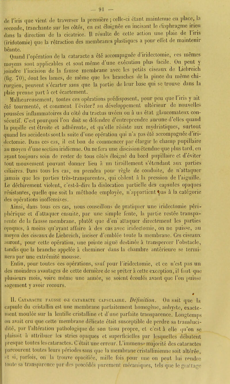 -Gi- de l'iris que vient de Iraversci- la preniière ; celle-ci étant maintenue en place, la seconde, tranchante sur les côtés, en est éloignée en incisant le diaphragme irien dans la direction de la cicatrice. Il résulte de cette action une plaie de l'iris (iridotomie) que la rétraction des membranes plastiques a pour effet de maintenir béante. Quand l'opération de la cataracte a été accompagnée d'iridectomie, ces mêmes moyens sont applicables et sont même d'une exécution plus lacile. On peut y joindre l'incision de la fausse membrane avec les petits ciseaux de Liebreich (fig. 70), dont les lames, de même que les branches de la pince du même chi- rurgien, peuvent s'écarter sans que la partie de leur base qui se trouve dans la plaie prenne part à cet écartement. Malheureusement, toutes ces opérations prédisposent, pour peu que l'iris y ait été tourmenté, et comment l'éviter? au développement ultérieur de nouvelles poussées inflammatoires du côté du tractus uvéen ou à un élat glaucomaleiix con- sécutif. G'e>t pourquoi l'on doit se défendre d'entreprendre aucune d'elles quand la pupille est étroite et adhérente, et qu'elle résiste aux mydriatiques, surtout quand les accidents sont lu suite d'une opération qui n'a pas été accompagnée d'iri- (iectomie. Dans ces cas, il est bon de commencer par élargu' le champ pupillaire au moyen d'une section iridienne. Ou ne fera une discision étendue que plus tard, en ayant toujours soin de rester de tous côtés éloigné du bord pupillaire et d'éviter tout mouvement pouvant donner lieu à un tiraillement s'étendant aux parties ciliaires. Dans tous les cas, on prendra pour règle de conduite, de n'attaquer jamais que les parties très-transparentes, qui cèdent à la pression de l'aiguille. Le déchirement violent, c'est-à-dire la dislocation partielle des capsules opaques résistantes, quelle que soit la méthode employée, n'ap[)arlient^)as à la catégorie des opérations inoffensives. Ainsi, dans tous ces cas, nous conseillons de pratiquer une iridectomie péri- phérique et d'attaquer ensuite, par une simple fente, la partie restée transpa- rente de la fausse membrane, plutôt que d'en attaquer directement les parties opaques, à moins qu'ayant affaire à des cas avec irideclomic, on ne puisse, au moyen des ciseaux de Liebreich, inciser d'emblée toute la membrane. Ces ciseaux auront, pour cette opération, nne pointe aiguë destinée à transpercer l'obstacle, tandis que la branche appelée à cheminer dans la chambre antérieure se termi- nera par une extrémité mousse. Enlin, pour toutes ces opérations, sauf pour l'iridcctomie, et ce n'est pas un des moindres avantages de cette dernière de se prêter à cette exception, il faut que plusieurs mois, voire même une année, se soient écoulés avant que l'on [)uisse sagement y avoir recours. ê \\. CATAnACTE FAUSSE OU CATARACTE cAi'suLAïuE. Défudiioii. Ou sait que la capsule du cristallin est luie membraiic parlaitenient homogène, ai\hyste, exacte- ment moulée sur la lentille cristalline et d'iuic parfaite transparence. liOngtcmps on avait cru que cette membrane délicate était susceptible de perdre sa transluci- dité, par l'altération pathologique de son tissu propre, et c'est à elle (|u'on se plaisait à attribuer les stries opaques et supeillcielles par les(|uclles débutent presque toutes les cataractes. C'était une erreur. L'immensi! majorité des cataractes parcourent toutes leurs périodes sans cpie la membrane cristallinieime soit altérée, et si, parfois, on la t,ronve 0|)acili('e, mille fois pour nne on peut lui rpndre tonte sa transparence par des procédés purcmenl niérani(pies, tels que legiallago