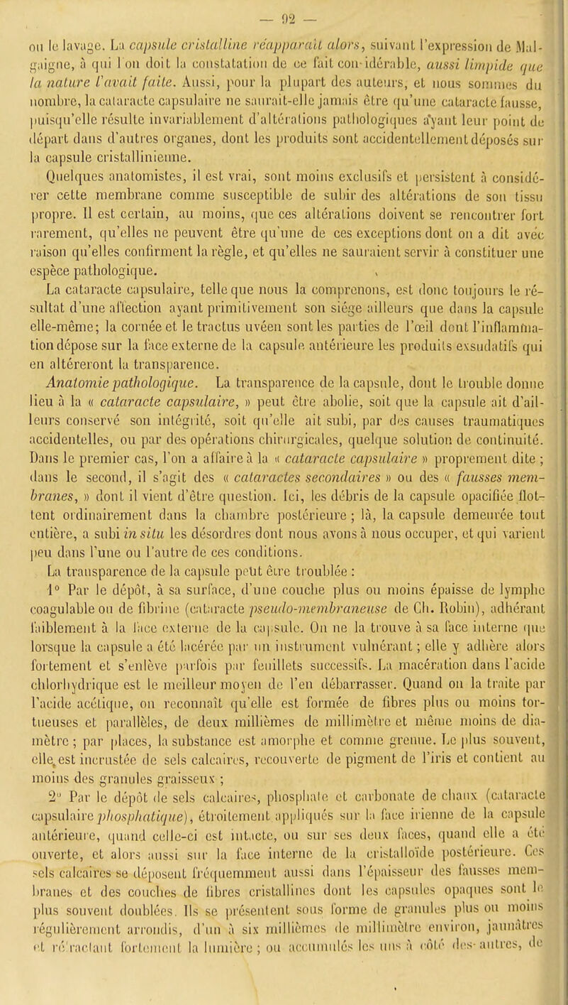 — fl2 — nii le lavage. La capsule crislaUiiie réapparalL alors, suivant l'expression de Mal- i,raigne, à qui i on doit la constatation de ce fait con idérable, aussi limpide que la nature l'avait faite. Anssi, pour la plupart des auteurs, et nous sonnues du nombre, lacalaractc capsulaire ne saurait-elle jamais être qu'une cataracte fausse, puisqu'elle résulte invariablement d'altérations patliologicpies a'yant leui' point de départ dans d'auti'es organes, dont les produits sont accidentellement déposés sur la capsule cristallinienne. Quelques anatomistes, il est vrai, sont moins exclusifs et persistent à considé- rer cette membrane comme susceptible de subir des altérations de son tissu propre. 11 est certain, au moins, que ces altérations doivent se rencontrer fort rarement, qu'elles ne peuvent être qu'une de ces exceptions dont on a dit avec raison qu'elles confirment la règle, et qu'elles ne sauraient servir à constituer une espèce patliologique. La cataracte capsulaire, telle que nous la comprenons, est donc toujours le ré- sultat d'une aHection ayant primitivement son siège ailleurs que dans la capsule elle-même; la cornée et le tractus uvéen sont les parties de l'œil dont l'inflamma- tion dépose sur la face externe de la capsule antérieure les produits exsuda tifs qui en altéreront la transparence. Anatoinie pathologique. La transparence de la capsule, dont le trouble donne lieu à la « cataracte capsulaire, » peut être abolie, soit que la capsule ait d'ail- leurs conservé son intégrité, soit qu'elle ait subi, par des causes traumatiques accidentelles, ou par des opérations chirurgicales, quelque solution de continuité. Dans le premier cas, l'on a affaire à la k cataracte capsulaire » proprement dite ; dans le second, il s'agit des « cataractes secondaires » ou des « fausses mem- branes, » dont il vient d'être question. Ici, les débris de la capsule opacifiée flot- tent ordinairement dans la cliambre postérieure ; là, la capsule demeurée tout entière, a suhiinsitu les désordres dont nous avons à nous occuper, et qui varient peu dans Tune ou l'autre de ces conditions. La transparence de la capsule peut èirc troublée : \° Par le dépôt, à sa surface, d'une couclie plus ou moins épaisse de lympbe coagulable ou de fibrine [adAvaclQ pseudo-meinbraiieuse de Cli. Robin), adhérant faiblem.ent à la l'ace externe de la capsule. On ne la trouve à sa face interne (pie lorsque la capsule a été lacérée par un instrument vulnérant ; elle y adhère alors fortement et s'enlève parfois pnr feuillets successifs. La macération dans l'acide chlorliydrique est le meilleur moyen de l'en débarrasser. Quand on la traite par l'acide acétique, on reconnaît qu'elle est formée de fibres plus ou moins tor- tueuses et parallèles, de deux millièmes de millimètre et même moins de dia- mètre; par places, la substance est amorphe et comme grenue. Le plus souvent, elle,est incrustée de sels calcaires, recouverte de pigment de l'iris et contient au moins des granules graisseux ; 2 Par le dépôt de sels calcaires, phosphate et carbonate de chaux (cataracte c^Tpsi\h\repliosphatique), étroitement appliqués siu' la face irienne de la capsule antérieure, quand celle-ci est int.icte, ou sur ses deux faces, quand elle a étf ouverte, et alors aussi sur la face interne de la cristalloïde postérieure. Ces sels calcaires se déposent fréquemment aussi dans l'épaisseur des fausses mem- branes et des couches de fibres cristallines dont les capsules opaques sont \o. plus souvent doublées. Us se présentent sous forme de granules plus ou moins régulièrement arrondis, d'un à six millièmes de millimètre environ, jaunâtres ••t réraclant fortenuîut la lumière; ou accumulés les uns à côté des-autres, de «