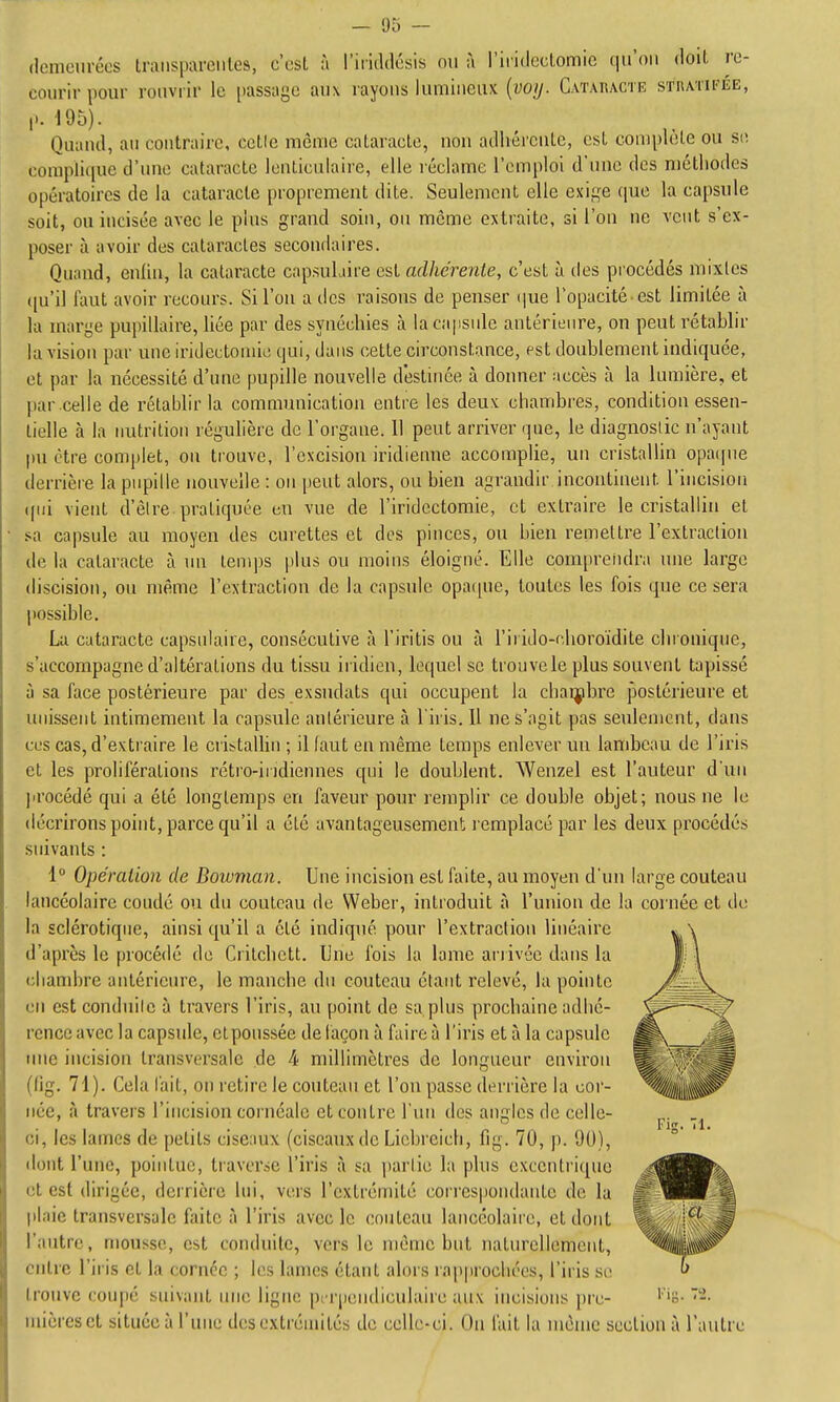 (lenieuréos traiis|m-ciiles, c'csL à l'iiiddôsis ou à l'iridcclomic (|u'()u doit ro- courir pour rouvrir le [)assage aux rayons lumineux {voij. Cataracte sthatifée, ,.. 195). Quand, au contraire, celle même cataracte, non adhérente, est complète ou se complique d'une cataracte lenticulaire, elle réclame l'emploi d'une des méthodes opératoires de la cataracte proprement dite. Seulement elle exige que la capsule soit, ou incisée avec le plus grand soin, on môme extraite, si l'on ne veut s'ex- poser à avoir des cataractes secondaires. Quand, enliu, la cataracte capsuLiire est adhérente, c'est à ties procédés mixtes ([u'il faut avoir recours. Si l'on a des raisons de penser (|ue l'opacité est limitée à la marge pupillaire, liée par des synéchies à la capside antérieure, on peut rétablir la vision par une iridectomic qui, dans cette circonstance, est doublement indiquée, et par la nécessité d'une pupille nouvelle destinée à donner accès à la lumière, et par celle de rétablir la communication entre les deux chambres, condition essen- tielle à la nutrition régulière de l'organe. Il peut arriver r|ue, le diagnostic n'ayant pu être complet, ou trouve, l'excision indienne accomplie, un cristallin opaipie derrière la pupille nouvelle : on peut alors, ou bien agrandir incontinent l'incision (pii vient d'être, pratiquée en vue de l'iridectomie, et extraire le cristallin et .«;a capsule au moyeu des curettes et des pinces, ou bien remettre l'extraction de la cataracte à un tenqjs plus ou moins éloigné. Elle com[)rendra une large discision, ou même l'extraction de la capsule opa([ue, toutes les fois que ce sera possible, La cataracte capsulaire, consécutive à l'iritis ou à l'irido-r-horoïdite chronique, s'accompugne d'altérations du tissu iridien, lequel se trouve le plus souvent tapissé îj sa face postérieure par des exsudais qui occupent la chaijibre postérieure et unissent intimement la capsule antérieure à l'iris. Il ne s'agit pas seulement, dans ces cas, d'extraire le cribtaUin ; il faut en même temps enlever un lambeau de l'iris et les proliférations rétro-iridiennes qui le doublent. Wenzel est l'auteur d'un procédé qui a été longtemps en faveur pour remplir ce double objet; nous ne le décrirons point, parce qu'il a clé avantageusement l emplacé par les deux procédés suivants : 1 Opération de Bownian. Une incision est faite, au moyen d'un large couteau lancéolaire coudé on du couteau de Weber, introduit iî l'union de la cornée et du la sclérotique, ainsi qu'il a été indiqué pour l'extraction linéaire d'après le procédé de Critchett. Une fois la lame ariivée dans la chambre antérieure, le manche du couteau étant relevé, la pointe en est conduite à travers l'iris, au point de sa plus prochaine adhé- rence avec la capsule, etpoussée de façon à faire à l'iris et à la capsule luie incision transversale de 4 millimètres de longueur environ (fig. 71). Cela l'ait, on retire le couteau et l'on passe derrière la cor- née, à travers l'incision cornéale et contre l'un des angles de celle- ci, les lames de petits cise:mx (ciseaux de Liebreicli, fig. 70, j). 90), dont l'une, pointue, tiaverse l'iris à sa ])artie la plus excentrique et est dirigée, derrière lui, vers l'extrémité correspondante de la jilaie transversale faite à l'iris avec le couteau lancéolaii'c, et dont l'autre, mousse, est conduite, vers le même but naturellement, entre l'iris et la cornée ; les lames étant alors lappiochées, l'iris se trouve coupé suivant une ligne perpendiculaire aux incisions pi'c- niicresct située à l'une des extrémités de celle-ci. On l'ait la même seclion à l'autre l'ic Tl.