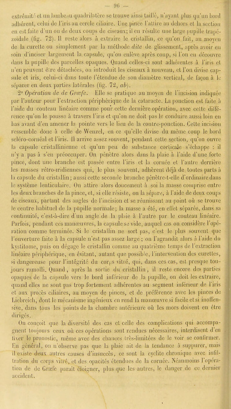 - 1)0 — ex,lrciiiil.!'i et un luinbe.iu quailrilatère se trouve ainsi taillé, n'ayant plus qu'un Lord adhérent, celui de l'iris au cercle ciliaire. Une pince l'uLlirc au dehors et la section en est laite d'un ou de deux coups de ciseaux; il en résulte une large pupille trapé- zoïdale (fig. 72). Il reste alors à extraire le cristallin, ce qu'on l'ail, au moyen de la curette ou simplement par la méthode dite de glissement, après avoir en soin d'inciser largement la capsule, qu'on enlève après coup, si l'on en découvre dans la pupille des parcelles opaques. Quand celles-ci sont adhérentes à l'iris et n'en peuvent êlre détachées, on introduit les ciseaux à nouveau, et l'on divise cap- sule et iris, celui-ci dans toule l'étendue de son diamètre vertical, de façon à le séparer en deux parties latérales ((ig. 7'2, ab). 2° Opération de de Grcefe. Elle se [)ratique au moyen de l'incision indiquée par l'auteur pour l'extraction périphérique de la cataracte. La ponction est laite à l'aide du coutetiu linéaire comme pour cette dernière opération, avec celte dilfé- l'cnce qu'on le pousse h travers l'iris et qu'on ne doit pas le conduire aussi loin en bas avant d'en amener la pointe vers le lieu de la contre-ponction. Cette incision rcssen)ble donc à celle de Wenzcl, en ce qu'elle divise du même coup le bord scléro-cornéal et l'iris. 11 arrive assez souvent, pendant cette section, qu'on ouvre la capsule cristallinienne et qu'un peu de substance corticale s'échappe : il n'y a pas à s'en préoccuper. On pénètre alors dans la plaie iï l'aide d'une forte pince, dont une branche est passée entre l'iris et la cornée et l'autie derrière les masses rélro-u'idiennes qui, le plus souvent, adhèrent déjà de tontes parts à la capsule du cristallin; aussi cette seconde branche pénètre-t-elle d'ordinaire dans le système lenticulaire. On attire alors doucement à soi la masse comprise entre les deux branches de la pince, et, si elle résiste, on la sépare, à l'aide de deux coups de ciseaux, partant des angles de l'incision et se réunissant au point où se trouve le centre habituel de la pupille normale; la masse a été, en efTet séparée, dans sa continuité, c'est-à-dire d'un angle de la plaie à l'autre par le couteau linéaire. Parfois, pendant ces manœuvres, la capsule se vide, auquel cas on considère l'opé- l'ation comme terminée. Si le cristallin ne sort pas, c'est le plus souvent que l'ouverture faite à la capsule n'est pas assez large ; on l'agrandit alors à l'aide du kystitome, puis on dégage le cristallin comme au quatrième temps de l'extraction linéaire périphérique, en évitant, autant tjue possible, rintervention des curettes, si dangereuse pour l'intégrité du corjjs vitré, qui, dans ces cas, esl presque tou- jours ramolli. Quand, après la sortie du cristallin, il reste encore des parties opaques de la capsule vers le bord inférieur de la pupille, on doit les extraire, ([uand elles ne sont pas trop fortement adhérentes au segment inférieur de l'iris et aux procès ciliaires, au moyen de pinces, et de préférence avec les pinces de Licbreich, dont le mécanisme ingénieux en rend la manœuvre si facile et si inoffen- sive, dans tous les points de la chambre antérieure où les mors doivent en être dirigés. On conçoit que la diversité des cas et celle des complications qui accompa- gnent toujours ceux où ces opérations sont l'eadues nécessaires, interdisent d'en lixer le pronostic, môme avec des chances très-limitées de le voir se conlirmer. lui général, on n'observe pas que la plaie ait de la tendance à suppurer, mais il existe deux autres causes d'insuccès, ce sont la cyclite chronique avec inlil- tration du corps vitré, et des opacités étendues de la cornée. Néanmoins l'opéra- tion de de Graîfo paraît éloigner, plus que les autres, le danger de ce dernier accident.