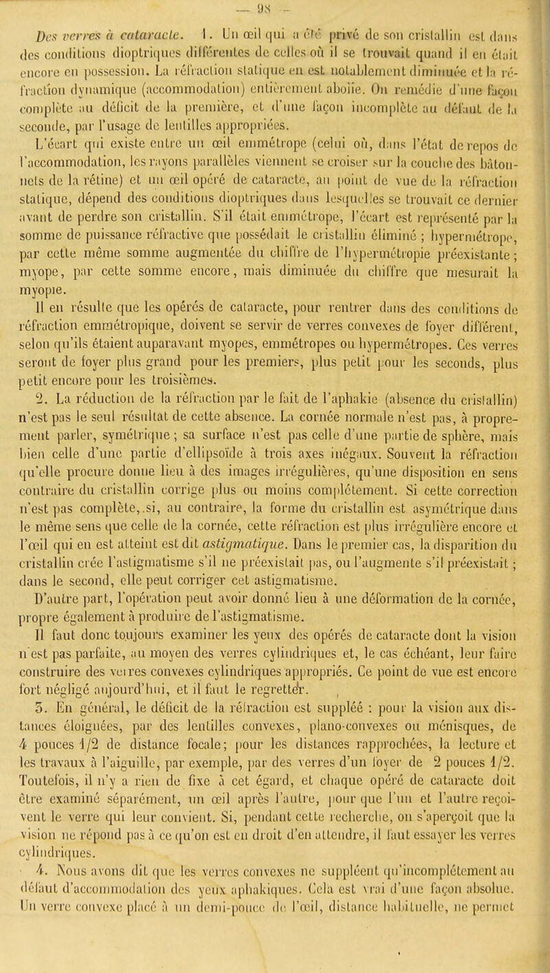 .- 9S - Des verres à cataracle. I. Un œil qui a c'ré privé de son crislalliii esL dans des condilions dioptriquos diircroiiLcs de colles oii il se trouvait quand il en éluit encore en possession. La rélVaclioii slaliquc un est notablemi'nt diminuée et la n'- iVaclion dynamique (accommodation) cntiLTcmeiiL abolie. On remédie d'nne façon complète au déficit de la première, et d'nne façon incomplète au défaut de la seconde, par l'usage de lenlilles appropriées. L'écart qni existe entre un œil emmétrope (celni où, dans l'état de repos de l'accommodation, les rayons parallèles viemient se croiser sur la couclie des bâton- iiels de la rétine) et un œil opéré de cataracte, au point de vue de la réfraction statique, dépend des conditions dioplriques dans lesquelles se trouvait ce dernier avant de perdre son cristallin. S'il était emmétrope, l'écart est représenté par la somme de puissance réfractive que possédait le ciistallin éliminé ; byperniétrope, par cette même somme augmentée du cliiffre de l'hypermétropie préexistante; myope, par cette somme encore, mais diminuée dn chiffre que mesuiait la myopie. U en résulle que les opérés de cataracte, pour rentrer dans des conditions de réfraction eramélropique, doivent se servir de verres convexes de loyer différent , selon qu'ils étaient auparavant myopes, emmétropes ou hypermétropes. Ces verres seront de loyer plus grand pour les premiers, plus petit pour les seconds, plus petit encore pour les troisièmes. 2. La réduction de la réfraction par le fait de l'apbakie (absence du crislallin) n'est pas le seul résultat de cette absence. La cornée normale n'est pas, à propre- ment parler, symétrique ; sa surface n'est pas celle d'une partie de sphère, mais bien celle d'une partie d'ellipsoïde à trois axes inégaux. Souvent la réfraction qu'elle procure donne lieu à des images irrégulières, qu'une disposition en sens contraire du cristallin corrige [ilus ou moins complètement. Si cette correction n'est pas complète,.si, au contraire, la forme du cristallin est asymétrique dans le même sens que celle de la cornée, cette réfraction est plus irrégulière encore et l'œil qui en est atteint est dit astigmatique. Dans le premier cas, la disparition du cristallin crée l'asligmatisme s'il ne préexistait pas, ou l'augmente s'il préexistait ; dans le second, elle peut corriger cet astigmatisme. D'autre part, l'opération peut avoir donné lieu à une déformation de la cornée, propre également à produire de l'astigmatisme. Il faut donc toujours examiner les yeux des opérés de cataracte dont la vision n est pas parfaite, au moyen des verres cylindriques et, le cas échéant, leur faire construire des veires convexes cylindriques appropriés. Ce point de vue est encore fort négligé aujourd'hui, et il faut le regrettefr. 5. En général, le déûcit de la réiraciion est suppléé : pour la vision aux dis- tances éloignées, par des lenlilles convexes, piano-convexes ou ménisques, de 4 pouces de distance focale; pour les distances rapjn'ochées, la lecture et les travaux à l'aiguille, par exemple, par des verres d'un foyer de 2 pouces 1/2. Toutefois, il n'y a rien de fixe à cet égard, et chaque opéré de cataracte doit être examiné séparément, nn œil après l'autre, pour que l'nu et l'autre reçoi- vent le verre qui leur convient. Si, pendant cette recherche, on s'aperçoit que la vision ne répond pas à ce qu'on est en droit d'en attendre, il faut essayer les vcires cylindri(iues. 4. Kous avons dit que les verres convexes ne suppléent qu'incomplètement au déliiut d'accommodalion des yeux aphakiqnes. Cela est vrai d'une façon absolue. Un verre convexe placé à un denii-poucc de l'œil, dislance habituelle, ne periiiet