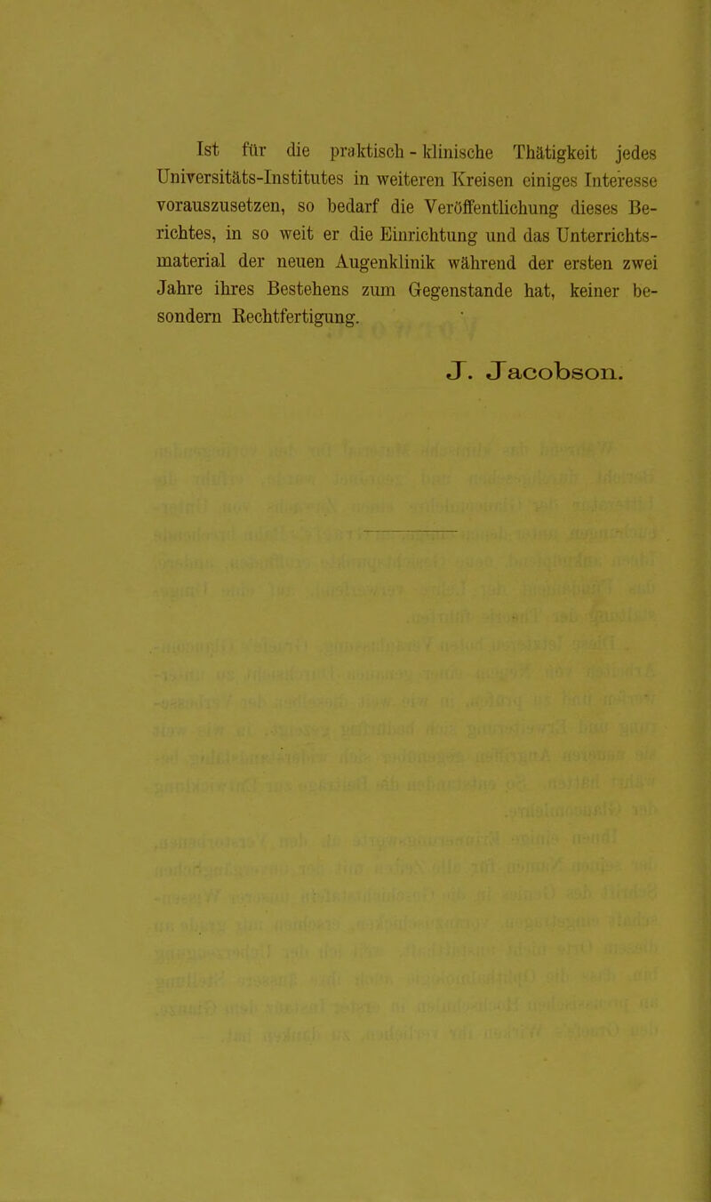 Ist für die praktisch - klinische Thätigkeit jedes Universitäts-Institutes in weiteren Kreisen einiges Interesse vorauszusetzen, so bedarf die Veröffentlichung dieses Be- richtes, in so weit er die Einrichtung und das Unterrichts- material der neuen Augenklinik während der ersten zwei Jahre ihres Bestehens zum Gegenstande hat, keiner be- sondern Eechtfertigung. J. Jacobson.