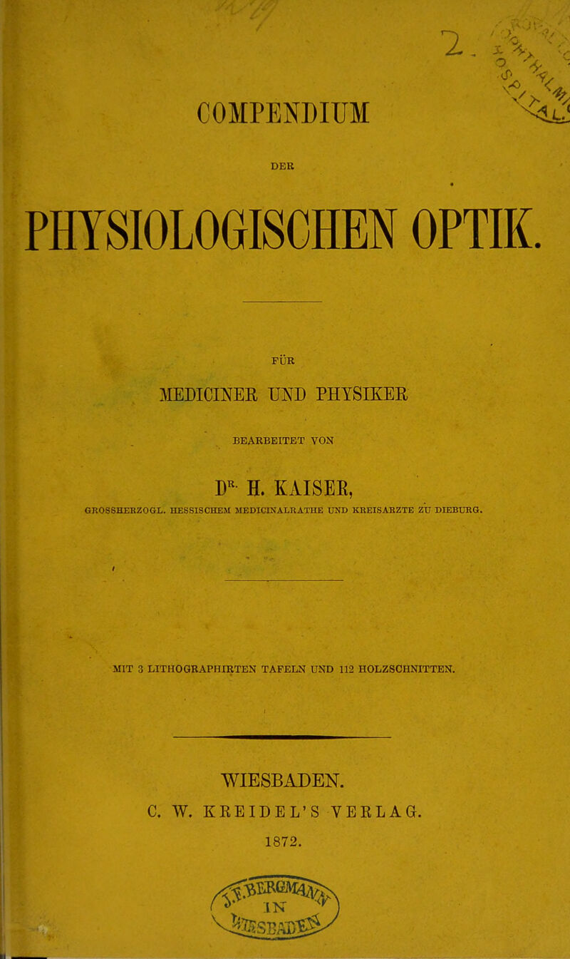 COMPENDIUM V^ik! DER PHYSIOLOGISCHEN OPTIK. FÜR MEDICINER UND PHYSIKER BEARBEITET VON DK H. KAISER, GROSSHERZOGL. HESSISCHEM MEDICKALRATHE UND KREISARZTE ZU DIEBURG. / MIT 3 LITHOGRAPHIRTEN TAFELN UND 112 HOLZSCHNITTEN. WIESBADEN. C. W. KREIDEL'S VERLAG. 1872. ii