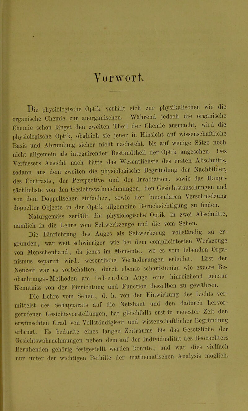 Vorwort. Die physiologische Optik verhält sich zur physikalischen wie die organische Chemie zur anorganischen. Während jedoch die organische Chemie schon längst den zweiten Theil der Chemie ausmacht, wird die physiologische Optik, obgleich sie jener in Hinsicht auf wissenschaftliche Basis und Abrundung sicher nicht nachsteht, bis auf wenige Sätze noch nicht allgemein als integrirender Bestandteil der Optik angesehen. Des Verfassers Ansicht nach hätte das Wesentlichste des ersten Abschnitts, sodann aus dem zweiten die physiologische Begründung der Nachbilder, des Contrasts, der Perspective und der Irradiation, sowie das Haupt- sächlichste von den Gesichtswahrnehmungen, den Gesichtstäuschungen und von dem Doppeltsehen einfacher, sowie der binocularen Verschmelzung doppelter Objecte in der Optik allgemeine Berücksichtigung zu finden. Naturgemäss zerfällt die physiologische Optik in zwei Abschnitte, nämlich in die Lehre vom Sehwerkzeuge und die vom Sehen. Die Einrichtung des Auges als Sehwerkzeug vollständig zu er- gründen, war weit schwieriger wie bei dem complicirtesten Werkzeuge von Menschenhand, da jenes im Momente, wo es vom lebenden Orga- nismus separirt wird, wesentliche Veränderungen erleidet. Erst der Neuzeit war es vorbehalten, durch ebenso scharfsinnige wie exacte Be- obachtungs-Methoden am lebenden Auge eine hinreichend genaue Kenntniss von der Einrichtung und Function desselben zu gewähren. Die Lehre vom Sehen, d. h. von der Einwirkung des Lichts ver- mittelst des Sehapparats auf die Netzhaut und den dadurch hervor- gerufenen Gesichtsvorstellungen, hat gleichfalls erst in neuester Zeit den erwünschten Grad von Vollständigkeit und wissenschaftlicher Begründung erlangt. Es bedurfte eines langen Zeitraums bis das Gesetzliche der Gesiehtswnhrnehmungen neben dem auf der Individualität des Beobachters Beruhenden gehörig festgestellt werden konnte, und war dies vielfach nur unter der wichtigen Beihilfe der mathematischen Analysis möglich.
