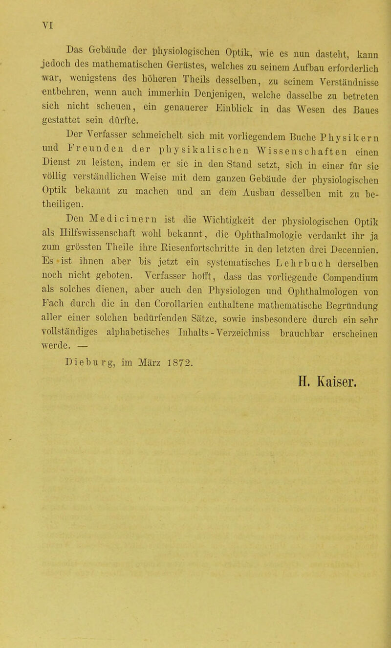 Das Gebäude der physiologischen Optik, wie es nun dasteht, kann jedoch des mathematischen Gerüstes, welches zu seinem Aufbau erforderlich war, wenigstens des höheren Theils desselben, zu seinem Verständnisse entbehren, wenn auch immerhin Denjenigen, welche dasselbe zu betreten sich nicht scheuen, ein genauerer Einblick in das Wesen des Baues gestattet sein dürfte. Der Verfasser schmeichelt sich mit vorliegendem Buche Physikern und Freunden der physikalischen Wissenschaften einen Dienst zu leisten, indem er sie in den Stand setzt, sich in einer für sie völlig verständlichen Weise mit dem ganzen Gebäude der physiologischen Optik bekannt zu machen und an dem Ausbau desselben mit zu be- theiligen. Den Medieinem ist die Wichtigkeit der physiologischen Optik als Hilfswissenschaft wohl bekannt, die Ophthalmologie verdankt ihr ja zum grössten Theile ihre Kiesenfortschritte in den letzten drei Decennien. Es ist ibnen aber bis jetzt ein systematisches Lehrbuch derselben noch nicht geboten. Verfasser hofft, dass das vorliegende Compendium als solches dienen, aber auch den Physiologen und Ophthalmologen von Fach durch die in den Corollarien enthaltene mathematische Begründung aller einer solchen bedürfenden Sätze, sowie insbesondere durch ein sehr vollständiges alphabetisches Inhalts - Verzeichniss brauchbar erscheinen werde. — Dieburg, im März 1872. H. Kaiser.