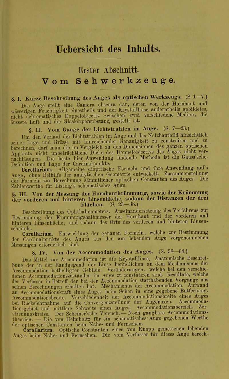 Uebersicht des Inhalts. Erster Abschnitt. Vom Sehwerkzeuge. §. I. Kurze Beschreitung- des Auges als optischen Werkzeugs. (S. 1—7.) Das Auge stellt eine Camera obscura dar, deren von der Hornhaut und * äderigen Feuchtigkeit einestheils und der Krystalllinse anderntheils gebildetes, nicht achromatisches Doppelobjectiv zwischen zwei verschiedene Medien, die äussere Luft und die Glaskörpersubstanz, gestellt ist. §. II. Vom Gange der Lichtstrahlen im Auge. (S. 7—23.) Um den Verlauf der Lichtstrahlen im Auge und das Netzhautbild hinsichtlich seiner La°-e und Grösse mit hinreichender Genauigkeit zu construiren und zu berechnen darf man die im Vergleich zu den Dimensionen des ganzen optischen Apparats nicht unbeträchtliche Dicke des Doppelobjectivs des Auges nicht ver- nachlässigen. Die beste hier Anwendung findende Methode ist die Gauss sehe. Definition und Lage der Cardinalpunkte. Corollarium. Allgemeine dioptrische Formeln und ihre Anwendung aut s Auge, ohne Beihilfe der analytischen Geometrie entwickelt. Zusammenstellung der° Formeln zur Berechnung sämmtlicher optischen Constanten des Auges. Die Zahlenwerthe für Listing's schematisches Auge. §. LU. Von der Messung der Hornhautkrümmung, sowie der Krümmung der vorderen und hinteren Linsenfläche, sodann der Distanzen der drei Flächen. (S. 23—38.) Beschreibung des Ophthalmometers. Auseinandersetzung des Verfahrens zur Bestimmung der Krümmungshalbmesser der Hornhaut und der vorderen und hinteren Linsenfläche, und sodann des Orts des vorderen und hinteren Linsen- Corollarium. Entwicklung der genauen Formeln, welche zur Bestimmung der Cardinalpunkte des Auges aus den am lebenden Auge vorgenommenen Messungen erforderlich sind. §. IV. Von der Accommodation des Auges. (S. 38—68.) Das Mittel zur Accommodation ist die Krystalllinse. Anatomische Beschrei- bung der in der Eandgegend der Linse befindlichen an dem Mechanismus der Accommodation betheiligten Gebilde. Veränderungen, welche bei den verschie- denen Accommodationszuständen im Auge zu constatiren sind. Kesultate, welche der Verfasser in Betreff der bei der Accommodation statthabenden Vorgänge aus seinen Berechnungen erhalten hat. Mechanismus der Accommodation. Aufwand an Accommodationskraft eines Auges beim Sehen in eine gegebene Entfernung. Accommodationsbreite. Verschiedenheit der Accommodationsbreite eines Auges bei Rücksichtnahme auf die Convergenzstellung der Augenaxen. Accommoda- tionsgebiet und mittlere Sehweite eines Auges. Accommodationsbereich. Zer- streuungskreise. Der Scheiner'sche Versuch. — Noch gangbare Accommodations- theorien. — Die von Helmholtz für ein schematisches'Auge gegebenen Werthe der optischen Constanten beim Nahe- und Fernsehen. Corollarium. Optische Constanten eines von Knapp gemessenen lebenden Auges beim Nahe- und Fernsehen. Die vom Verfasser für dieses Auge berech-