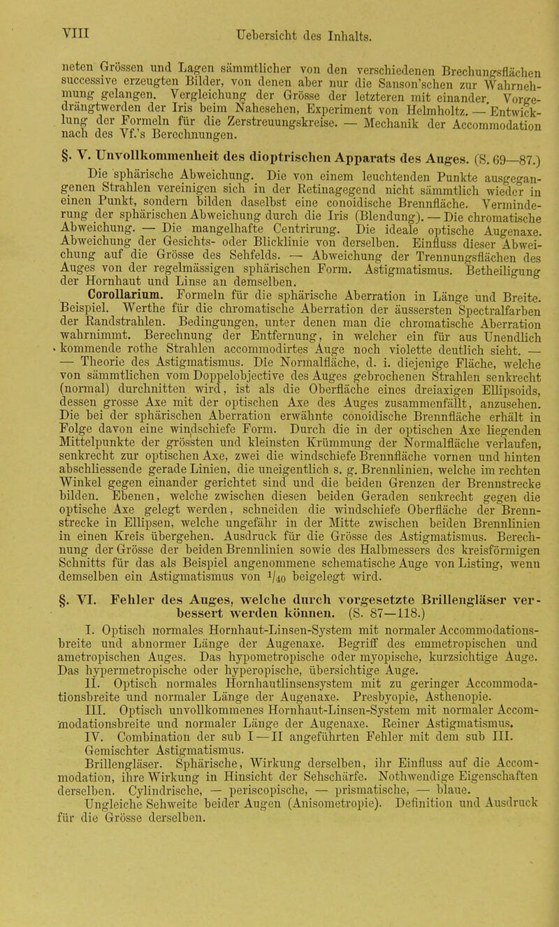 netcn Grössen und Lagen sämmtlicher von den verschiedenen Brechungsflächen successive erzeugten Bilder, von denen aber nur die Sauson'schen zur Wahrneh- mung gelangen. Vergleichung der Grösse der letzteren mit einander Vorge- drangtwerden der Iris beim Nahesehen, Experiment von Helmholtz. — Entwick- lung der Formeln für die Zerstreuungskreise. — Mechanik der Accommodation nach des Vf.'s Berechnungen. §. V. Unvollkommenheit des dioptrischen Apparats des Auges. (S. 69—87.) Die sphärische Abweichung. Die von einem leuchtenden Punkte ausgegan- genen Strahlen vereinigen sich in der Retinagegend nicht sämmtlich wieder in einen Punkt, sondern bilden daselbst eine conoidische Brennfläche. Verminde- rung der sphärischen Abweichung durch die Iris (Blendung). — Die chromatische Abweichung. — Die mangelhafte Centrirung. Die ideale optische Augenaxe. Abweichung der Gesichts- oder Blicklinie von derselben. Einfluss dieser Abwei- chung auf die Grösse des Sehfelds. — Abweichung der Trennungsflächen des Auges von der regelmässigen sphärischen Form. Astigmatismus. Betheiligung der Hornhaut und Linse an demselben. CoroUarium. Formeln für die sphärische Aberration in Länge und Breite. Beispiel. Werthe für die chromatische Aberration der äussersten Spectralfarben der Randstrahlen. Bedingungen, unter denen man die chromatische Aberration wahrnimmt. Berechnung der Entfernung, in welcher ein für aus Unendlich . kommende rothe Strahlen aecommodirtes Auge noch violette deutlich sieht. — — Theorie des Astigmatismus. Die Normalfläche, d. i. diejenige Fläche, welche von sämmtlichen vom Doppelobjective des Auges gebrochenen Strahlen senkrecht (normal) durchnitten wird, ist als die Oberfläche eines dreiaxigen Ellipsoids, dessen grosse Axe mit der optischen Axe des Auges zusammenfällt, anzusehen. Die bei der sphärischen Aberration erwähnte conoidische Brennfläche erhält in Folge davon eine windschiefe Form. Durch die in der optischen Axe liegenden Mittelpunkte der grössten und kleinsten Krümmung der Normalfläclie verlaufen, senkrecht zur optischen Axe, zwei die windschiefe Brennfläche vornen und hinten abschliessende gerade Linien, die uneigentlich s. g. Brennlinien, welche im rechten Winkel gegen einander gerichtet sind und die beiden Grenzen der Brennstrecke bilden. Ebenen, welche zwischen diesen beiden Geraden senkrecht gegen die optische Axe gelegt werden, schneiden die windschiefe Oberfläche der Brenn- strecke in Ellipsen, welche ungefähr in der Mitte zwischen beiden Brennlinien in einen Kreis übergehen. Ausdruck für die Grösse des Astigmatismus. Berech- nung der Grösse der beiden Brennlinien sowie des Halbmessers des kreisförmigen Schnitts für das als Beispiel angenommene schematische Auge von Listing, wenn demselben ein Astigmatismus von 1/4o beigelegt wird. §. VI. Fehler des Auges, welche durch vorgesetzte Brillengläser ver- bessert werden können. (S. 87—118.) I. Optisch normales Hornhaut-Linsen-System mit normaler Accommodations- breite und abnormer Länge der Augenaxe. Begriff des emmetropischen und ametropischen Auges. Das hypometropische oder myopische, kurzsichtige Auge. Das hypermetropische oder hyperopische, übersichtige Auge. LI. Optisch normales Hornhautlinsensystem mit zu geringer Accommoda- tionsbreite und normaler Länge der Augenaxe. Presbyopie, Asthenopie. III. Optisch unvollkommenes Hornhaut-Linsen-System mit normaler Accom- modationsbreite und normaler Länge der Augenaxe. Reiner Astigmatismus. IV. Combination der sub I — II angeführten Fehler mit dem sub III. Gemischter Astigmatismus. Brillengläser. Sphärische, Wirkung derselben, ihr Einfluss auf die Accom- modation, ihre Wirkung in Hinsicht der Sehschärfe. Nothwendige Eigenschaften derselben. Cylindrische, — periscopische, — prismatische, — blaue. Ungleiche Sehweite beider Augen (Anisometropie). Definition und Ausdruck für die Grösse derselben.