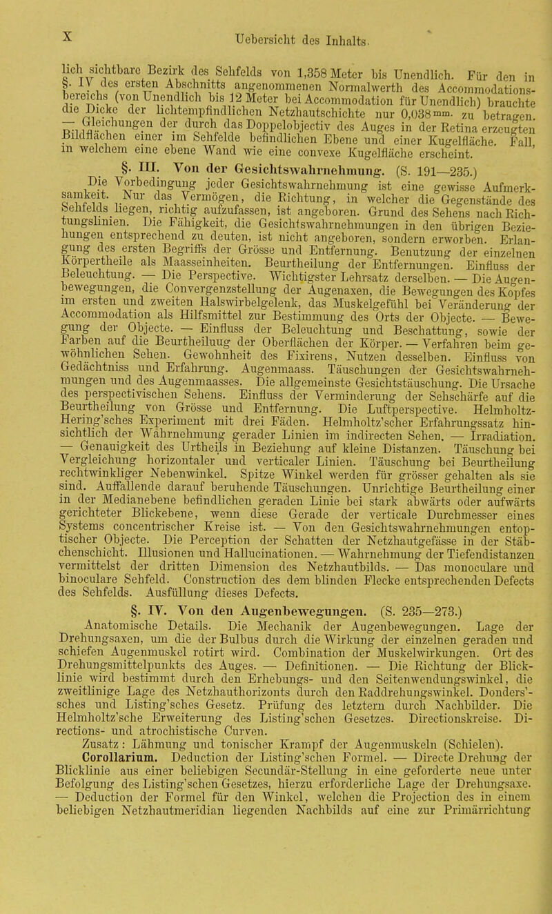 hch sichtbare Bezirk des Sehfelds von 1,358 Meter bis Unendlich. Für den in 5. IV des ersten Abschnitts angenommenen Normalwerth des Accommodations- bereichs (von Unendlich bis 12 Meter bei Accommodation für Unendlich) brauchte die Dicke der lichtempfindlichen Netzhautschichte nur 0,038 mm. zu betragen — Gleichungen der durch das Doppelobjectiv des Auges in der Retina erzeugten Bildflachen einer im Sehfelde befindlichen Ebene und einer Kugelfläche. Fall in welchem eine ebene Wand wie eine convexe Kugelfläche erscheint. §. III. Von der Gesichtswahrnehmung. (S. 191—235.) P'-f Vorbedingung jeder Gesichtswahrnehmung ist eine gewisse Aufmerk- samkeit. Nur das Vermögen, die Richtung, in welcher die Gegenstände des benields_liegen, richtig aufzufassen, ist angeboren. Grund des Sehens nachRich- tungslinien. Die Fähigkeit, die Gesichlswahrnehmungen in den übrigen Bezie- hungen entsprechend zu deuten, ist nicht angeboren, sondern erworben. Erlan- gung des ersten Begriffs der Grösse und Entfernung. Benutzung der einzelnen Korpertheile als Maasseinheiten. Beurtheilung der Entfernungen. Einfluss der Beleuchtung. — Die Perspective. Wichtigster Lehrsatz derselben. — Die Augen- bewegungen, die Convergenzstellung der Augenaxen, die Bewegungen des Kopfes im ersten und zweiten Halswirbelgelenk, das Muskelgefühl bei Veränderuno- der Accommodation als Hilfsmittel zur Bestimmung des Orts der Objecte. — Bewe- gung der Objecte. — Einfluss der Beleuchtung und Beschattung, sowie der Farben auf die Beurfcheiluug der Oberflächen der Körper. — Verfahren beim ge- wöhnlichen Sehen. Gewohnheit des Fixirens, Nutzen desselben. Einfluss von Gedächtniss und Erfahrung. Augenmaass. Täuschungen der Gesichtswahrneh- mungen und des Augenmaasses. Die allgemeinste Gesichtstäuschung. Die Ursache des perspectivischen Sehens. Einfluss der Verminderung der Sehschärfe auf die Beurtheilung von Grösse und Entfernung. Die Luftperspective. Helmholtz- Hermg'sches Experiment mit drei Fäden. Helmholtz'scher Erfahrungssatz hin- sichtlich der Wahrnehmung gerader Linien im indirecten Sehen. — Irradiation. — Genauigkeit des Urtheils in Beziehung auf kleine Distanzen. Täuschung bei Vergleichung horizontaler und verticaler Linien. Täuschung bei Beurtheilung rechtwinkliger Nebenwinkel. Spitze Winkel werden für grösser gehalten als sie sind. Auffallende darauf beruhende Täuschungen. Unrichtige Beurtheilung einer in der Medianebene befindlichen geraden Linie bei stark abwärts oder aufwärts gerichteter Blickebene, wenn diese Gerade der verticale Durchmesser eines Systems concentrischer Kreise ist. — Von den Gesichtswahrnehmungen entop- tischer Objecte. Die Perception der Schatten der Netzhautgefässe in der Stäb- chenschicht. Illusionen und Hallucinationen. — Wahrnehmung der Tiefendistanzen vermittelst der dritten Dimension des Netzhautbilds. — Das monoculare und binoculare Sehfeld. Construction des dem blinden Flecke entsprechenden Defects des Sehfelds. Ausfüllung dieses Defects. §. IV. Von den Augenbewegungen. (S. 235—273.) Anatomische Details. Die Mechanik der Augenbewegungen. Lage der Drehungsaxen, um die der Bulbus durch die Wirkung der einzelnen geraden und schiefen Augenmuskel rotirt wird. Combination der Muskelwirkungen. Ort des Drehungsmittelpunkts des Auges. — Definitionen. — Die Richtung der Blick- linie wird bestimmt durch den Erhebungs- und den Seitenwendungswinkel, die zweitlinige Lage des Netzhauthorizonts durch den Raddrehungswinkel. Donders'- sches und Listing'sches Gesetz. Prüfung des letztern durch Nachbilder. Die Helmholtz'sche Erweiterung des Listing'schen Gesetzes. Directionskreise. Di- rections- und atrochistische Curven. Zusatz: Lähmung und tonischer Krampf der Augenmuskeln (Schielen). Corollarium. Deduction der Listing'schen Formel. — Directe Drehung der Blicklinie aus einer beliebigen Secundär-Stellung in eine geforderte neue unter Befolgung des Listing'schen Gesetzes, hierzu erforderliche Lage der Drehungsaxe. — Deduction der Formel für den Winkel, welchen die Projection des in einem beliebigen Netzhautmeridian liegenden Nachbilds auf eine zur Primärrichtung