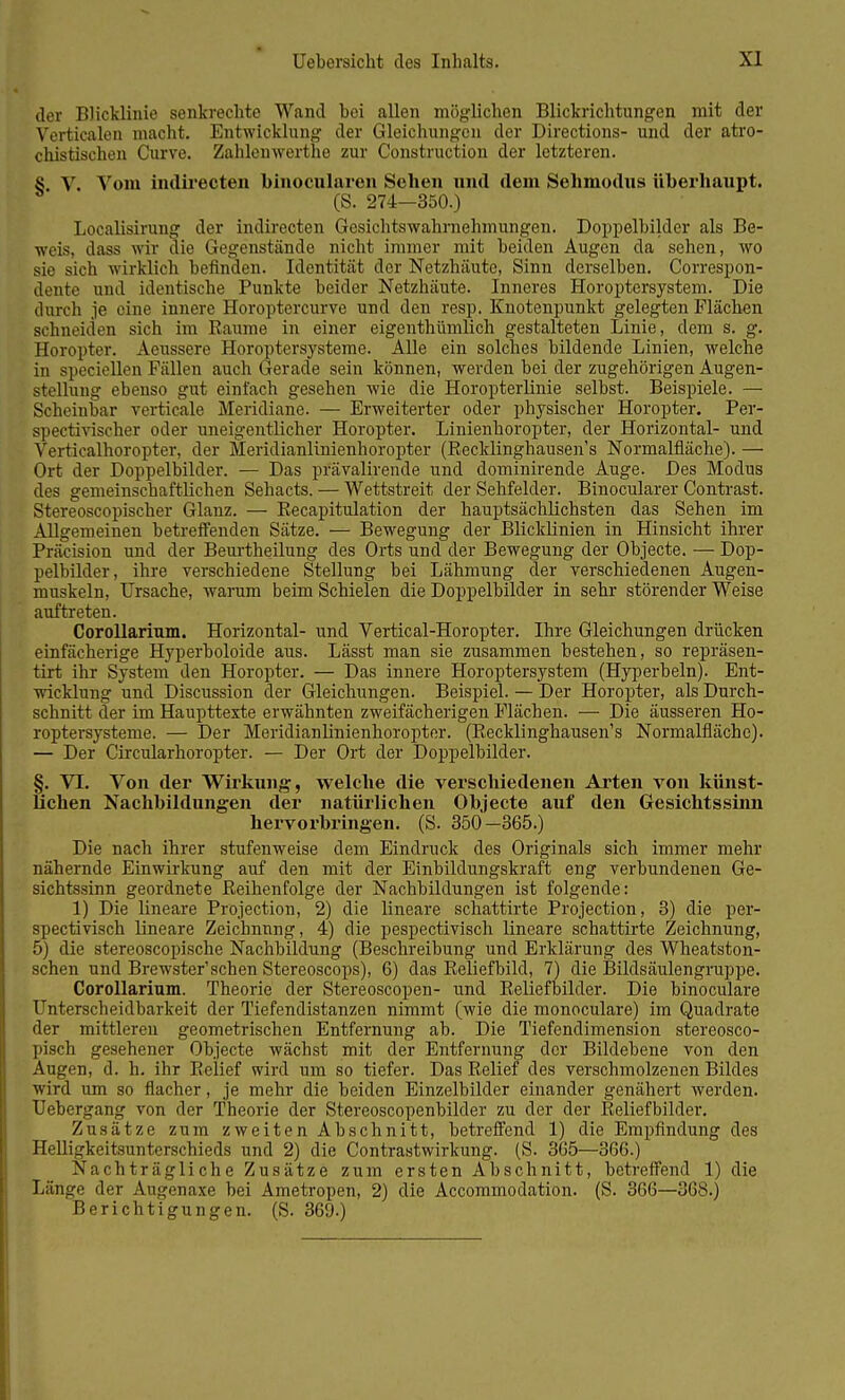 der BJicklinie senkrechte Wand bei allen möglichen Blickrichtungen mit der Verticalen macht. Entwicklung der Gleichungen der Directions- und der atro- chistischen Curve. Zahlenwerthe zur Construction der letzteren. 4j V. Vom indirecten binocularen Sehen und dem Sehmodns überhaupt. (S. 274—350.) Localisirung der indirecten Gesichtswahrnehmungen. Doppelbilder als Be- weis, dass wir die Gegenstände nicht immer mit beiden Augen da sehen, wo sie sich wirklich befinden. Identität der Netzhäute, Sinn derselben. Correspon- dente und identische Punkte beider Netzhäute. Inneres Horoptersystem. Die durch je eine innere Horoptercurve und den resp. Knotenpunkt gelegten Flächen schneiden sich im Baume in einer eigenthümlich gestalteten Linie, dem s. g. Horopter. Aeussere Horoptersysteme. Alle ein solches bildende Linien, welche in speciellen Fallen auch Gerade sein können, werden bei der zugehörigen Augen- stellung ebenso gut einfach gesehen wie die Horopterlinie selbst. Beispiele. — Scheinbar verticale Meridiane. — Erweiterter oder physischer Horopter. Per- spectivischer oder uneigentlicher Horopter. Linienhoropter, der Horizontal- und Verticalhoropter, der Meridianlinienhoropter (Becklinghausen's Normalfläche). — Ort der Doppelbilder. — Das prävalirende und dominirende Auge. Des Modus des gemeinschaftlichen Sehacts. — Wettstreit der Sehfelder. Binocularer Contrast. Stereoscopischer Glanz. — Eecapitulation der hauptsächlichsten das Sehen im Allgemeinen betreffenden Sätze. — Bewegung der Blicklinien in Hinsicht ihrer Präcision und der Beurtheilung des Orts und der Bewegung der Objecte. — Dop- pelbilder, ihre verschiedene Stellung bei Lähmung der verschiedenen Augen- muskeln, Ursache, warum beim Schielen die Doppelbilder in sehr störender Weise auftreten. Corollarinm. Horizontal- und Vertical-Horopter. Ihre Gleichungen drücken einfächerige Hyperboloide aus. Lässt man sie zusammen bestehen, so repräsen- tirt ihr System den Horopter. — Das innere Horoptersystem (Hyperbeln). Ent- wicklung und Discussion der Gleichungen. Beispiel. — Der Horopter, als Durch- schnitt der im Haupttexte erwähnten zweifächerigen Flächen. — Die äusseren Ho- roptersysteme. — Der Meridianlinienhoropter. (Becklinghausen's Normalfläche). — Der Circularhoropter. — Der Ort der Doppelbilder. §. VI. Von der Wirkung, welche die verschiedenen Arten von künst- lichen Nachbildungen der natürlichen Objecte auf den Gesichtssinn hervorbringen. (S. 350-365.) Die nach ihrer stufenweise dem Eindruck des Originals sich immer mehr nähernde Einwirkung auf den mit der Einbildungskraft eng verbundenen Ge- sichtssinn geordnete Beihenfolge der Nachbildungen ist folgende: 1) Die lineare Projection, 2) die lineare schattirte Projection, 3) die per- spectivisch lineare Zeichnung, 4) die pespectivisch lineare schattirte Zeichnung, 5) die stereoscopische Nachbildung (Beschreibung und Erklärung des Wheatston- schen und Brewster'sehen Stereoscops), 6) das Keliefbild, 7) die Bildsäulengruppe. Corollarinm. Theorie der Stereoscopen- und Eeliefbilder. Die binoculare Unterscheidbarkeit der Tiefendistanzen nimmt (wie die monoculare) im Quadrate der mittleren geometrischen Entfernung ab. Die Tiefendimension stereosco- pisch gesehener Objecte wächst mit der Entfernung der Bildebene von den Augen, d. h. ihr Eelief wird um so tiefer. Das Belief des verschmolzenen Bildes wird um so flacher, je mehr die beiden Einzelbilder einander genähert werden. Uebergang von der Theorie der Stereoscopenbilder zu der der Eeliefbilder. Zusätze zum zweiten Abschnitt, betreffend 1) die Empfindung des Helligkeitsunterschieds und 2) die Contrastwirkung. (S. 365—366.) Nachträgliche Zusätze zum ersten Abschnitt, betreffend 1) die Länge der Augenaxe bei Ametropen, 2) die Accommodation. (S. 366—368.) Berichtigungen. (S. 369.)
