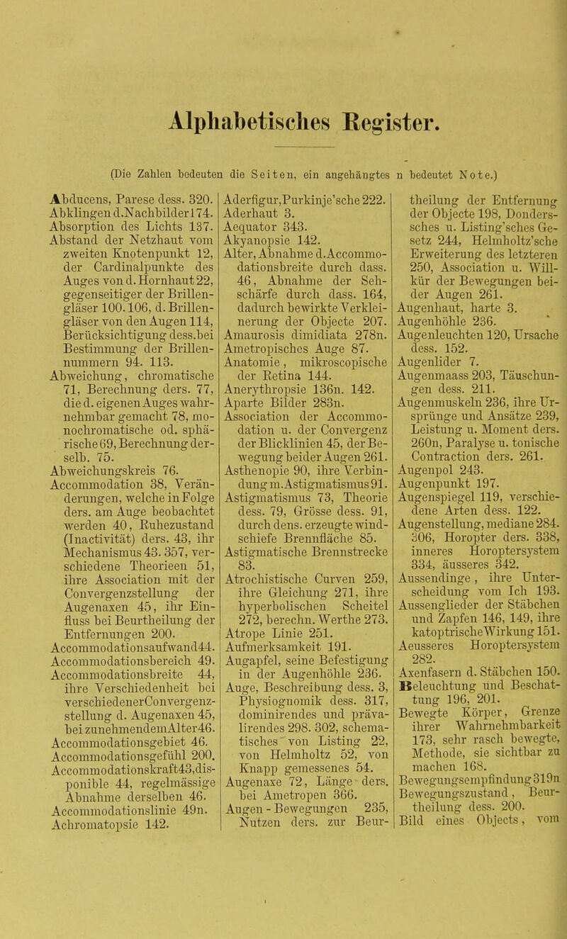 Alphabetisches Register (Die Zahlen bedeuten dio Seiten, ein angehängtes n bedeutet Note.) Abducens, Parese dess. 320. Abklingen d.Nachbilderl 74. Absorption des Lichts 137. Abstand der Netzhaut vom zweiten Knotenpunkt 12, der Cardinalpunkte des Auges von d. Hornhaut 22, gegenseitiger der Brillen- gläser 100.106, d. Brillen- gläser von den Augen 114, Berücksichtigung dess.bei Bestimmung der Brillen- nummern 94. 113. Abweichung, chromatische 71, Berechnung ders. 77, die d. eigenen Auges wahr- nehmbar gemacht 78, mo- nochromatische od. sphä- rische 69, Berechnung der- selb. 75. Abweichungskreis 76. Accommodation 38, Verän- derungen, welche in Folge ders. am Auge beobachtet werden 40, Ruhezustand (Inactivität) ders. 43, ihr Mechanismus 43.357, ver- schiedene Theorieen 51, ihre Association mit der Convergenzstellung der Augenaxen 45, ihr Ein- fluss bei Beurtheilung der Entfernungen 200. Accommodationsaufwandli. Accommodationsbereich 49. Accommodationsbreite 44, ihre Verschiedenheit bei verscbiedenerConvergenz- stellung d. Augenaxen 45, bei zunehmendemAlter46. Accommodation sgebiet 46. Accommodationsgefühl 200. Accommodationskraft43,dis- ponible 44, regelmässige Abnahme derselben 46. Accommodationslinie 49n. Achromatopsie 142. Adevfigur,Purkinje'sche 222. Aderhaut 3. Aequator 343. Akyauopsie 142. Alter, Abnahme d.Accommo- dationsbreite durch dass. 46, Abnahme der Seh- schärfe durch dass. 164, dadurch bewirkte Verklei- nerung der Objecte 207. Amaurosis dimidiata 278n. Ametropisches Auge 87. Anatomie, mikroscopische der Betina 144. Anerythropsie 136n. 142. Aparte Bilder 283n. Association der Accommo- dation u. der Convergenz der Blicklinien 45, der Be- wegung beider Augen 261. Asthenopie 90, ihre Verbin- dung m. Astigmatismus 91. Astigmatismus 73, Theorie dess. 79, Grösse dess. 91, durch dens. erzeugte wind- schiefe Brennfläche 85. Astigmatische Brennstrecke 83. Atrochistische Curven 259, ihre Gleichung 271, ihre hyperbolischen Scheitel 272, berechn. Werthe 273. Atrope Linie 251. Aufmerksamkeit 191. Augapfel, seine Befestigung in der Augenhöhle 236. Auge, Beschreibung dess. 3, Physiognomik dess. 317, dominirendes und präva- lirendes 298. 302, schema- tisches' von Listing 22, von Helmholtz 52, von Knapp gemessenes 54. Augenaxe 72, Länge ders. bei Ametropen 366. Augen - Bewegungen 235, Nutzen ders. zur Beur- theilung der Entfernung der Objecte 198, Donders- sches u. Listing'sches Ge- setz 244, Helmholtz'sche Erweiterung des letzteren 250, Association u. Will- kür der Bewegungen bei- der Augen 261. Augenhaut, harte 3. Augenhöhle 236. Augenleuchten 120, Ursache dess. 152. Augenlider 7. Augenmaass 203, Täuschun- gen dess. 211. Augenmuskeln 236, ihre Ur- sprünge und Ansätze 239, Leistung u. Moment ders. 260n, Paralyse u. tonische Contraction ders. 261. Augenpol 243. Augenpunkt 197. Augenspiegel 119, verschie- dene Arten dess. 122. Augenstellung, mediane 284. 306, Horopter ders. 338, inneres Horoptersystem 334, äusseres 342. Aussendinge , ihre Unter- scheidung vom Ich 193. Aussenglieder der Stäbchen und Zapfen 146, 149, ihre katoptrische Wirkung 151. Aeussercs Horoptersystem 282. Axenfasern d. Stäbchen 150. Beleuchtung und Beschat- tung 196, 201. Bewegte Körper, Grenze ihrer Wahrnehmbarkeit 173, sehr rasch bewegte, Methode, sie sichtbar zu machen 168. Bewegungsempfindung319n Bewegungszustand, Beur- theilung dess. 200. Bild eines Objects, vom