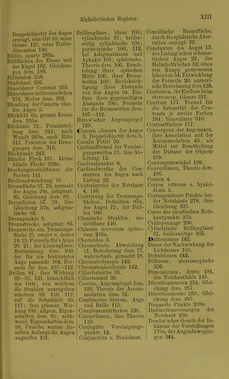 Doppelobjectiv des Auges erzeugt, sein Ort 10, seine Grösse 127, seine Tiefen- clhnension 180. Bilder, aparte 283n. Bildflächen der Ebene und der Kugel 182, Gleichun- gen ders. 188. Bildsäulen 358. Bindehaut 236. Binocularer Contrast 310. Binoculares indirectes Sehen 274, Modus dess. 302. Blendung der Camera obsc. des Auges 5. Blickfeld 6n, grösste Kreise dess. 235n. Blicklinie 72, Primärstel- lung ders. 242, nach Wundt 260n, nach Eüte 317, Präcision der Bewe- gungen ders. 318. Blickpunkt 243. Blinder Fleck 157, kleine blinde Flecke 232n. Brechungsverhältnisse der Farben 141. Breitenabweichung 76. Brennfläche 57. 70, normale des Auges 70n, astigmat. 85, Gleichung ders. 82. Brennlinien 57. 70, ihre Gleichung 57n, astigma- tische 83. Brennpunkte 9. Brennstrecke, astigmat. 83. Brennweite ein. Trennungs- fläche 15, zweier u. dreier 18.19, Formeln für's Auge 20. 21; der Linsengläser, Bestimmung ders. 100, der für ein bestimmtes Auge passende 104, For- meln für dies. 107—112. Brillen 81, ihre Wirkung 92—97. 131, hinsichtlich des Orts, von welchem die Strahlen auszugehen scheinen 92. 110. 112, auf die Sehschärfe 95. 117; ihre prismat. Wir- kung 106; allgem. Eigen- schaften ders. 95; noth- wend. Eigenschaften ders. 99, Ursache, warum die- selben Anfangs die Augen angreifen 101. Brillengläser, blaue 105; cylindrische 97; beider- seitig cylindrische 105; periscopische 100, 112, bei Astigmatismus und Aphakie 105; sphärische, Theorie ders. 106, Ermit- telung ihrer optischen Mitte 100, ihrer Brenn- weiten 100; Berücksich- tigung ihres Abstands von den Augen 94. Ein- fluss ihres gegenseitigen Abstands 106; Formeln für die Brennweiten ders. 107—112. Burow'scher Augenspiegel 123. Camera obscura des Auges 3, Doppelobjectiv ders. 5. Canalis Petiti 39. Cardinalformel der Vereini- gungsweiten 12, ihre Ab- leitung 15. Cardinalpunkte 8. Cardinalwerthe der Con- stanten des Auges nach Listing1 22. Centraigrube der Netzhaut 4. 146. Centrirung der Trennungs- flächen, Definition 87n, des Auges 72, der Bril- len 100. Chemische Strahlen, un- sichtbare 140. Chiasma nervorum optico- rum 278n. Chorioidea 3. Chromatische Abweichung 71, Berechnung ders. 77, wahrnehmb. gemacht 78. Chromatodysopie 142. Chromatopseudopsie 142. Ciliarfortsätze 39. Ciliarmuskel 39. Coccius, Augenspiegel dess. 123, Theorie der Accom- modation dess. 51. Combinirtes System, Auge und Brille 115. Complementärfarben 138. Concavlinsen, ihre Theorie HO. Conjugirte Vereinigungs- punkte 12. I Conjunctiva s. Bindehaut. Conoidische Brennfläche, durch die sphärische Aber- ration erzeugt 70. Constanten des Auges 13, des Listing'schen schema- tischen Auges 22, des Helmholtz'schen 52, eines von Knapp gemessenen lebenden 54, Entwicklung der Formeln 20, numeri- sche Berechnung ders.128. Contouren, ihrEinfluss beim stereoscop. Glänze 311. Contrast 177, Formel für die Intensität des Con- trasts je zweier Farben 184; binocularer 310. Contrastfarben 177. Convergenz der Augenaxen, ihre Association mit der Accommodation 45, als Mittel zur Beurtheilung der Distanz der Objecte 199. Convergenzwinkel 199. Convexlinsen, Theorie ders. 106. Cornea 4. Corpus vitreum s. hyaloi- deum 5. Correspondente Punkte bei- der Netzhäute 278, ihre Gleichung 327. Curve der identischen Netz- hautpunkte 279. Cyklopenauge 296. Cylindrische Brillengläser 97, beiderseitige 105. Daltonismus 142. Dauer der Nachwirkung des Lichtreizes 169. Definitionen 342. Differenz, stereoscopische 356. Dimensionen, dritte 181, des Netzhautbilds 185. _ Directionscurven 254, Glei- chung ders. 267. Directionskreise 253, Glei- chung ders. 267. Disparate Punkte 288n. Distinctionsvermögen der Netzhaut 160. Donder'sches Gesetz der In- härenz der Vorstellungen 179n, der Augenbewegun- gen 344.