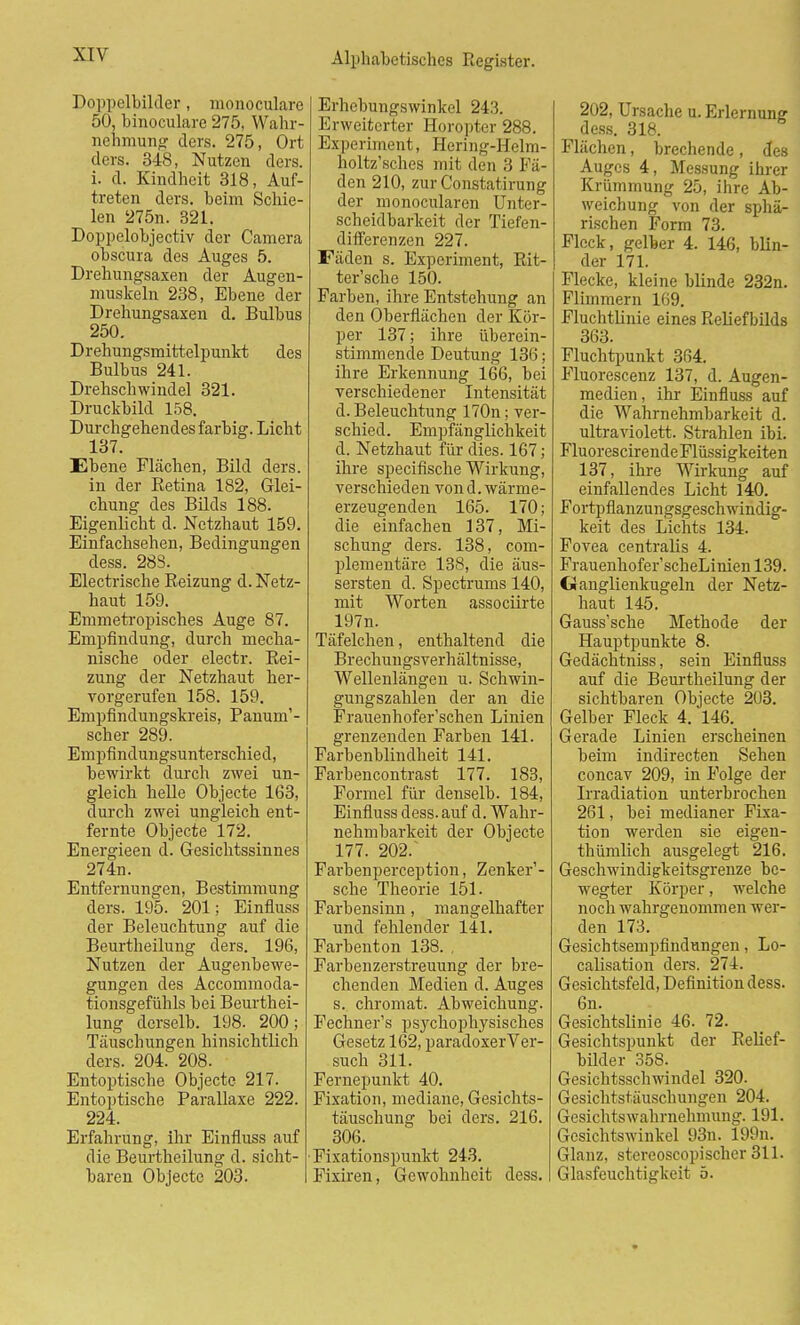 Doppelbilder, monoculare 50, binoculare 275, Wahr- nehmung ders. 275, Ort ders. 348, Nutzen ders. i. d. Kindheit 318, Auf- treten ders. beim Schie- len 275n. 321. Doppelobjectiv der Camera obscura des Auges 5. Drehungsaxen der Augen- muskeln 238, Ebene der Drehungsaxen d. Bulbus 250. Drehungsmittelpunkt des Bulbus 241. Drehschwindel 321. Druckbild 158. Durchgehendes farbig. Licht 137. Ebene Flächen, Bild ders. in der Betina 182, Glei- chung des Bilds 188. Eigenlicht d. Netzhaut 159. Einfacbsehen, Bedingungen dess. 288. Electrische Reizung d. Netz- haut 159. Emmetropisches Auge 87. Empfindung, durch mecha- nische oder electr. Rei- zung der Netzhaut her- vorgerufen 158. 159. Empfindungskreis, Panum'- scher 289. Empfindungsunterschied, bewirkt durch zwei un- gleich helle Objecte 163, durch zwei ungleich ent- fernte Objecte 172. Energieen d. Gesichtssinnes 274n. Entfernungen, Bestimmung ders. 195. 201; Einfluss der Beleuchtung auf die Beurtheilung ders. 196, Nutzen der Augenbewe- gungen des Accommoda- tionsgefühls bei Beurthei- lung dcrselb. 198. 200; Täuschungen hinsichtlich ders. 204. 208. Entoptische Objecte 217. Entoptische Parallaxe 222. 224. Erfahrung, ihr Einfluss auf die Beurtheilung d. sicht- baren Objecte 203. Erhebungswinkel 243. Erweiterter Horopter 288. Experiment, Hering-Helm- holtz'sches mit den 3 Fä- den 210, zur Constatirung der monocularen Unter- scheidbarkeit der Tiefen- differenzen 227. Fäden s. Experiment, Rit- ter'sche 150. Farben, ihre Entstehung an den Oberflächen der Kör- per 137; ihre überein- stimmende Deutung 136; ihre Erkennung 166, bei verschiedener Intensität d. Beleuchtung 170n; ver- schied. Empfänglichkeit d. Netzhaut für dies. 167; ihre speeifische Wirkung, verschieden vond. wärme- erzeugenden 165. 170; die einfachen 137, Mi- schung ders. 138, com- plementäre 138, die äus- sersten d. Spectrums 140, mit Worten assoeiirte 197n. Täfelchen, enthaltend die Brechungsverhältnisse, Wellenlängen u. Schwin- gungszahlen der an die Frauenhofer'schen Linien grenzenden Farben 141. Farbenblindheit 141. Farbencontrast 177. 183, Formel für denselb. 184, Einfluss dess. auf d. Wahr- nehmbarkeit der Objecte 177. 202/ Farbenperception, Zenker1- sche Theorie 151. Farbensinn, mangelhafter und fehlender 141. Farbenton 138. . Farbenzerstreuung der bre- chenden Medien d. Auges s. Chromat. Abweichung. Fechner's psychophysisches Gesetz 162, paradoxerVer- such 311. Fernepunkt 40. Fixation, mediane, Gesichts- täuschung bei ders. 216. 306. •Fixationspunkt 243. Fixiren, Gewohnheit dess. 202, Ursache u. Erlernung: dess. 318. Flächen, brechende, des Auges 4, Messung ihrer Krümmung 25, ihre Ab- weichung von der sphä- rischen Form 73. Fleck, gelber 4. 146, blin- der 171. Flecke, kleine blinde 232n. Flimmern 169. Fluchtlinie eines Reliefhilds 363. Fluchtpunkt 364. Fluorescenz 137, d. Augen- medien , ihr Einfluss auf die Wahrnehmbarkeit d. ultraviolett. Strahlen ibi. FluorescirendeFlüssigkeiten 137, ihre Wirkung auf einfallendes Licht 140. Fortpflanzungsgeschwindig- keit des Lichts 134. Fovea centralis 4. Frauenhofer'scheLinien 139. Ganglienkugeln der Netz- haut 145. Gauss'sche Methode der Hauptpunkte 8. Gedächtniss, sein Einfluss auf die Beurtheilung der sichtbaren Objecte 203. Gelber Fleck 4. 146. Gerade Linien erscheinen beim indirecten Sehen concav 209, in Folge der Irradiation unterbrochen 261, bei medianer Fixa- tion werden sie eigen- thümlicb ausgelegt 216. Geschwindigkeitsgrenze be- wegter Körper, welche noch wahrgenommen wer- den 173. Gesichtsempfindungen, Lo- calisation ders. 274. Gesichtsfeld, Definition dess. 6n. Gesichtslinie 46. 72. Gesichtspunkt der Relief- bilder 358. Gesichtsschwindel 320. Gesichtstäuschungen 204. Gesichtswahrnehmung. 191. Gesichtswinkel 93n. 199n. Glanz, stereoscopiseber 311. Glasfeuchtigkeit 5.