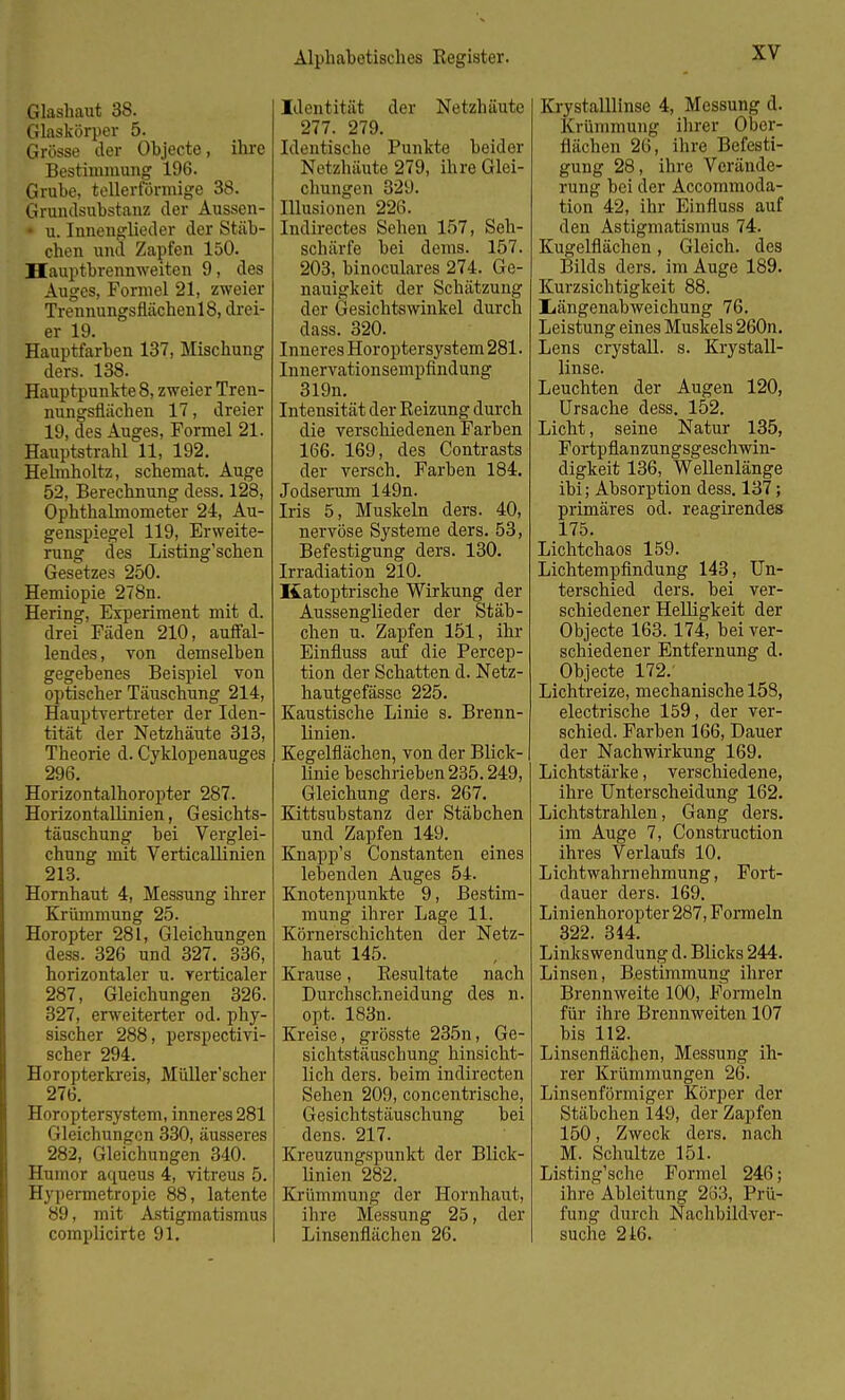 Glashaut 38. Glaskörper 5. Grösse der Objecte, ihre Bestimmung 196. Grube, tellerförmige 38. Grundsubstanz der Aussen- • u. Innenglieder der Stäb- chen und Zapfen 150. Hauptbrennweiten 9, des Auges, Formel 21, zweier Trennungsflächenl8, drei- er 19. Hauptfarben 137, Mischung ders. 138. Hauptpunkte 8, zweier Tren- nungsflächen 17, dreier 19, des Auges, Formel 21. Hauptstrahl 11, 192. Helmholtz, schemat. Auge 52, Berechnung dess. 128, Ophthalmometer 24, Au- genspiegel 119, Erweite- rung des Listing'schen Gesetzes 250. Hemiopie 278n. Hering, Experiment mit d. drei Fäden 210, auffal- lendes , von demselben gegebenes Beispiel von optischer Täuschung 214, Hauptvertreter der Iden- tität der Netzhäute 313, Theorie d. Cyklopenauges 296. Horizontalhoropter 287. Horizontallinien, Gesichts- täuschung bei Verglei- chung mit Verticallinien 213. Hornhaut 4, Messung ihrer Krümmung 25. Horopter 281, Gleichungen dess. 326 und 327. 336, horizontaler u. verticaler 287, Gleichungen 326. 327, erweiterter od. phy- sischer 288, perspectivi- scher 294. Horopterkreis, Müller'scher 276. Horopter system, inneres 281 Gleichungen 330, äusseres 282, Gleichungen 340. Humor aqueus 4, vitreus 5. Hypermetropie 88, latente 89, mit Astigmatismus complicirte 91. Identität der Netzhäute 277. 279. Identische Punkte beider Netzhäute 279, ihre Glei- chungen 329. Illusionen 226. Indirectes Sehen 157, Seh- schärfe bei dems. 157. 203, binoculares 274. Ge- nauigkeit der Schätzung der Gesichtswinkel durch dass. 320. Inneres Horoptersystem 281. Innervationsempfindung 319n. Intensität der Reizung durch die verschiedenen Farben 166. 169, des Contrasts der versch. Farben 184. Jodserum 149n. Iris 5, Muskeln ders. 40, nervöse Systeme ders. 53, Befestigung ders. 130. Irradiation 210. Katoptrische Wirkung der Aussenglieder der Stäb- chen u. Zapfen 151, ihr Einfluss auf die Percep- tion der Schatten d. Netz- hautgefässc 225. Kaustische Linie s. Brenn- linien. Kegelflächen, von der Blick- linie beschrieben 235.249, Gleichung ders. 267. Kittsubstanz der Stäbchen und Zapfen 149. Knapp's Constanten eines lebenden Auges 54. Knotenpunkte 9, Bestim- mung ihrer Lage 11. Körnerschichten der Netz- haut 145. Krause, Resultate nach Durchschneidung des n. opt. 183n. Kreise, grösste 235n, Ge- sichtstäuschung hinsicht- lich ders. beim indirecten Sehen 209, concentrische, Gesichtstäuschung bei dens. 217. Kreuzungspunkt der Blick- linien 282. Krümmung der Hornhaut, ihre Messung 25, der Linsenfluehen 26. Krystalllinse 4, Messung d. Krümmung ihrer Ober- flächen 26, ihre Befesti- gung 28, ihre Vorände- rung bei der Accommoda- tion 42, ihr Einfluss auf den Astigmatismus 74. Kugelflächen, Gleich, des Bilds ders. im Auge 189. Kurzsichtigkeit 88. Iiängenabweichung 76. Leistung eines Muskels 260n. Lens crystall. s. Krystall- linse. Leuchten der Augen 120, Ursache dess. 152. Licht, seine Natur 135, Fortpflanzungsgeschwin- digkeit 136, Wellenlänge ibi; Absorption dess. 137; primäres od. reagirendes 175. Lichtchaos 159. Lichtempfindung 143, Un- terschied ders. bei ver- schiedener Helligkeit der Objecte 163.174, bei ver- schiedener Entfernung d. Objecte 172.' Lichtreize, mechanische 158, electrische 159, der ver- schied. Farben 166, Dauer der Nachwirkung 169. Lichtstärke, verschiedene, ihre Unterscheidung 162. Lichtstrahlen, Gang ders. im Auge 7, Construction ihres Verlaufs 10. Lichtwahrnehmung, Fort- dauer ders. 169. Linienhoropter 287, Formeln 322. 344. Linkswendung d. Blicks 244. Linsen, Bestimmung ihrer Brennweite 100, Formeln für ihre Brennweiten 107 bis 112. Linsenflächen, Messung ih- rer Krümmungen 26. Linsenförmiger Körper der Stäbchen 149, der Zapfen 150, Zweck ders. nach M. Schultze 151. Listing'sche Formel 246; ihre Ableitung 263, Prü- fung durch Nachbildver- suche 216.
