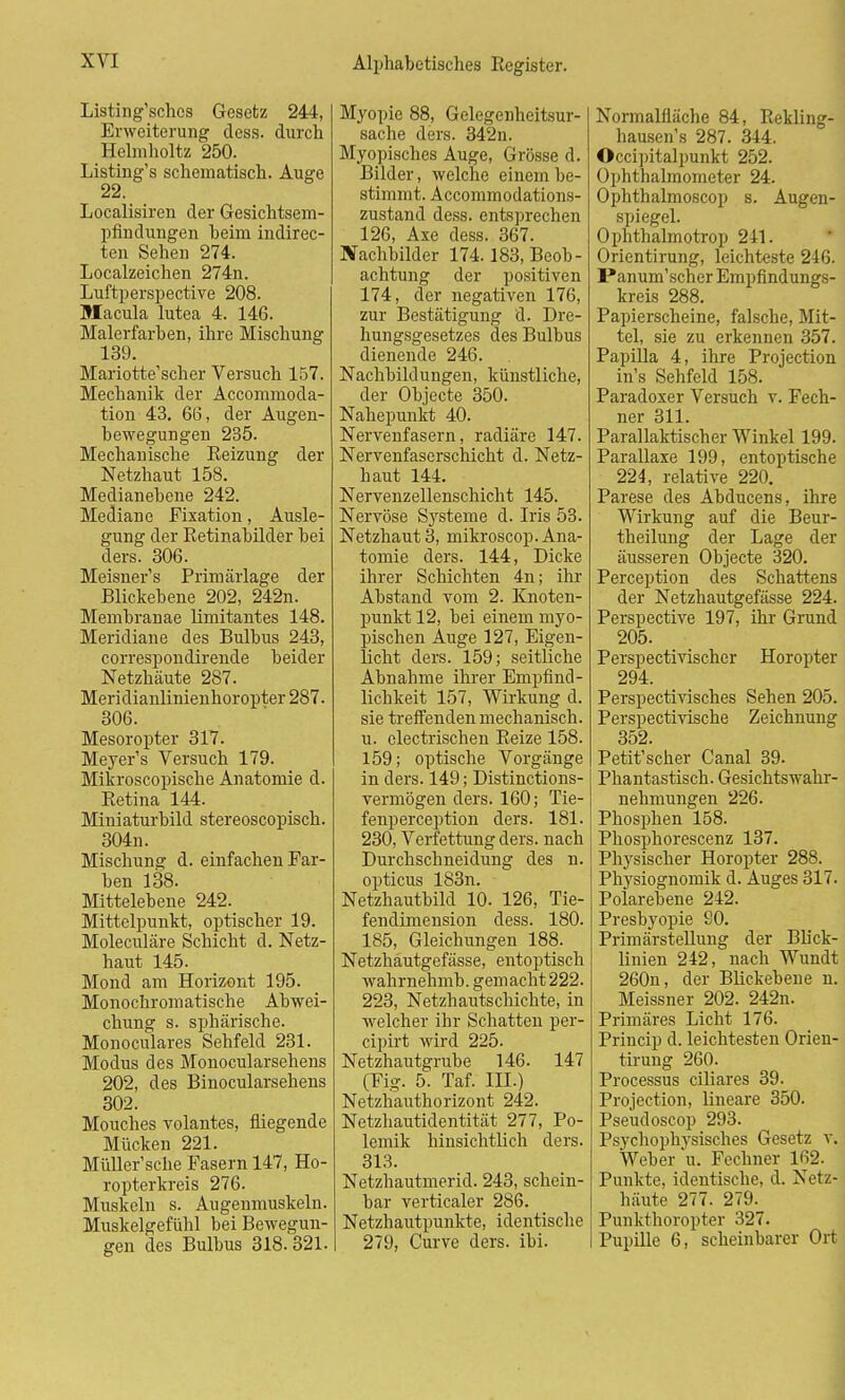 Listing'sches Gesetz 244, Erweiterung dess. durch Helmholtz 250. Listing's schematisch. Auge 22. Localisiren der Gesichtsem- pfindungen heim indirec- ten Sehen 274. Localzeichen 274n. Luftperspective 208. Macula lutea 4. 146. Malerfarben, ihre Mischung 139. Mariotte'scher Versuch 157. Mechanik der Accommoda- tion 43. 66, der Augen- bewegungen 235. Mechanische Reizung der Netzhaut 158. Medianebene 242. Mediane Fixation, Ausle- gung der Retinabilder bei ders. 306. Meisner's Primärlage der Blickebene 202, 242n. Membranae limitantes 148. Meridiane des Bulbus 243, correspondirende beider Netzhäute 287. Meridianlinienhoropter 287. 306. Mesoropter 317. Meyer's Versuch 179. Mikroscopische Anatomie d. Betina 144. Miniaturbild stereoscopisch. 304n. Mischung d. einfachen Far- ben 138. Mittelebene 242. Mittelpunkt, optischer 19. Moleculäre Schicht d. Netz- haut 145. Mond am Horizont 195. Monochromatische Abwei- chung s. sphärische. Monoculares Sehfeld 231. Modus des Monocularsehens 202, des Binocularsehens 302. Mouches volantes, fliegende Mücken 221. Müller'sche Fasern 147, Ho- ropterkreis 276. Muskeln s. Augenmuskeln. Muskelgefühl bei Bewegun- gen des Bulbus 318.321. Myopie 88, Gelegenheitsur- sache ders. 342n. Myopisches Auge, Grösse d. Bilder, welche einem be- stimmt. Accommodations- zustand dess. entsprechen 126, Axe dess. 367. Nachbilder 174.183, Beob- achtung der positiven 174, der negativen 176, zur Bestätigung d. Dre- hungsgesetzes des Bulbus dienende 246. Nachbildungen, künstliche, der Objecte 350. Nahepunkt 40. Nervenfasern, radiäre 147. Nervenfaserschicht d. Netz- haut 144. Nervenzellenschicht 145. Nervöse Systeme d. Iris 53. Netzhaut 3, mikroscop. Ana- tomie ders. 144, Dicke ihrer Schichten 4n; ihr Abstand vom 2. Knoten- punkt 12, bei einem myo- pischen Auge 127, Eigen- licht ders. 159; seitliche Abnahme ihrer Empfind- lichkeit 157, Wirkung d. sie treffenden mechanisch, u. electrischen Beize 158. 159; optische Vorgänge in ders. 149; Distinctions- vermögen ders. 160; Tie- fenperception ders. 181. 230, Verfettung ders. nach Durchschneidung des n. opticus 183n. Netzhautbild 10. 126, Tie- fendimension dess. 180. 185, Gleichungen 188. Netzhäutgefässe, entoptisch wahrnehmt», gemacht 222. 223, Netzhautschichte, in welcher ihr Schatten per- cipirt wird 225- Netzhautgrube 146. 147 (Fig. 5. Taf. III.) Netzhauthorizont 242. Netzhautidentität 277, Po- lemik hinsichtlich ders. 313. Netzhautrnerid. 243, schein- bar verticaler 286. Netzhautpunkte, identische 279, Curve ders. ibi. Normalfläche 84, Rekling- hausen's 287. 344. Occipitalpunkt 252. Ophthalmometer 24. Ophthalmoscop s. Augen- spiegel. Ophthalmotrop 241. Orientirung, leichteste 246. Panum'scher Empfindungs- kreis 288. Papierscheine, falsche, Mit- tel, sie zu erkennen 357. Papilla 4, ihre Projection in's Sehfeld 158. Paradoxer Versuch v. Fech- ner 311. Parallaktischer Winkel 199. Parallaxe 199, entoptische 224, relative 220. Parese des Abducens, ihre Wirkung auf die Beur- theilung der Lage der äusseren Objecte 320. Perception des Schattens der Netzhäutgefässe 224. Perspective 197, ihr Grund 205. Perspectivischer Horopter 294. Perspectivisches Sehen 205. Perspectivische Zeichnung 352. Petit'scher Canal 39. Phantastisch. Gesichtswahr- nehmungen 226. Phosphen 158. Phosphorescenz 137. Physischer Horopter 288. Physiognomik d. Auges 317. Polarebene 242. Presbyopie 80. Primärstellung der Blick- linien 242, nach Wundt 260n, der Blickebene n. Meissner 202. 242n. Primäres Licht 176. Princip d. leichtesten Orien- tirung 260. Processus ciliares 39. Projection, lineare 350. Pseudoscop 293. Psychophj'sisches Gesetz v. Weber u. Fechner 162. Punkte, identische, d. Netz- häute 277. 279. Punkthoropter 327. Pupille 6, scheinbarer Ort