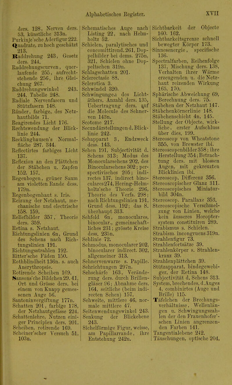 ders. 128, Nerven ders. 53, künstliche 313n. Purkinje'sche Aderfigur 222. Quadrate, zu hoch geschätzt 213. Baddrehung 243, Gesetz ders. 244. Raddrehungscurven, quer- laufende 255, aufrecht- stehende 256, ihre Glei- chung 267. Raddrehungswinkel 243. 244, Tabelle 248. Radiale Nervenfasern und Stützfasern 148. Ränder, farbige, des Netz- hautbilds 71. Reagirendes Licht 176. Rechtswendung der Blick- linie 244. Recklinghausen's Normal- fläche 287. 344. Reflectirtes farbiges Licht 137. Reflexion an den Plättchen der Stäbchen u. Zapfen 152. 157. Regenbogen, grüner Saum am violetten Rande dess. 179n. Regenbogenhaut s. Iris. Reizung der Netzhaut, me- chanische und electrische 158. 159. Reliefbilder 357, Theorie ders. 359. Retina s. Netzhaut. Richtungslinien 6n, Grund des Sehens nach Rich- tungslinien 191. Richtungsstrahlen 192. Ritter'sche Fäden 150. Rothblindheit 136n. s. auch Anerythropsie. Rotirende Scheiben 169. Sansons'che Bildchen 29. 41, Ort und Grösse ders. bei einem von Knapp gemes- senen Auge 56. Santoninvergiftung 177n. Schatten 201, farbige 178, der Netzhautgefässe 224. Schattenlehre, Nutzen eini- ger Principien ders. 201. Scheiben, rotirende 169. Scheiner'scher Versuch 51. 103n. Schematisches Auge nach Listing 22, nach Helm- holtz 52. Schielen, paralytisches und concomittirend. 261, Dop- pelbilder bei dems. 275n, 321, Schielen ohne Dop- peltsehen 319n. Schlagschatten 201. Sclerectasie 88. Sclerotica 3. Schwindel 320. Schwingungeu des Licht- äthers, Anzahl ders. 135, Uebertragung ders. auf die Molecule des Sehner- ven 143n. Scotome 217. Secundärstellungen d. Blick- linie 242. Sehapparat 3, Endzweck dess. 143. Sehen 191, Subjectivität d. Sehens 313; Modus des Monocularsehens 202, des Binocularsehens 302; per- spectivisches 205; indi- rectes 137, indirect bino- culares274, Hering-Helm- holtz'sche Theorie 296, Theorie des Verfs. 298; nach Richtungslinien 191, Grund dess. 192; das S. überhaupt 313. Sehfeld 6n, monoculares, binocular., gemeinschaft- liches 231; grösste Kreise dess. 235n. Sehlinie 72. Sehmodus, monocularer 202, binocularer indirect. 302, allgemeiner 313. Sehnervenwarze s. Papille. Sehrichtungen 297n. Sehschärfe 163, Verände- rung ders. durch Brillen- gläser 96; Abnahme ders. 164, seitliche (beim indi- recten Sehen) 157. Sehweite, mittlere 46, nor- male mittlere 47. Seitenwendungswinkel 243. Senkung der Blickebene 243. Sichelförmige Figur, weisse, am Papillarrande, ihre Entstehung 242n. Sichtbarkeit der Objecte 160. 162. Sichtbarkeitsgrenze schnell bewegter Körper 173. Sinnesenergie, specifische 136. Spectralfarben, Reihenfolge 137, Mischung ders. 138, Verhalten ihrer Wärme erzeugenden u. die Netz- haut reizenden Wirkung 165. 170. Sphärische Abweichung 69, Berechnung ders. 75. Stäbchen der Netzhaut 147. Stäbchenkörnerlinie 148. Stäbchenschicht 4n, 145. Stellung der Objecte, wirk- liche , erster Aufschluss über dies. 199. Stereoscop von Wheatstone 355, von Brewster ibi. Stereoscopenbilder358; ihre Herstellung 354; Betrach- tung ders. mit blossen Augen, mit gekreuzten Blicklinien ibi. Stereoscop. Differenz 356. Stereoscopischer Glanz 311. Stereoscopisches Miniatur- bild 304n. Stereoscop. Parallaxe 353. Stereoscopische Verschmel- zung von Linien, welche kein äusseres Horopter- system constituiren 289. Strabismus s. Schielen. Strabism. incongruens 319n. Strahlenfigur 73. Strahlenfortsätze 39. Strahlenkörper s. Strahlen- kranz 39. Strahlenplättchen 39. Stützapparat, bindegewebi- ger, der Retina 148. Subjectivität d. Sehens 313. System, brechendes, d.Auges 4, combinirtes (Auge und Brille) 115. Täfelchen der Brechungs- verhältnisse , Wellenlän- gen u. Schwingungszah- len der den Frauenhofen - schen Linien angrenzen- den Farben 141. Tangentialebene 242. Täuschungen, optische 204.