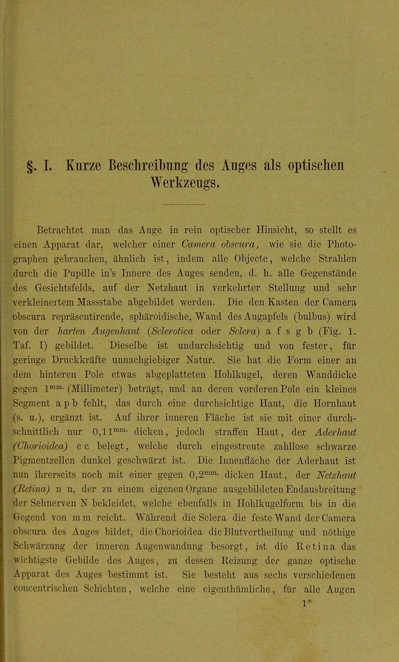 §. I. Kurze Beschreibimg des Inges als optischen Werkzeugs. Betrachtet man das Auge in rein optischer Hinsicht, so stellt es einen Apparat dar, welcher einer Camera obscura, wie sie die Photo- graphen gebrauchen, ähnlich ist, indem alle Objecte, welche Strahlen durch die Pupille in's Innere des Auges senden, d. h. alle Gegenstände des Gesichtsfelds, auf der Netzhaut in verkehrter Stellung und sehr verkleinertem Massstabe abgebildet werden. Die den Kasten der Camera obscura repräsentirende, sphäroidische, Wand des Augapfels (bulbus) wird von der harten Augenhaut (Sclerotica oder Sclera) a f s g b (Fig. 1. Taf. I) gebildet. Dieselbe ist undurchsichtig und von fester, für geringe Druckkräfte unnachgiebiger Natur. Sie hat die Form einer an dem hinteren Pole etwas abgeplatteten Hohlkugel, deren Wanddicke gegen lmm-(Millimeter) beträgt, und an deren vorderen Pole ein kleines Segment a p b fehlt, das durch eine durchsichtige Haut, die Hornhaut (s. u.), ergänzt ist. Auf ihrer inneren Fläche ist sie mit einer durch- schnittlich nur 0,1 lmm- dicken, jedoch straffen Haut, der Aderhaut (Chorioidea) c c belegt, welche durch eingestreute zahllose schwarze Pigmentzellen dunkel geschwärzt ist. Die Innenfläche der Aderhaut ist nun ihrerseits noch mit einer gegen 0,2mm- dicken Haut, der Netzhaut (Retina) n n, der zu einem eigenen Organe ausgebildeten Endausbreitung der Selmerven N bekleidet, welche ebenfalls in Hohlkugelform bis in die pegend von mm reicht. Während die Sclera die feste Wand der Camera obscura des Auges bildet, die Chorioidea die Blutvertheilung und nüthige Schwärzung der inneren Augenwandung besorgt, ist die Retina das «richtigste Gebilde des Auges, zu dessen Reizung der ganze optische Apparat des Auges bestimmt ist. Sie besteht aus sechs verschiedenen ^oncentrischen Schichten, welche eine eigenthümliche, für alle Augen i*