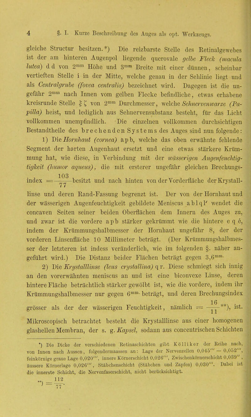 gleiche Structur besitzen.*) Die reizbarste Stelle des Retinalgewebes ist der am hinteren Augenpol liegende querovale gdbe Fleck (macula lutea) dd von 2mm Höhe und 3ram Breite mit einer dünnen, scheinbar vertieften Stelle i in der Mitte, welche genau in der Sehlinie liegt und als Centraigrube (fovea centralis) bezeichnet wird. Dagegen ist die un- gefähr 2mm nach Innen vom gelben Flecke befindliche, etwas erhabene kreisrunde Stelle £ £ von 2mm Durchmesser, welche Sehnervenwarze (Pa- pilla) heist, und lediglich aus Sehnervensubstanz besteht, für das Licht vollkommen unempfindlich. Die einzelnen vollkommen durchsichtigen Bestandtheile des brechendenSystems des Auges sind nun folgende: 1) Die Hornhaut (cornea) apb, welche das oben erwähnte fehlende Segment der harten Augenhaut ersetzt und eine etwas stärkere Krüm- mung hat, wie diese, in Verbindung mit der wässerigen Augenfeucldig- tigkeit (humor aqueus), die mit ersterer ungefähr gleichen Brechungs- 103 index —besitzt und nach hinten von der Vorderfläche derKrystall- linse und deren Rand-Fassung begrenzt ist. Der von der Hornhaut und der wässerigen Augenfeuchtigkeit gebildete Meniscus ablql' wendet die coneaven Seiten seiner beiden Oberflächen dem Innern des Auges zu, und zwar ist die vordere apb stärker gekrümmt wie die hintere e q e, indem der Krümmungshalbmesser der Hornhaut ungefähr 8, der der vorderen Linsenfläche 10 Millimeter beträgt. (Der Krümmungshalbmes- ser der letzteren ist indess veränderlich, wie im folgenden §. näher an- geführt wird.) Die Distanz beider Flächen beträgt gegen 3,6mm- 2) Die Erystalllinse (leus crystallina) q r. Diese schmiegt sich innig an den vorerwähnten meniscus an und ist eine biconvexe Linse, deren hintere Fläche beträchtlich stärker gewölbt ist, wie die vordere, indem ihr Krümmungshalbmesser nur gegen 6mm- beträgt, und deren Brechungsindex 16 grösser als der der wässerigen Feuchtigkeit, nämlich — ~*st- Mikroscopisch betrachtet besteht die Krystalllinse aus einer homogenen glashellen Membran, der s. g. Kapsel, sodann aus concentrischen Schichten ) Die Dicke der verschiedenen Retinaschichten gibt Kö Iii kor der Reihe nach, von Innen nach Aussen, folgendermaassen an: Lage der Nervenzellen 0,045'— 0,052', feinkörnige graue Lage 0,020', innere Körnorschicht 0,02G', Zwischenkörncrschicht 0,039 , äussere Köruerlage 0,026', Stähchenschicht (Stäbchen und Zapfen) 0,030'. Dabei ist dio innerste Schicht, die Nerveufasorschicht, nicht berücksichtigt.