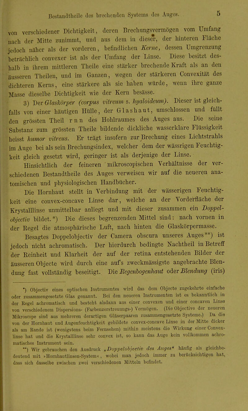 Bestanilthoile des brechenden Systems des Auges. von verschiedener Dichtigkeit, deren Brechungsvermögen vom Umfang nach der Mitte zunimmt, und aus dem in diese', der hinteren Fläche jedoch näher als der vorderen, befindlichen Kerne, dessen Umgrenzung beträchlich convexer ist als der Umfang der Linse. Diese besitzt des- halb in ihrem mittleren Theile eine stärker brechende Kraft als an den äusseren Theilen, und im Ganzen, wegen der stärkeren Convexität des dichteren Kerns, eine stärkere als sie haben würde, wenn ihre ganze Masse dieselbe Dichtigkeit wie der Kern besässe. 3) Der Glaskörper (corpus vitreum s. hyalokleum). Dieser ist gleich- falls von einer häutigen Hülle, der Glashaut, umschlossen und füllt den grössten Theil rnn des Hohlraumes des Auges aus. Die seine Substanz zum grössten Theile bildende dickliche wasserklare Flüssigkeit heisst Tiurnor vitreus. Er trägt insofern zur Brechung eines Lichtstrahls im Auge bei als sein Brechungsindex, welcher dem der wässrigen Feuchtig- keit gleich gesetzt wird, geringer ist als derjenige der Linse. Hinsichtlich der feineren ' mikroscopischen Verhältnisse der ver- schiedenen Bestandtheile des Auges verweisen wir auf die neueren ana- tomischen und physiologischen Handbücher. Die Hornhaut stellt in Verbindung mit der wässerigen Feuchtig- keit eine convex-concave Linse dar, welche an der Vorderfläche der Krystalllinse unmittelbar anliegt und mit dieser zusammen ein Doppel- objcctiv bildet. *) Die dieses begrenzenden Mittel sind: nach vornen in der Regel die atmosphärische Luft, nach hinten die Glaskörpermasse. Besagtes Doppelobjectiv der Camera obscura unseres Auges**) ist jedoch nicht achromatisch. Der hierdurch bedingte Nachtheil in Betreff der Reinheit und Klarheit der auf der retina entstehenden Bilder der äusseren Objecte wird durch eine aufs zweckmässigste angebrachte Blen- dung fast vollständig beseitigt. Die Begeribogenliaut oder Blendimg (iris) *) Objectiv eines optischen Instrumentes wird das dem Objecte zugekehrte einfache oder zusammengesetzte Glas genannt. Bei den neueren Instrumenten ist es bekanntlich in der Regel achromatisch und besteht alsdann aus einer convexen und einer concaven Linse von verschiedenem Dispersions- (Farbenzerstreuungs-) Vermögen. (Die Objectivo der neueren Mikroscope sind aus mehreren derartigen Glaserpaaren zusammengesetzte Systeme.) Da die von der Hornhaut und Augenfeuchtigkeit gebildete convex-concave Linse in der Mitte dicker als am Rande ist (wenigstens beim Fernsehen) mithin meistens die Wirkung einer Convex- linse hat und die Krystalllinse sehr convex ist, so kann das Auge kein vollkommen achro- matisches Instrument sein. ) Wir gebrauchen den Ausdruck „Doppelobjectiv des Auges häufig als gleichbe- deutend mit »Hornhautlinson-System«, wobei man jedoch immer zu berücksichtigen hat, dass sich dasselbe zwischen zwei verschiedenen Mittelu befindot.