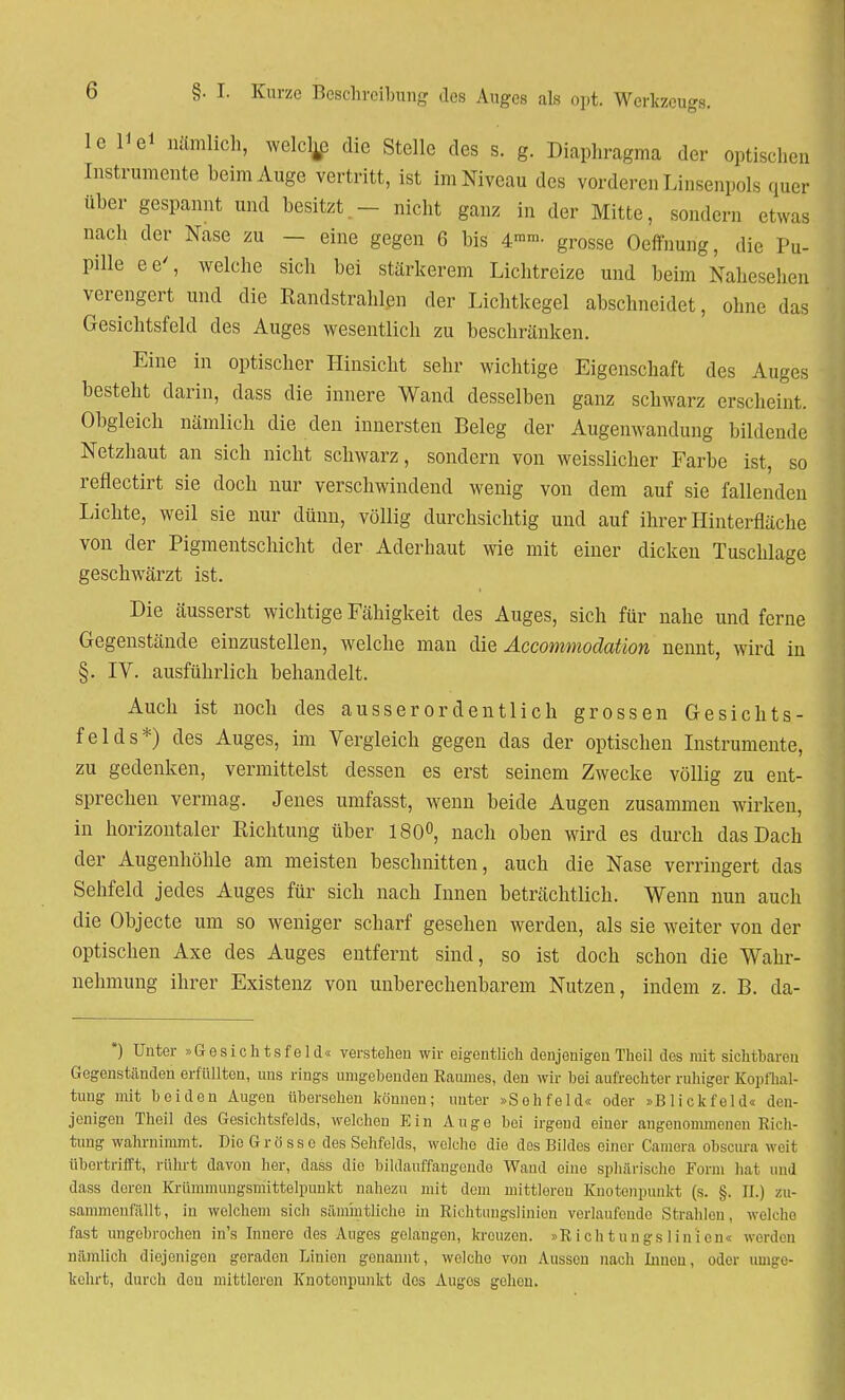le Ii ei nämlich, weichte die Stelle des s. g. Diaphragma der optischen Instrumente heim Auge vertritt, ist im Niveau des vorderen Linsenpols quer über gespannt und besitzt.- nicht ganz in der Mitte, sondern etwas nach der Nase zu — eine gegen 6 bis 4ram- grosse Oeffnung, die Pu- pille ee', welche sich bei stärkerem Lichtreize und beim Nahesehen verengert und die Randstrahlen der Lichtkegel abschneidet, ohne das Gesichtsfeld des Auges wesentlich zu beschränken. Eine in optischer Hinsicht sein- wichtige Eigenschaft des Auges besteht darin, dass die innere Wand desselben ganz schwarz erscheint. Obgleich nämlich die den innersten Beleg der Augenwandung bildende Netzhaut an sich nicht schwarz, sondern von weisslicher Farbe ist, so reflectirt sie doch nur verschwindend wenig von dem auf sie fallenden Lichte, weil sie nur dünn, völlig durchsichtig und auf ihrer Hinterfläche von der Pigmentschicht der Aderhaut wie mit einer dicken Tuschlage geschwärzt ist. Die äusserst wichtige Fähigkeit des Auges, sich für nahe und ferne Gegenstände einzustellen, welche man die Accommodaüon nennt, wird in §. IV. ausführlich behandelt. Auch ist noch des ausserordentlich grossen Gesichts- felds*) des Auges, im Vergleich gegen das der optischen Instrumente, zu gedenken, vermittelst dessen es erst seinem Zwecke völlig zu ent- sprechen vermag. Jenes umfasst, wenn beide Augen zusammen wirken, in horizontaler Richtung über 180°, nach oben wird es durch das Dach der Augenhöhle am meisten beschnitten, auch die Nase verringert das Sehfeld jedes Auges für sich nach Innen beträchtlich. Wenn nun auch die Objecte um so weniger scharf gesehen werden, als sie weiter von der optischen Axe des Auges entfernt sind, so ist doch schon die Wahr- nehmung ihrer Existenz von unberechenbarem Nutzen, indem z. B. da- *) Unter »Gesichtsfeld« verstehen wir eigentlich denjenigen Theil des mit sichtbaren Gegenständen erfüllten, uns rings umgehenden Raumes, den wir hei aufrechter ruhiger Kopfhal- tung mit beiden Augen übersehen können; unter »Sehfeld« oder »Blickfeld« den- jenigen Theil des Gesichtsfelds, welchen Ein Auge bei irgend einer angenommenen Rich- tung wahrnimmt. Die Grö ss c des Sehfelds, welche die dos Bildes einer Camera obscura weit übertrifft, rührt davon her, dass die bildanffangende Wand eine sphärische Form hat und dass deren Krümmungsmittelpunkt nahezu mit dem mittleren Knotenpunkt (s. §. II.) zu- sammenfällt, in welchem sich säm'mtliche in Richtuugslinion verlaufende Strahlen, welche fast ungebrochen in's Inuere des Auges gelangen, kreuzen. »Richtungslinlen« werden nämlich diejenigen geraden Linien genannt, wolcho von Aussen nach Innen, oder umge- kehrt, durch den mittleren Knotenpunkt des Augos gehen.
