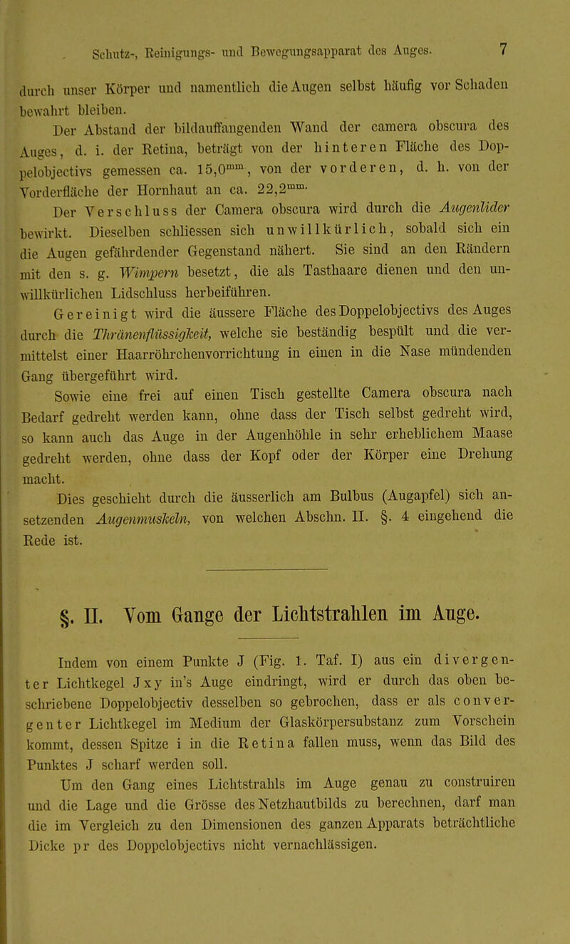 Schutz-, Reinigungs- und Bewegungsapparat des Auges. durch unser Körper und namentlich die Augen selbst häufig vor Schaden bewahrt bleiben. Der Abstand der bildauffangenden Wand der camera obscura des Auges, d. i. der Retina, beträgt von der hinteren Fläche des Dop- pelobjectivs gemessen ca. 15,0mm, von der vorderen, d. h. von der Vorderfläche der Hornhaut an ca. 22,2mm- Der Verschluss der Camera obscura wird durch die Augenlider bewirkt. Dieselben schliessen sich unwillkürlich, sobald sich ein die Augen gefährdender Gegenstand nähert. Sie sind an den Rändern mit den s. g. Wimpern besetzt, die als Tasthaare dienen und den un- willkürlichen Lidschluss herbeiführen. Gereinigt wird die äussere Fläche desDoppelobjectivs des Auges durch die ThränenflüssigJceit, welche sie beständig bespült und die ver- mittelst einer Haarröhrchenvorrichtung in einen in die Nase mündenden Gang übergeführt wird. Sowie eine frei auf einen Tisch gestellte Camera obscura nach Bedarf gedreht werden kann, ohne dass der Tisch selbst gedreht wird, so kann auch das Auge in der Augenhöhle in sehr erheblichem Maase gedreht werden, ohne dass der Kopf oder der Körper eine Drehung macht. Dies geschieht durch die äusserlich am Bulbus (Augapfel) sich an- setzenden Augenmuskeln, von welchen Abschn. II. §. 4 eingehend die Rede ist. §. IL Vom Gange der Lichtstrahlen im Ange. Indem von einem Punkte J (Fig. 1. Taf. I) aus ein divergen- ter Lichtkegel Jxy in's Auge eindringt, wird er durch das oben be- schriebene Doppelobjectiv desselben so gebrochen, dass er als conver- genter Lichtkegel im Medium der Glaskörpersubstanz zum Vorschein kommt, dessen Spitze i in die Retina fallen muss, wenn das Bild des Punktes J scharf werden soll. Um den Gang eines Lichtstrahls im Auge genau zu construiren und die Lage und die Grösse des Netzhautbilds zu berechnen, darf man die im Vergleich zu den Dimensionen des ganzen Apparats beträchtliche Dicke pr des Doppelobjectivs nicht vernachlässigen.