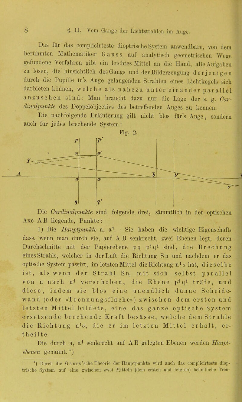 Das für das coraplicirteste dioptrische System anwendbare, von dem berühmten Mathematiker Gauss auf analytisch geometrischen Wege gefundene Verfahren gibt ein leichtes Mittel an die Hand, alle Aufgaben zu lösen, die hinsichtlich des Gangs und der Bilderzeugung derjenigen durch die Pupille in's Auge gelangenden Strahlen eines Lichtkegels sich darbieten können, welche als nahezu unter einander parallel anzusehen sind: Man braucht dazu nur die Lage der s. g. Car- clinalpunJde des Doppelobjectivs des betreffenden Auges zu kennen. Die nachfolgende Erläuterung gilt nicht blos für's Auge, sondern auch für jedes brechende System: Fig. 2. Die CardinalpimJcte sind folgende drei, sämmtlich in der optischen Axe AB liegende, Punkte: 1) Die Hauptpunkte a, a1. Sie haben die wichtige Eigenschaft) dass, wenn man durch sie, auf A B senkrecht, zwei Ebenen legt, deren Durchschnitte mit der Papierebene pq p1 q1 sind, die Brechung eines Strahls, welcher in der Luft die Richtung Sn und nachdem er das optische System passirt, im letzten Mittel die Richtung n1 a hat, dieselbe ist, als wenn der Strahl Siij mit sich selbst parallel von n nach n1 verschoben, die Ebene p1 q1 träfe, und diese, indem sie blos eine unendlich dünne Scheide- wand (oder «Trennungsfläche») zwischen dem ersten und letzten Mittel bildete, eine das ganze optische System ersetzende brechende Kraft besässe, welche dem Strahle die Richtung n1^, die er im letzten Mittel erhält, er- theilte. Die durch a, a1 senkrecht auf A B gelegten Ebenen werden Haupt- ebenen genannt. *) *) Durch die Gauss'sche Theorie der Hauptpunkte wird auch das coniplicirteste diop- trische System auf eine zwischen zwei Mitteln (dem ersten und letzten) befindliche Treu-