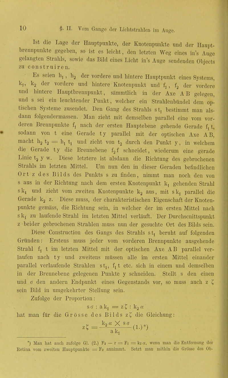 Ist die Lage der Hauptpunkte, der Knotenpunkte und der Haupt- brennpunkte gegeben, so ist es leicht, den letzten Weg eines in's Auge gelangten Strahls, sowie das Bild eines Licht in's Auge sendenden Objects zu construiren. Es seien hd , h2 der vordere und hintere Hauptpunkt eines Systems, kj, k2 der vordere und hintere Knotenpunkt und ft , f2 der vordere und hintere Hauptbrennpunkt, sämmtlicb in der Axe AB gelegen, und s sei ein leuchtender Punkt, welcher ein Strahlenbündel dem op- tischen Systeme zusendet. Den Gang des Strahls stj bestimmt man als- dann folgendennassen. Man zieht mit demselben parallel eine vom vor- deren Brennpunkte fj nach der ersten Hauptebene gehende Gerade £,t, sodann von t eine Gerade ty parallel mit der optischen Axe AB, macht h2 t2 == ht tt und zieht von t2 durch den Punkt y, in welchem die Gerade ty die Brennebene f2f schneidet, wiederum eine gerade Linie t2 y w. Diese letztere ist alsdann die Richtung des gebrochenen Strahls im letzten Mittel. Um nun den in dieser Geraden befindlichen Ort z des Bilds des Punkts s zu finden, nimmt man noch den von s aus in der Richtung nach dem ersten Knotenpunkt k, gehenden Strahl skj und zieht vom zweiten Knotenpunkte k2 aus, mit slq parallel die Gerade k2 z. Diese muss, der charakteristischen Eigenschaft der Knoten- punkte gemäss, die Richtung sein, in welcher der im ersten Mittel nach s kj zu laufende Strahl im letzten Mittel verläuft. Der Durchscnittspunkt z beider gebrochenen Strahlen muss nun der gesuchte Ort des Bilds sein. Diese Construction des Gangs des Strahls s tt beruht auf folgenden Gründen: Erstens muss jeder vom vorderen Brennpunkte ausgehende Strahl fj t im letzten Mittel mit der optischen Axe AB parallel ver- laufen nach ty und zweitens müssen alle im ersten Mittel einander parallel verlaufende Strahlen stj, fi t etc. sich in einem und demselben in der Brennebene gelegenen Punkte y schneiden. Stellt s den einen und a den andern Endpunkt eines Gegenstands vor, so muss auch z £ sein Bild in umgekehrter Stellung sein. Zufolge der Proportion: s a : a kt = z £ : k2 a hat man für die Grösse des Bilds z£ die Gleichung: a *) Man hat auch zufolge Gl. (2.) Fa — r = Fi =kä«, wenn man die Entfernung der Retina vom zweiten Hauptpunkte = Fa annimmt. Setzt mau mithin Jio Grösse des Oh-