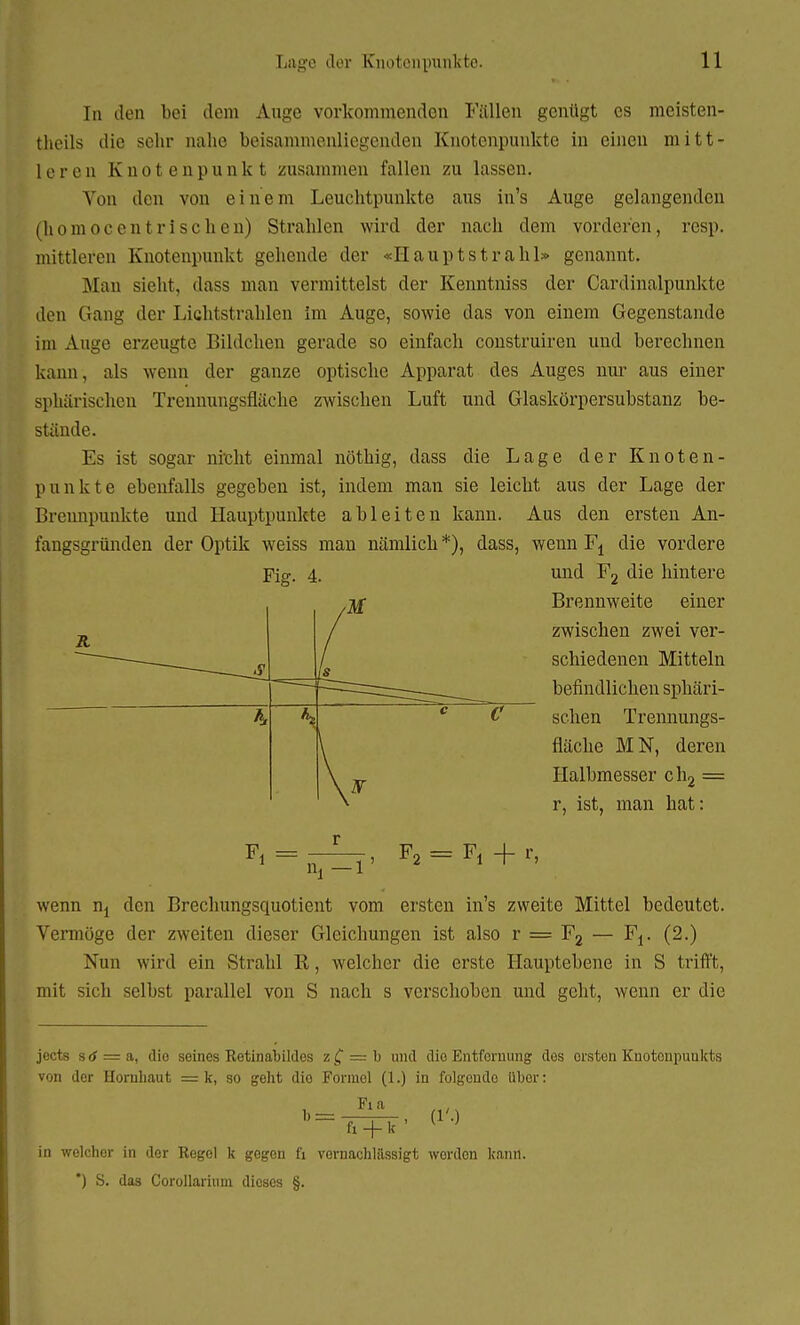 In den bei dem Auge vorkommenden Fällen genügt es meisten- theils die sehr nahe beisammenliegenden Knotenpunkte in einen mitt- leren Knotenpunkt zusammen fallen zu lassen. Von den von einem Leuchtpunkte aus in's Auge gelangenden (hoinocentrischen) Strahlen wird der nach dem vorderen, resp. mittleren Knotenpunkt gehende der «Hauptstrahl» genannt. .Man sieht, dass man vermittelst der Kenntniss der Cardinalpunkte den Gang der Lichtstrahlen im Auge, sowie das von einem Gegenstande im Auge erzeugte Bildchen gerade so einfach construiren und berechnen kann, als wenn der ganze optische Apparat des Auges nur aus einer sphärischen Trennungsfläche zwischen Luft und Glaskörpersubstanz be- stände. Es ist sogar nickt einmal nöthig, dass die Lage der Knoten- punkte ebenfalls gegeben ist, indem man sie leicht aus der Lage der Brennpunkte und Hauptpunkte ableiten kann. Aus den ersten An- fangsgründen der Optik weiss man nämlich *), dass, wenn Fj die vordere Fig. 4. und F2 die hintere _jf Brennweite einer zwischen zwei ver- schiedenen Mitteln befindlichen sphäri- schen Trennungs- fläche MN, deren Halbmesser ch2 = r, ist, man hat: Fi = r Fi + r, wenn n, den Brechungsquotient vom ersten in's zweite Mittel bedeutet. Vermöge der zweiten dieser Gleichungen ist also r = F2 — Fj. (2.) Nun wird ein Strahl R, welcher die erste Hauptebene in S trifft, mit sich selbst parallel von S nach s verschoben und geht, wenn er die jects s 6 = a, dio seines Retinabildes z £ = b und die Entfernung dos orsten Knotenpunkts von der Hornbaut = k, so geht dio Formel (1.) in folgende übor: Fi a  = T7+Ü' in welchor in der Regol k gogen fi vernachlässigt wordon kann. *) S. das Corollarium dioses §.