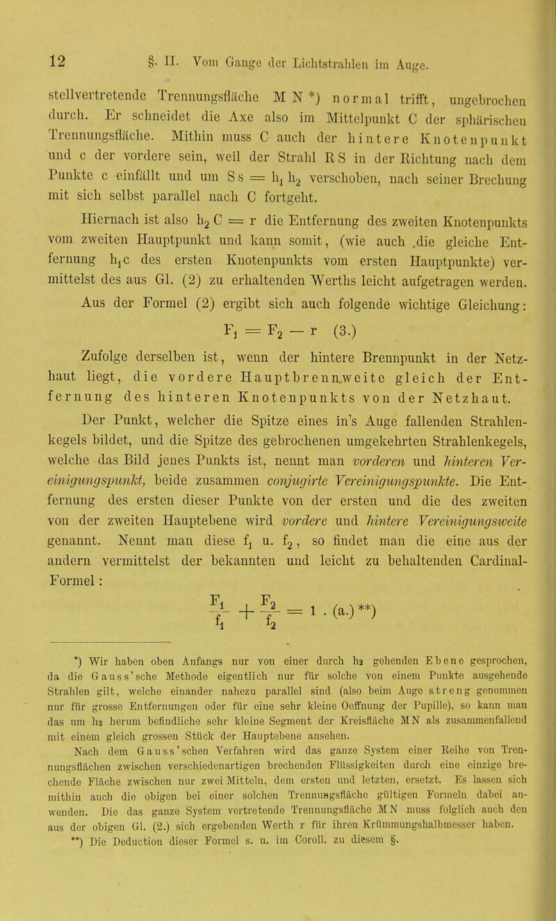 stellvertretende Trennungsfläche M N *) normal trifft, ungebrochen durch. Er schneidet die Axe also im Mittelpunkt C der sphärischen Trennungsfläche. Mithin muss C auch der hintere Knotenpunkt und c der vordere sein, weil der Strahl R S in der Richtung nach dem Punkte c einfällt und um Ss = h4 h2 verschoben, nach seiner Brechung mit sich selbst parallel nach C fortgeht. Hiernach ist also h2 C = r die Entfernung des zweiten Knotenpunkts vom zweiten Hauptpunkt und kann somit, (wie auch .die gleiche Ent- fernung hjc des ersten Knotenpunkts vom ersten Hauptpunkte) ver- mittelst des aus Gl. (2) zu erhaltenden Werths leicht aufgetragen werden. Aus der Formel (2) ergibt sich auch folgende wichtige Gleichung: Fj = F2 - r (3.) Zufolge derselben ist, wenn der hintere Brennpunkt in der Netz- haut liegt, die vordere Hauptbrenn.weite gleich der Ent- fernung des hinteren Knotenpunkts von der Netzhaut. Der Punkt, welcher die Spitze eines in's Auge fallenden Strahlen- kegels bildet, und die Spitze des gebrochenen umgekehrten Strahlenkegels, welche das Bild jenes Punkts ist, nennt man vorderen und hinteren Ver- einigung spunlä, beide zusammen conjugirte Vereinigungspunkte. Die Ent- fernung des ersten dieser Punkte von der ersten und die des zweiten von der zweiten Hauptebene wird vordere und hintere Vereinigungsweite genannt. Nennt man diese fj u. f2, so findet man die eine aus der andern vermittelst der bekannten und leicht zu behaltenden Cardinal- Formel: ^ + T= 1 •(*•)**) *) Wir habeu oben Anfangs nur von einer durch hg gehenden Ebene gesprochen, da die Gauss'sehe Methode eigentlich nur für solche von einem Punkte ausgehende Strahlen gilt, welche einander nahezu parallel sind (also beim Augo streng genommen nur für grosse Entfernungen oder für eine sehr kleine Oeffnung der Pupille), so kann man das um I12 herum befindliche sein- kleine Segment der Kreisfläche MN als zusammenfallend mit einem gleich grossen Stück der Hauptebene ansehen. Nach dem Gauss'sehen Verfahren wird das ganze System einer Reihe von Tren- nungsflächeu zwischen verschiedenartigen brechenden Flüssigkeiten durch eine einzige bre- chende Fläche zwischen nur zwei Mitteln, dem ersten und letzten, ersetzt. Es lassen sich mithin auch die obigen bei einer solchen TrennuHgsfläche gültigen Formeln dabei an- wenden. Die das ganze System vertretende Trenmmgsfläeho MN muss folglich auch den aus der obigen Gl. (2.) sich ergebenden Werth r für ihren Krümmungshalbmesser haben. **) Die Deductiou dieser Formel s. u. im Coroll. zu diesem §.