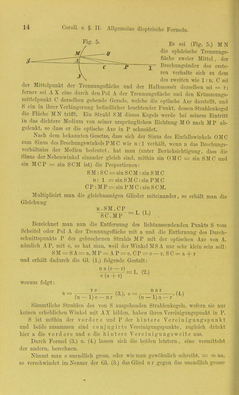 I die sphärische Trennungs- fläche zweier Mittel, der Brechungsindex des erste- ren verhalte sich zu dem des zweiten wie 1: n, C sei der Mittelpunkt der Trennungsfläche und der Halbmesser derselben sei = r; ferner sei A X eine durch den Pol A der Trennungsflächc und den Krümmungs- mittelpunkt C derselben gehende Gerade, welche die optische Axe darstellt, und S ein in ihrer Verlängerung befindlicher leuchtender Punkt, dessen Strahlenkegel die Fläche MN trifft. Ein Strahl SM dieses Kegels werde bei seiuem Eintritt in das dichtere Medium von seiner ursprünglichen Pachtung MO nach MP ab- gelenkt, so dass er die optische Axe in P schneidet. Nach dem bekannten Gesetze, dass sich der Sinus des Einfallswinkels OMC zum Sinus des Brechungswinkels P M C wie n : 1 verhält, wenn n das Brechungs- verhältniss der Medien bedeutet, hat man (unter Berücksichtigung, dass die Sinus der Nebenwinkel einander gleich sind, mithin sin OMC = sin SMC und sin MCP = sin SCM ist) die Proportionen: SM:SC = sinSCM:sinSMC n: 1 = sinSMC:sinPMC CP:MP = sinPMC:sinSCM. Multiplicirt man die gleichnamigen Glieder miteinander, so erhält man die Gleichung SC.MP U,J . Bezeichnet man nun die Entfernung des lichtaussendenden Punkts S vom Scheitel oder Pol A der Trennungsfläche mit a und die Entfernung des Durch- schnittspunkts P des gebrochenen Strahls MP mit der optischen Axe von A, nämlich AP, mit e, so hat man, weil der Winkel MS A nur sehr ldein sein soll: SM = SA = a,MP = AP = c, CP = e —r, SC = a + r und erhält dadurch die Gl. (1.) folgende Gestalt: e(a + r) -1' ^ woraus folgt: r e . n a r ... a = (3.), e = , ~ . (4.) (n — 1) e — n r (n — 1) a — r ' Sämmtliche Strahlen des von S ausgehenden Strahlenkegels, wofern sie nur keinen erheblichen Winkel mit AX bilden, haben ihren Vereinigungspunkt in P. S ist mithin der vordere und P der hintere Vereinigungspunkt und beide zusammen sind conjugirte Vereinigungspunkte, zugleich drückt hier a die vordere und e die hintere Vereinigungsweite aus. Durch Formel (3.) u. (4.) lassen sich die beiden letztern, eine vermittels! der andern, berechnen. Nimmt man e unendlich gross, oder wie man gewöhnlich schreibt, = od an, so verschwindet im Nenner der Gl. (3.) das Glied n r gegen das unendlich grosse -