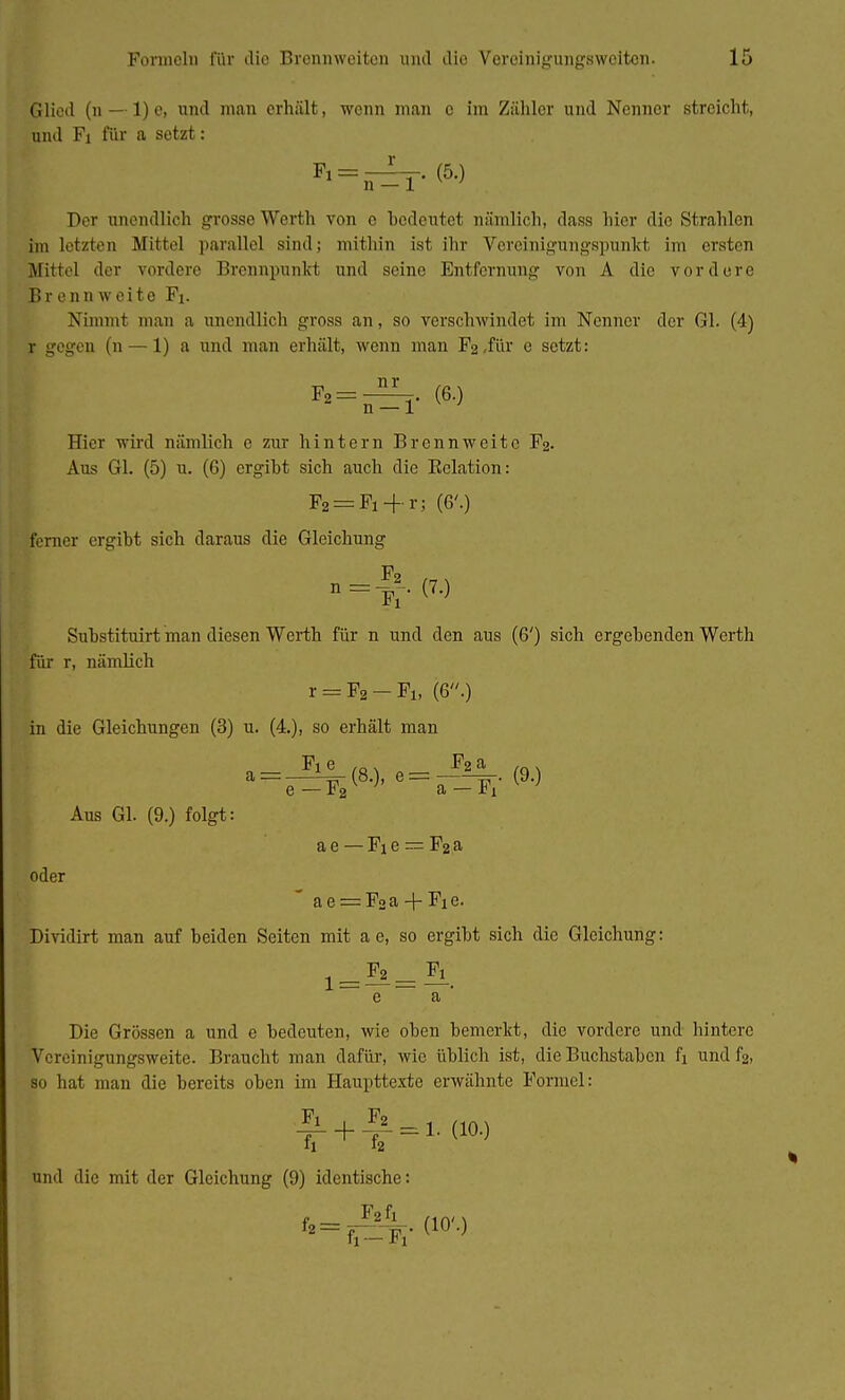 Glied (n — 1) c, und man erhält, wenn man c im Zähler und Nenner streicht, und Fi für a setzt: Fl = n^T- Der anendlich grosso Werth von e bedeutet nämlich, dass hier die Strahlen im letzten Mittel parallel sind; mithin ist ihr Vereinigungspunkt im ersten Mittel der vordere Brennpunkt und seine Entfernung von A die vordere Brennweite Fi. Nimmt man a unendlich gross an, so verschwindet im Nenner der Gl. (4) r gegen (n — 1) a und man erhält, wenn man Fo für e setzt: \ *=;=!• <6-> Hier wird nämlich e zur hintern Brennweite F2. Aus Gl. (5) u. (6) ergibt sich auch die Kelation: F2 = Fi + r; (6'.) ferner ergibt sich daraus die Gleichung o=f.(7.) Substituirt man diesen Werth für n und den aus (6') sich ergebenden Werth für r, nämlich r = F2-Fi, (6.) in die Gleichungen (3) u. (4.), so erhält man Fi e ,Q. F2 a . e — r 2 a — *i Aus Gl. (9.) folgt: a e — Fi e — F2 a oder a e = F2a + Fie. Dividirt man auf beiden Seiten mit a e, so ergibt sich die Gleichung: e a Die Grössen a und e bedeuten, wie oben bemerkt, die vordere und hintere KTcreinigtingsweite. Braucht man dafür, wie üblich ist, die Buchstaben fi und f2, so hat man die bereits oben im Haupttexte erwähnte Formel: |L + *L = 1. (10.) und die mit der Gleichung (9) identische: