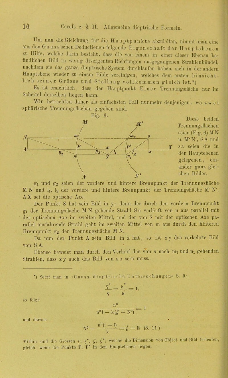 Um nun die Gleichung für die Hauptpunkte abzuleiten, nimmt man eine aus den Gaus s'schen Deductionen folgende Eigenschaft der Haupt eh enen zu Hilfe, welche darin besteht, dass die von einem in einer dieser Ebenen be- findlichen Bild in wenig divergenten Richtungen ausgegangenen Strahlenbündel, nachdem sie das ganze dioptrische System durchlaufen haben, sich in der andern Hauptebene wieder zu einem Bilde vereinigen, welches dem ersten hinsicht- lich seiner Grösse und Stellung vollkommen gleich ist.*) Es ist ersichtlich, dass der Hauptpunkt Einer Trennungsfläche nur im Scheitel derselben liegen kann. Wir betrachten daher als einfachsten Fall nunmehr denjenigen, wo z w e i sphärische Trennungsfiächen gegeben sind. Diese beiden Trennungsfiächen seien (Fig. 6)MN u. M'N', SA und sa seien die in den Hauptebenen gelegenen, ein- ander ganz glei- chen Bilder. gl und g2 seien der vordere und hintere Brennpunkt der Trennungsfläche M N und Ii, I2 der vordere und hintere Brennpunkt der Trennungsfläche M' N', AX sei die optische Axe. Der Punkt S hat sein Bild in y; denn der durch den vordem Brennpunkt gl der Trennungsfläche M N gehende Strahl S n verläuft von n aus parallel mit der optischen Axe im zweiten Mittel, und der von S mit der optischen Axe pa- rallel ausfahrende Strahl geht im zweiten Mittel von m aus durch den hinteren Brennpunkt g2 der Trennungsfläche M N. Da nun der Punkt A sein Bild in x hat, so ist x y das verkehrte Bild von S A. Ebenso beweist man durch den Verlauf der von s nach nu und ni gehenden Strahlen, dass x y auch das Bild von s a sein muss. *) Setzt man in »Gauss, dioptrische Untersuchungen« S. 9: so folgt ?! = 1 n°l— k(£ — N°) und daraus * No_ ^Lpl = ^ = E (S. 11.) Mithin sind dio Grössen >, ■>*, £*, welche die Dimension von Objoct uud Bild bedeuten, gleich, wenn dio Punkte P, P in den Hauptebenon liegen.