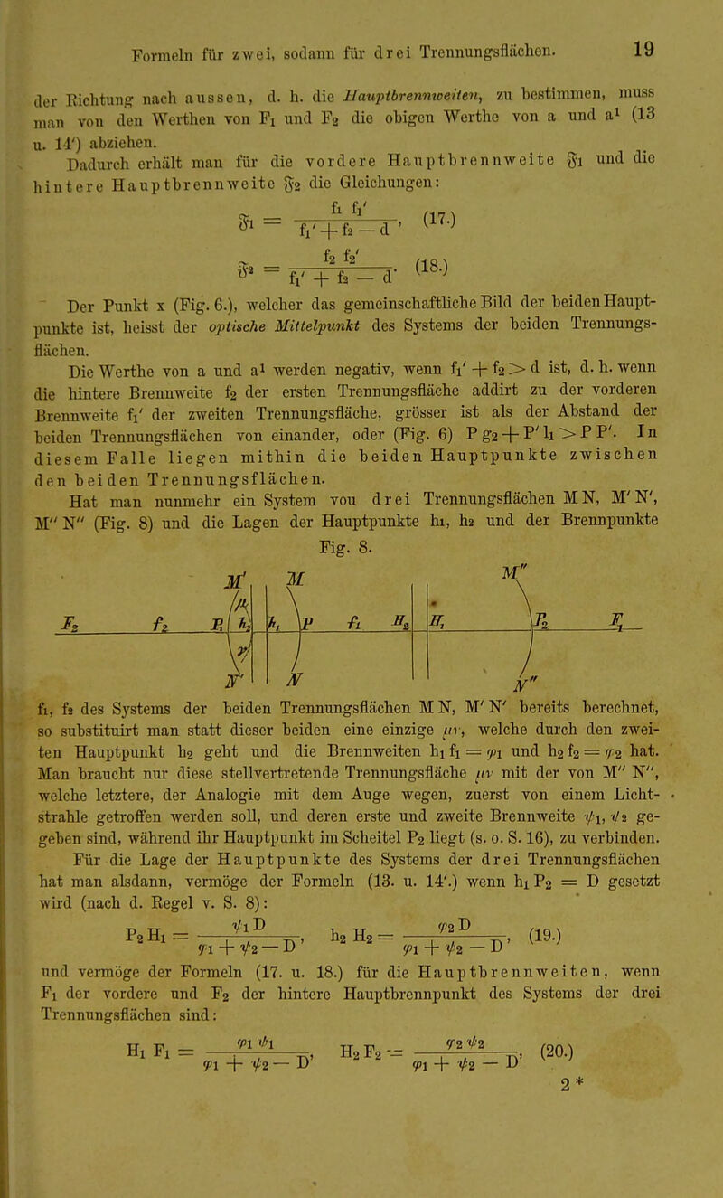 Formeln für zwei, sodann für drei Trennungsflächen. der Richtung nach aussen, d. h. die Hauptbrennweiten, zu bestimmen, muss man von den Werthen von Fi und F2 die obigen Werthe von a und a1 (13 u. 14') abziehen. Dadurch erhält man für die vordere Hauptbrennweite $i und die hintere Hauptbrennweite §2 die Gleichungen: $i = A . (170 fl'+f.- f2 fV (18.) fi' + fs — d' Der Punkt x (Fig. 6.), welcher das gemeinschaftliche Bild der beiden Haupt- punkte ist, heisst der optische Mittelpunkt des Systems der beiden Trennungs- flächen. Die Werthe von a und a* werden negativ, wenn fi' + f2 > d ist, d. h. wenn die hintere Brennweite f2 der ersten Trennungsfläche addirt zu der vorderen Brennweite fi' der zweiten Trennungsfläche, grösser ist als der Abstand der beiden Trennungsflächen von einander, oder (Fig. 6) P g2 + P' h > P P'- In diesem Falle liegen mithin die beiden Hauptpunkte zwischen den beiden Trennungsflächen. Hat man nunmehr ein System vou drei Trennungsflächen IN, M'N', M N (Fig. 8) und die Lagen der Hauptpunkte hi, I12 und der Brennpunkte Fig. 8. M IT, I s fi, fs des Systems der beiden Trennungsflächen IN, M'N' bereits berechnet, so substituirt man statt dieser beiden eine einzige pr, welche durch den zwei- ten Hauptpunkt h2 geht und die Brennweiten hi fi = <p\ und h2 f2 = f/2 hat. Man braucht nur diese stellvertretende Trennungsfläche (iv mit der von M N, welche letztere, der Analogie mit dem Auge wegen, zuerst von einem Licht- strahle getroffen werden soll, und deren erste und zweite Brennweite 1/1, -</2 ge- geben sind, während ihr Hauptpunkt im Scheitel P2 liegt (s. 0. S. 16), zu verbinden. Für die Lage der Hauptpunkte des Systems der drei Trennungsflächen hat man alsdann, vermöge der Formeln (13. u. 14'.) wenn hi P2 = D gesetzt wird (nach d. Regel v. S. 8): VlD f/;2I> PaH,= h2 H2 = (19.) 91 + V'2 — B ' a 9>i + V'2 — D' und vermöge der Formeln (17. u. 18.) für die Hauptbrennweiten, wenn Fi der vordere und F2 der hintere Hauptbrennpunkt des Systems Trennungsflächen sind: 'PI <*1 tt n . T2 <h der drei Hx Fi - 9>i + V'2 — D' H2 F2 - <pi + — D' (20.) 2*