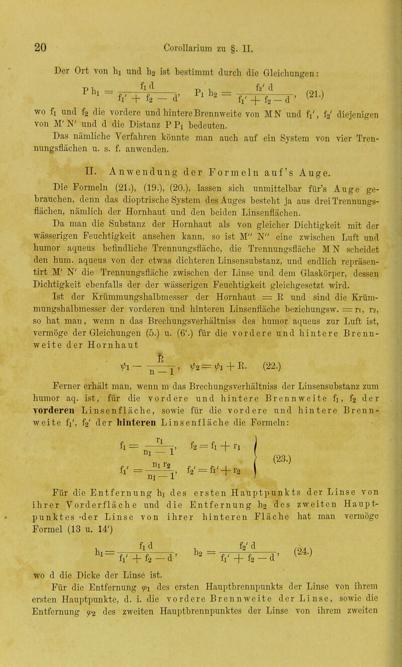 Der Ort von ha und h2 ist bestimmt durch die Gleichungen: wo fi und f2 die vordere und hintere Brennweite von MN und fr', f2' diejenigen von M'N' und d die Distanz P Pi bedeuten. Das nämliche Verfahren könnte man auch auf ein System von vier Tren- nungsfiächen u. s. f. anwenden. EL Anwendung der Formeln auf's Auge. Die Formeln (21.), (19.), (20.), lassen sich unmittelbar für's Auge ge- brauchen, denn das dioptrische System des Auges besteht ja aus drei Trennungs- flächen, nämlich der Hornhaut und den beiden Linsenflächen. Da man die Substanz der Hornhaut als von gleicher Dichtigkeit mit der wässerigen Feuchtigkeit ansehen kann, so ist M N eine zwischen Luft und humor aqueus befindliche Trennungsfläche, die Trennungsfläche MN scheidet den hum. aqueus von der etwas dichteren Linsensubstanz, und endlich repräsen- tirt M' N' die Trennungsfläche zwischen der Linse nnd dem Glaskörper, dessen Dichtigkeit ebenfalls der der wässerigen Feuchtigkeit gleichgesetzt wird. Ist der Krümmungshalbmesser der Hornhaut = K und sind die Krüm- mungshalbmesser der vorderen und hinteren Linsenflächc beziehungsw. = n, r», so hat man, wenn n das Brechungsverhältniss des humor aqueus zur Luft ist, vermöge der Gleichungen (5.) u. (6'.) für die vordere und hintere Brenn- weite der Hornhaut '<pi - , f2 = fi + E- (22.) Ferner erhält man, wenn m das Brechungsverhältniss der Linsensubstanz zum humor aq. ist, für die vordere und hintere Brennweite fj, f2 der vorderen Linsenfläche, sowie für die vordere und hintere Brenn- weite fi', f2' der hinteren Linsenfläche die Formeln: f2=fi+ri (23.) m-r Für die Entfernung hi des ersten Hauptpunkts der Linse von ihrer Vorderfläche und die Entfernung h2 des zweiten Haupt- punktes -der Linse von ihrer hinteren Fläche hat man vermöge Formel (13 u. 14') h* = fV +f2_d' 112 = fi' + f2-d' (24) wo d die Dicke der Linse ist. Für die Entfernung y>i des ersten Hauptbrennpunkts der Linse von ihrem ersten Hauptpunkte, d. i. die vordere Brennweite der Linse, sowie die Entfernung ^2 des zweiten Hauptbrennpunktes der Linse von ihrem zweiten