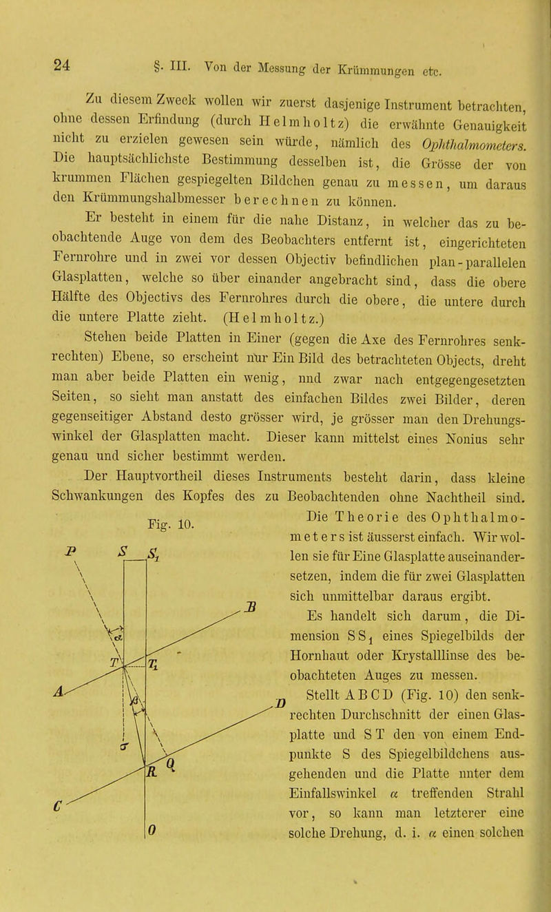 Zu diesem Zweck wollen wir zuerst dasjenige Instrument betrachten ohne dessen Erfindung (durch Helmholtz) die erwähnte Genauigkeit nicht zu erzielen gewesen sein würde, nämlich des Ophthalmometers. Die hauptsächlichste Bestimmung desselben ist, die Grösse der von krummen Flächen gespiegelten Bildchen genau zu messen, um daraus den Krümmungshalbmesser berechnen zu können. Er besteht in einem für die nahe Distanz, in welcher das zu be- obachtende Auge von dem des Beobachters entfernt ist, eingerichteten Fernrohre und in zwei vor dessen Objectiv befindlichen plan - parallelen Glasplatten, welche so über einander angebracht sind, dass die obere Hälfte des Objectivs des Fernrohres durch die obere, die untere durch die untere Platte zieht. (Helmholtz.) Stehen beide Platten in Einer (gegen die Axe des Fernrohres senk- rechten) Ebene, so erscheint mir Ein Bild des betrachteten Objects, dreht man aber beide Platten ein wenig, nnd zwar nach entgegengesetzten Seiten, so sieht man anstatt des einfachen Bildes zwei Bilder, deren gegenseitiger Abstand desto grösser wird, je grösser man den Drehungs- winkel der Glasplatten macht. Dieser kann mittelst eines Nonius sehr genau und sicher bestimmt werden. Der Hauptvortheil dieses Instruments besteht darin, dass kleine Schwankungen des Kopfes des zu Beobachtenden ohne Nachtheil sind. Die Theorie des Ophthalmo- meter s ist äusserst einfach. Wir wol- len sie für Eine Glasplatte auseinander- setzen, indem die für zwei Glasplatten sich unmittelbar daraus ergibt. Es handelt sich darum, die Di- mension SSj eines Spiegelbilds der Hornhaut oder Krystalllinse des be- obachteten Auges zu messen. Stellt AB CD (Fig. 10) den senk- rechten Durchschnitt der einen Glas- platte und S T den von einem End- punkte S des Spiegelbildchens aus- gehenden und die Platte unter dem Einfallswinkel a treffenden Strahl vor, so kann man letzterer eine solche Drehung, d. i. « einen solchen