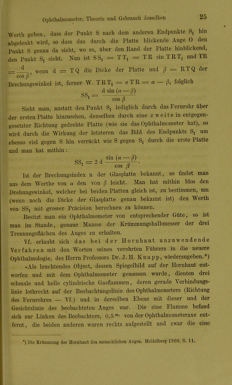 Ophthalmometer, Theorie und Gehrauch desselben Werth geben, class der Punkt S nach dem anderen Endpunkte S, hin abgelenkt wird, so dass das durch die Platte blickende Auge 0 den Punkt S genau da sieht, wo es, über den Rand der Platte hinblickend, den Punkt S, sieht. Nun ist SS, = TT, = TR sin TRT, und TR d wenn d = TQ die Dicke der Platte und ß = RTQ der cos ß' Brechungswinkel ist, ferner W. TRT, = er TR = « - ß, folglich SS . : dsin ( — ß) 1 cos ß Sieht man, anstatt den Punkt S, lediglich durch das Fernrohr über der ersten Platte hinzusehen, denselben durch eine z w e i t e in entgegen- gesetzter Richtung gedrehte Platte (wie sie das Ophthalmometer hat), so wird durch die Wirkung der letzteren das Bild des Endpunkts S, um ebenso viel gegen S hin verrückt wie S gegen S, durch die erste Platte und man hat mithin: , sin (a — ß) SS, = 2 d ^— 1 cos ß Ist der Brechungsindex n der Glasplatte bekannt, so findet man aus dem Werthe von « den von ß leicht. Man hat mithin blos den Drehungswinkel, welcher bei beiden Platten gleich ist, zu bestimmen, um (wenn noch die Dicke der Glasplatte genau bekannt ist) den Werth von SS, mit grosser Präcision berechnen zu können. Besitzt man ein Ophthalmometer von entsprechender Güte, so ist man im Stande, genaue Maasse der Krümmungshalbmesser der drei Trennungsflächen des Auges zu erhalten. Vf. erlaubt sich das bei der Hornhaut anzuwendende Yerfahren mit den Worten seines verehrten Führers in die neuere Ophthalmologie, des Herrn Professors Dr. J. H. Knapp, wiederzugeben.*) «Als leuchtendes Object, dessen Spiegelbild auf der Hornhaut ent- worfen und mit dem Ophthalmometer gemessen wurde, dienten drei schmale und helle cylindrische Gasflammen, deren gerade Verbindungs- linie lothrecht auf der Beobachtungslinie des Ophthalmometers (Richtung des Fernrohres — Vf.) und in derselben Ebene mit dieser und der Gesichtslinie des beobachteten Auges war. Die eine Flamme befand sich zur Linken des Beobachters, 0,5 m- von der Ophthalmometeraxe ent- fernt, die beiden anderen waren rechts aufgestellt und zwar die eine *) Die Krümmung der Hornhaut des menschlichen Auges. Heidelherg 1860, S. H.