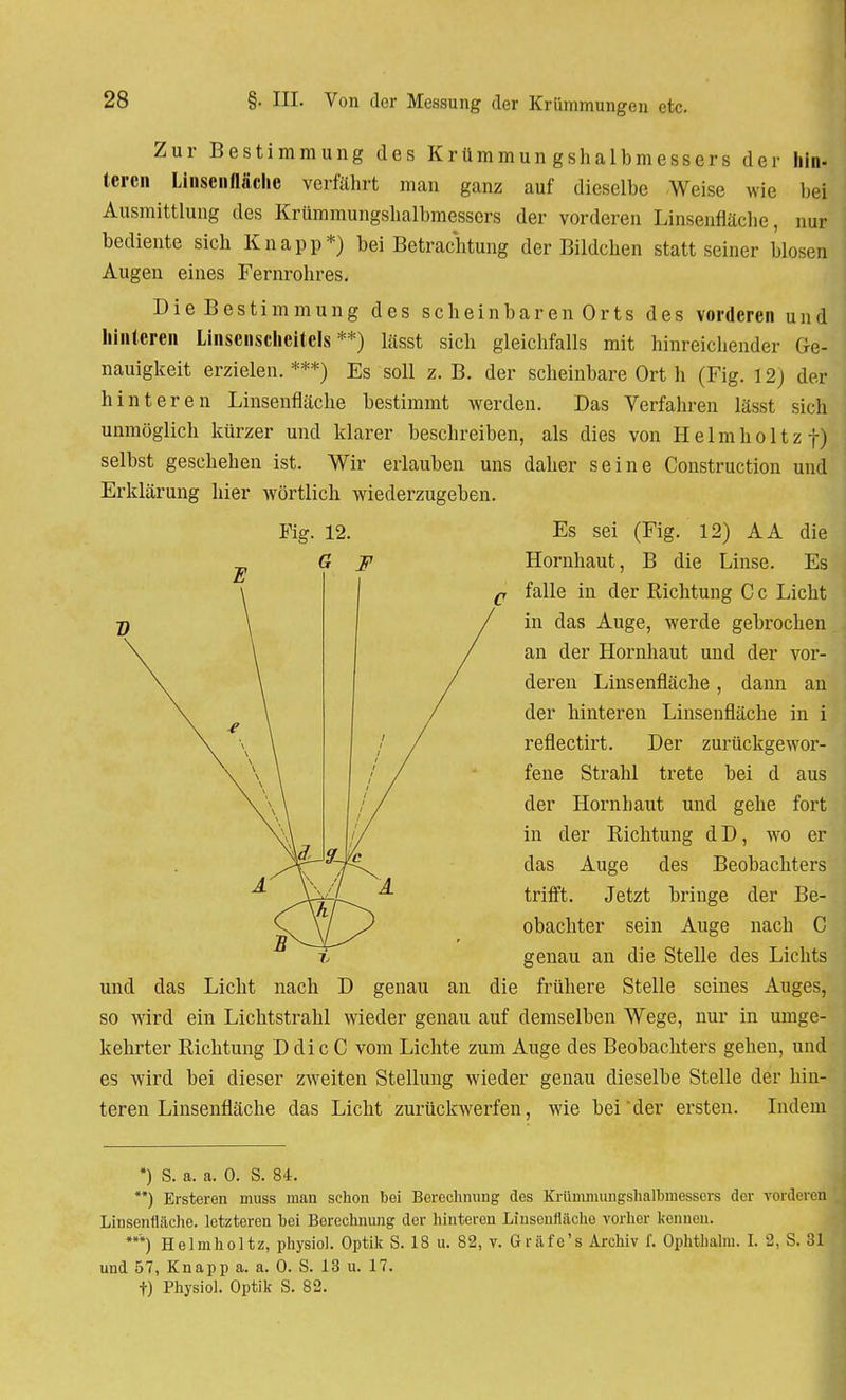 bei Zur Bestimmung des Krümmungshalbmessers der hin teren Linsenfläche verfährt man ganz auf dieselbe Weise wie Ausmittlung des Krümmungshalbmessers der vorderen Linsenfläche, bediente sich Knapp*) bei Betrachtung der Bildchen statt seiner bloseij Augen eines Fernrohres. Die Bestimmung des scheinbaren Orts des vorderen und hinteren Linsenscheitels**) lässt sich gleichfalls mit hinreichender Ge- nauigkeit erzielen. ***) Es soll z. B. der scheinbare Ort h (Fig. 12) der hinteren Linsenfläche bestimmt werden. Das Verfahren lässt sich unmöglich kürzer und klarer beschreiben, als dies von Helmholtzf) selbst geschehen ist. Wir erlauben uns daher seine Construction und Erklärung hier wörtlich wiederzugeben. Es sei (Fig. 12) AA die Hornhaut, B die Linse. Es falle in der Richtung C c Licht in das Auge, werde gebrochen an der Hornhaut und der vor- deren Linsenfläche, dann an der hinteren Linsenfläche in i reflectirt. Der zurückgewor- fene Strahl trete bei d aus der Hornhaut und gehe fort in der Richtung dD, wo er das Auge des Beobachters trifft. Jetzt bringe der Be- obachter sein Auge nach C genau an die Stelle des Lichts genau an die frühere Stelle seines Auges, so wird ein Lichtstrahl wieder genau auf demselben Wege, nur in umge- kehrter Richtung D di c C vom Lichte zum Auge des Beobachters gehen, und es wird bei dieser zweiten Stellung wieder genau dieselbe Stelle der hin- teren Linsenfläche das Licht zurückwerfen, wie bei der ersten. Indem und *) S. a. a. 0. S. 84. **) Ersteren muss man schon bei Berechnung des Krümmungshalbmessers der vorderen Linsenflache, letzteren bei Berechnung der hinteren Linsenflächo vorher kennen. *) Helmholtz, physiol. Optik S. 18 u. 82, v. Gräfe's Archiv f. Ophthalm. I. 2, S. 31 und 57, Knapp a. a. 0. S. 13 u. 17. t) Physiol. Optik S. 82.