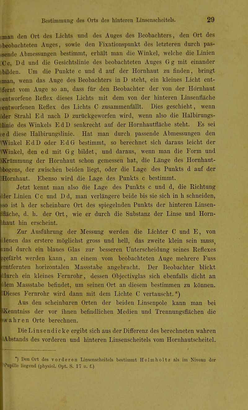 man den Ort des Lichts und des Auges des Beobachters, den Ort des beobachteten Auges, sowie den Fixationspunkt des letzteren durch pas- sende Abmessungen bestimmt, erhält man die AVinkel, welche die Linien Dd und die Gesichtslinie des beobachteten Auges Gg mit einander bilden. Um die Punkte c und d auf der Hornhaut zu finden, bringt man, wenn das Auge des Beobachters in D steht, ein kleines Licht ent- fernt vom Auge so an, dass für den Beobachter der von der Hornhaut entworfene Reflex dieses Lichts mit dem von der hinteren Linsenfläche entworfenen Reflex des Lichts C zusammenfällt. Dies geschieht, wenn der Strahl Ed nach D zurückgeworfen wird, wenn also die Halbirungs- liiiie des Winkels EdD senkrecht auf der Hornhautfläche steht. Es sei ed diese Halbirungslinie. Hat man durch passende Abmessungen den Winkel EdD oder EdG bestimmt, so berechnet sich daraus leicht der Winkel, den ed mit Gg bildet, und daraus, wenn man die Form und Krümmung der Hornhaut schon gemessen hat, die Länge des Hornhaut- bbogens, der zwischen beiden liegt, oder die Lage des Punkts d auf der ] Hornhaut. Ebenso wird die Lage des Punkts c bestimmt. Jetzt kennt man also die Lage des Punkts c und d, die Richtung i'.der Linien C c und D d, man verlängere beide bis sie sich in h schneiden, •60 ist h der scheinbare Ort des spiegelnden Punkts der hinteren Linsen- Ifläche, d. h. der Ort, wie er durch die Substanz der Linse und Horn- Lhaut hin erscheint. Zur Ausführung der Messung werden die Lichter C und E, von ilenen das erstere möglichst gross und hell, das zweite klein sein muss, ond durch ein blaues Glas zur besseren Unterscheidung seines Reflexes gefärbt werden kann, an einem vom beobachteten Auge mehrere Fuss esntfernten horizontalen Massstabe angebracht. Der Beobachter blickt llurch ein kleines Fernrohr, dessen Objectivglas sich ebenfalls dicht an llem Massstabe befindet, um seinen Ort an diesem bestimmen zu können. [Dieses Fernrohr wird dann mit dem Lichte C vertauscht.*) Aus den scheinbaren Orten der beiden Linsenpole kann man bei ■Kenntniss der vor ihnen befindlichen Medien und Trennungsflächen die wahren Orte berechnen. Die Linsen dicke ergibt sich aus der Differenz des berechneten wahren (Ybstands des vorderen und hinteren Linsenscheitels vom Hornhautscheitel. *) Den Ort des vorderen Linsenschcitels bestimmt Helm hol tz als im Niveau der ''Pnpillo liegend (physiol. Opt. S. 17 U. f.)