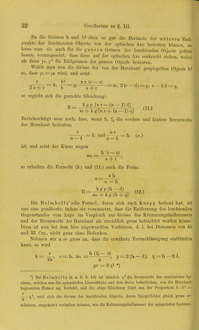 Da die Grössen b und b* eben so gut die Abstände der unteren End- punkte der leuchtenden Objecte von der optischen Axe bedeuten können, so kann man sie auch für die ganzen Grössen der leuchtenden Objecte gelten lassen, vorausgesetzt, dass diese auf der optischen Axe senkrecht stehen, wobei als dann y%, y1 die Bildgrössen der ganzen Objecte bedeuten. Wählt man nun die Grösse des von der Hornhaut gespiegelten Objects bi so, dass yi = yt wird, und setzt r . b1 nr(e-r) 2T+r = k' T = ^ a + r = m' 2(e-d) = P' e-2d = q, so ergiebt sich die gesuchte Gleichung: R_ k g p [n r — (n - 1) d] m + kg[nr+(n-l)q] UA'' Berücksichtigt man noch, dass, wenn fi, f2 die vordere und hintere Brennweite der Hornhaut bedeuten, ■ ~- = fi und—5_L_ : f2 fa-\ n — 1 n — 1 v ' ist, und setzt der Kürze wegen fi fe — r) mi = a + r ' so erhalten die Formeln (3.) und (11.) auch die Form: a f2 e = j- a — fi B= v (120 mi + k g (fi + q) Die Helmholtz'sche Formel, deren sich auch Knapp bedient hat, ist nur eine genäherte, indem sie voraussetzt, dass die Entfernung des leuchtenden Gegenstandes vom Auge im Vergleich zur Grösse des Krümmungshalbmessers und der Brennweite der Hornhaut als unendlich gross betrachtet werden könne. Diess ist nun bei dem hier angewandten Verfahren, d. i. bei Distanzen von 45 und 33 Cm., nicht ganz ohne Bedenken. Nehmen wir a so gross an, dass die erwähnte Vernachlässigung stattfinden kann, so wird k= -^-, e = fi, im =f2 (fz~ r), p = 2(fi-d), q = fi-2d, gr = 2 qi *) *) Bei Helmholtz (a. a. 0. S. 49) ist nämlich q1 die Brennweite des combinirten Sy- stems, welches aus der spiegelnden Linsenfläche und dem davor befindlichen, von der Hornhaut begrenzten Humor aq. besteht, und die obige Gleichung folgt aus der Proportion b : b1 = —: q\ weil sich die Grösse der leuchtenden Objecte, doren Spiegelbilder gleich gross er- 2 scheinen, umgekehrt verhalten müssen, wie die Krümmungshalbmesser der spiegelnden Systeme