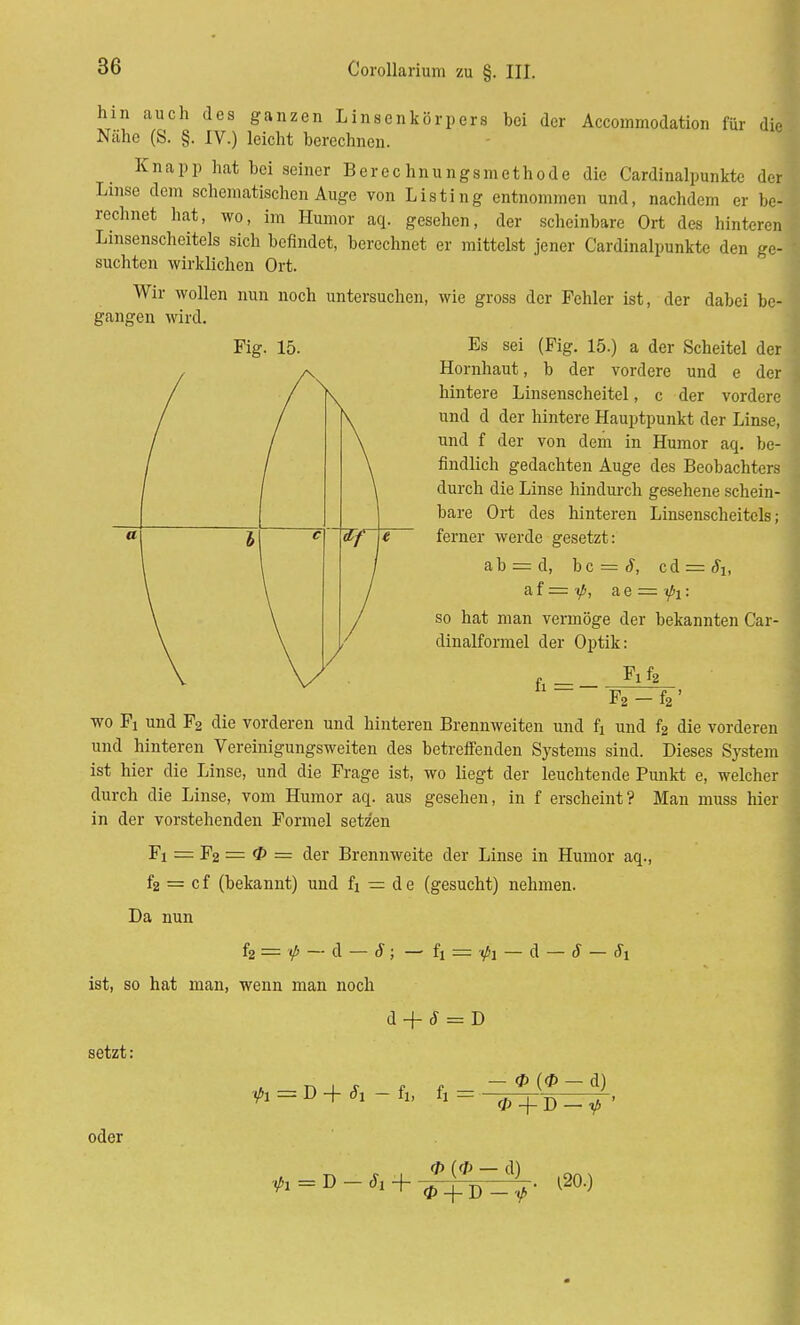 hin auch des ganzen Linsenkörpers bei der Accommodation für die Nähe (S. §. IV.) leicht berechnen. Knapp hat bei seiner Berechnungsmethode die Cardinalpunkte der Linse dem schematischen Auge von Listing entnommen und, nachdem er be- rechnet hat, wo, im Humor aq. gesehen, der scheinbare Ort des hintere! Linsenscheitels sich befindet, berechnet er mittelst jener Cardinalpunkte den ge- suchten wirklichen Ort. Wir wollen nun noch untersuchen, wie gross der Fehler ist, der dabei be- gangen wird. Fig. 15. Es sei (Fig. 15.) a der Scheitel der Hornhaut, b der vordere und e der hintere Linsenscheitel, c der vordere und d der hintere Hauptpunkt der Linse, und f der von dem in Humor aq. be- findlich gedachten Auge des Beobachters durch die Linse hindurch gesehene schein- bare Ort des hinteren Linsenscheitcls; ferner werde gesetzt: ab = d, hc = S, ci = Si, a,{=ip, a e = ipi: so hat man vermöge der bekannten Car- dinalformel der Optik: _ Fxfe F2 - f2 ' wo Fi und F2 die vorderen und hinteren Brennweiten und fi und f2 die vorderen und hinteren Vereinigungsweiten des betreffenden Systems sind. Dieses System ist hier die Linse, und die Frage ist, wo liegt der leuchtende Punkt e, welcher durch die Linse, vom Humor aq. aus gesehen, in f erscheint? Man muss hier in der vorstehenden Formel setzen Fi = F2 = 0 = der Brennweite der Linse in Humor aq., f2 = cf (bekannt) und fi = de (gesucht) nehmen. Da nun h — <P — d — S; — fi = -fa — d — 8 — c5i ist, so hat man, wenn man noch d + S = D setzt: 0 (<P — d) ft = D-ftfi-fi, fi = * + D — ifi ' oder <P (0 _ (H