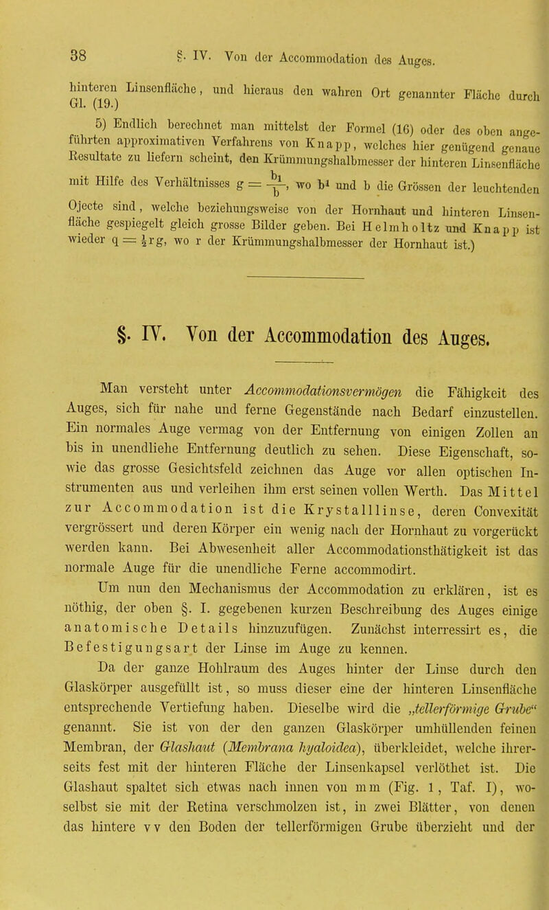 hinteren Linsenfläche, und hieraus den wahren Ort genannter Fläche durch Gl. (19.) 5) Endlich berechnet man mittelst der Formel (16) oder des ohen ange- führten approximativen Verfahrens von Knapp, welches hier genügend genaue Eesultate zu liefern scheint, den Krümmungshalbmesser der hinteren Linsenfläche mit Hilfe des Verhältnisses g = wo b* und b die Grössen der leuchtenden Ojecte sind , welche beziehungsweise von der Hornhaut und hinteren Linsen- fläche gespiegelt gleich grosse Bilder geben. Bei He Im holt z und Knapp ist wieder q = ^rg, wo r der Krümmungshalbmesser der Hornhaut ist.) §. IY. Von der Accommodation des Auges. Man versteht unter Accommodationsvermögen die Fähigkeit des Auges, sich für nahe und ferne Gegenstände nach Bedarf einzustellen. Ein normales Auge vermag von der Entfernung von einigen Zollen an bis in unendliehe Entfernung deutlich zu sehen. Diese Eigenschaft, so- wie das grosse Gesichtsfeld zeichnen das Auge vor allen optischen In- strumenten aus und verleihen ihm erst seinen vollen Werth. Das Mittel zur Accommodation ist die Krystalllinse, deren Convexität vergrössert und deren Körper ein wenig nach der Hornhaut zu vorgerückt werden kann. Bei Abwesenheit aller Accommodationsthätigkeit ist das normale Auge für die unendliche Ferne aecommodirt. Um nun den Mechanismus der Accommodation zu erklären, ist es nöthig, der oben §. I. gegebenen kurzen Beschreibung des Auges einige anatomische Details hinzuzufügen. Zunächst interressirt es, die Befestigungsart der Linse im Auge zu kennen. Da der ganze Hohlraum des Auges hinter der Linse durch den Glaskörper ausgefüllt ist, so muss dieser eine der hinteren Linsenfläche entsprechende Vertiefung haben. Dieselbe wird die „tellerförmige Grube genannt. Sie ist von der den ganzen Glaskörper umhüllenden feinen Membran, der Glasliaut (Membrana hyaloidca), überkleidet, welche ihrer- seits fest mit der hinteren Fläche der Linsenkapsel verlöthet ist. Die Glashaut spaltet sich etwas nach innen von m m (Fig. 1, Taf. I), wo- selbst sie mit der Ketina verschmolzen ist, in zwei Blätter, von denen das hintere vv den Boden der tellerförmigen Grube überzieht und der