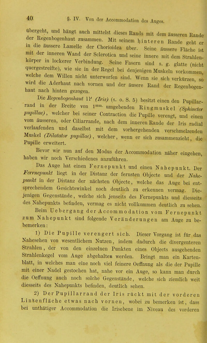 übergeht, und hängt auch mittelst dieses Rands mit dem äusseren Rande der Regenbogenhaut zusammen. Mit seinem Unteren Rande geht er in die äussere Lamelle der Chorioidea über. Seine äussere Fläche ist mit der inneren Wand der Sclerotica und seine innere mit dem Strahlen- korper in lockerer Verbindung. Seine Fasern sind s. g. glatte (nicht quergestreifte), wie sie in der Regel bei denjenigen Muskeln vorkommen welche dem Willen nicht unterworfen sind. Wenn sie sich verkürzen sö wird die Aderhaut nach vornen und der äusere Rand der Regenbogen- haut nach hinten gezogen. Vit Regenbogenhaut 11' (Iris) (s. o. S. 5) besitzt einen den Pupillar- rand in der Breite von i»». umgebenden Ringmuskel (Sphincter pupillae), welcher bei seiner Contraction die Pupille verengt, und einen vom äusseren, oder Ciliarrande, nach dem inneren Rande der Iris radial verlaufenden und daselbst mit dem vorhergehenden verschmelzenden Muskel (Düatator pupillae) , welcher, wenn er sich zusammenzieht, die Pupille erweitert. Bevor wir nun auf den Modus der Accommodation näher eingehen, haben wir noch Verschiedenes anzuführen. Das Auge hat einen Fernepunkt und einen Nahepunkt. Der FerrnepunM liegt in der Distanz der fernsten Objecte und der Nalw- punJct in der Distanz der nächsten Objecte, welche das Auge bei ent- sprechendem Gesichtswinkel noch deutlich zu erkennen vermag. Die- jenigen Gegenstände, welche sich jenseits des Fernepunkts und diesseits des Nahepunkts befinden, vermag es nicht vollkommen deutlich zu sehen. Beim Uebergang der Accommodation vom Fernepunkt zum Nahepunkt sind folgende Veränderungen am Auge zu be- bemerken: 1) Die Pupille verengert sich. Dieser Vorgang ist für das Nahesehen von wesentlichem Nutzen, indem dadurch die divergenteren Strahlen, der von den einzelnen Punkten eines Objects ausgehenden Strahlenkegel vom Auge abgehalten werden. Bringt man ein Karten- blatt, in welches man eine noch viel feinere Oeffnung als die der Pupille mit einer Nadel gestochen hat, nahe vor ein Auge, so kann man durch die Oeffnung auch noch solche Gegenstände, welche sich ziemlich weit diesseits des Nahepunkts befinden, deutlich sehen. 2) Der Pupillarrand der Iris rückt mit der vorderen LinSsenfläcke etwas nach vornen, wobei zu bemerken ist, dass bei unthätiger Accommodation die Irisebene im Niveau des vorderen