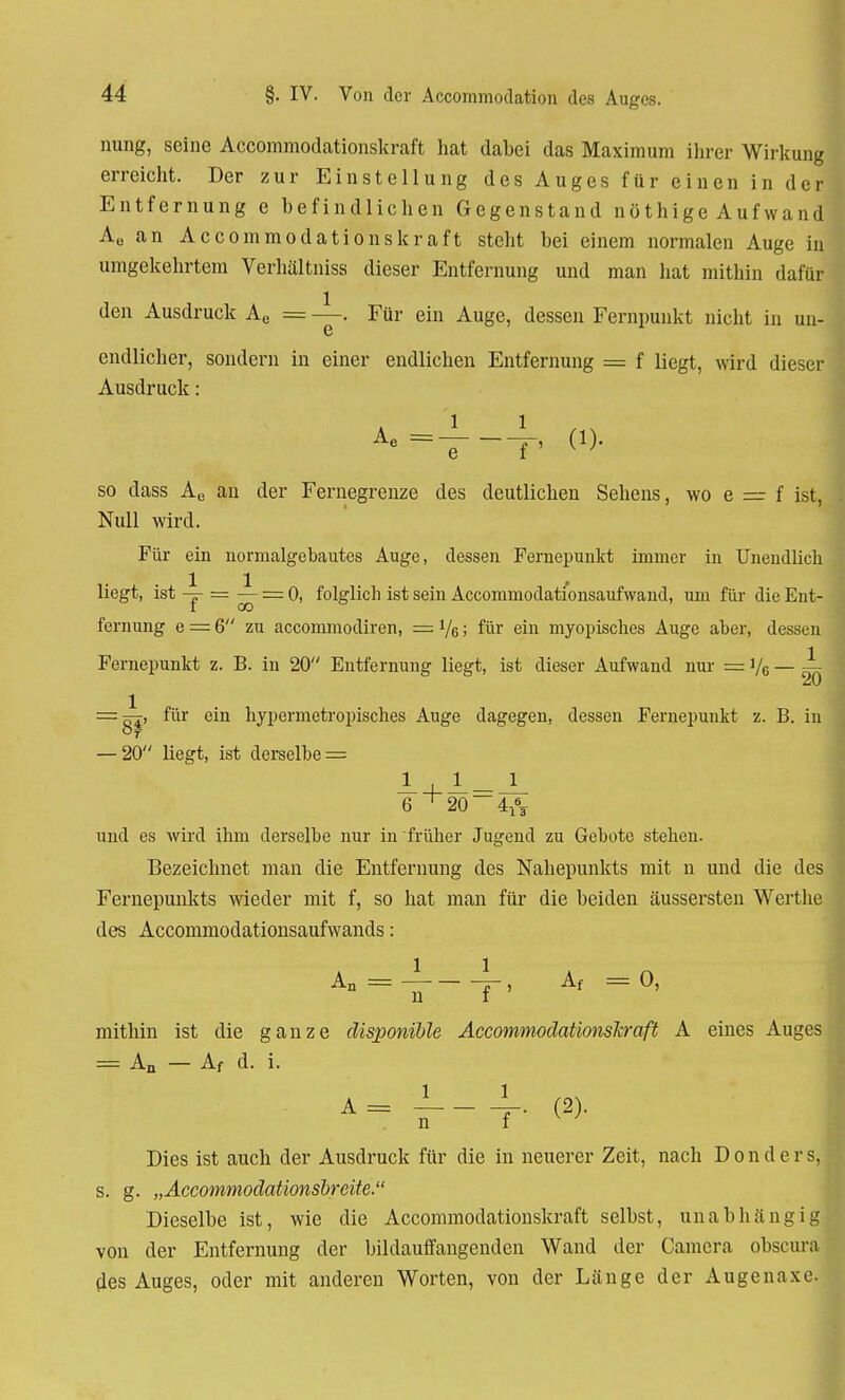 nung, seine Accommodationskraft hat dabei das Maximum ihrer Wirkung erreicht. Der zur Einstellung des Auges für einen in der Entfernung e befindlichen Gegenstand nöthige Auf wand A„ an Accommodationskraft steht bei einem normalen Auge in umgekehrtem Verhältniss dieser Entfernung und man hat mithin dafür den Ausdruck Ae = —. Für ein Auge, dessen Fernpunkt nicht in un- 6 endlicher, sondern in einer endlichen Entfernung = f liegt, wird dieser Ausdruck: so dass Ae an der Fernegrenze des deutlichen Sehens, wo e = f ist, Null wird. Für ein normalgebautes Auge, dessen Fernepunkt immer in Unendlich liegt, ist -j- = ^- = 0, folglich ist sein Accommodati'onsaufwand, um für die Ent- fernung e = 6 zu accommodiren, = 1/q ; für ein myopisches Auge aber, dessen Fernepunkt z. B. in 20 Entfernung liegt, ist dieser Aufwand nur = i/6 — A = Ki, für ein hypermetropisches Auge dagegen, dessen Fernepunkt z. B. in — 20 liegt, ist derselbe = 6 ^20 4^ und es wird ihm derselbe nur in früher Jugend zu Gebote stehen. Bezeichnet man die Entfernung des Nahepunkts mit n und die des Fernepunkts wieder mit f, so hat man für die beiden äussersten Werthe des Accommodationsaufwands: An = j-, Af =0, mithin ist die ganze disponible Accommodationsleraft A eines Auges = An — Af d. i. A= JL_ _L (2). j n f Dies ist auch der Ausdruck für die in neuerer Zeit, nach D o n d e r s, s. g. „Accommodationsbreite. Dieselbe ist, wie die Accommodationskraft selbst, unabhängig von der Entfernung der bildauffangenden Wand der Camera obscura des Auges, oder mit anderen Worten, von der Länge der Augenaxc