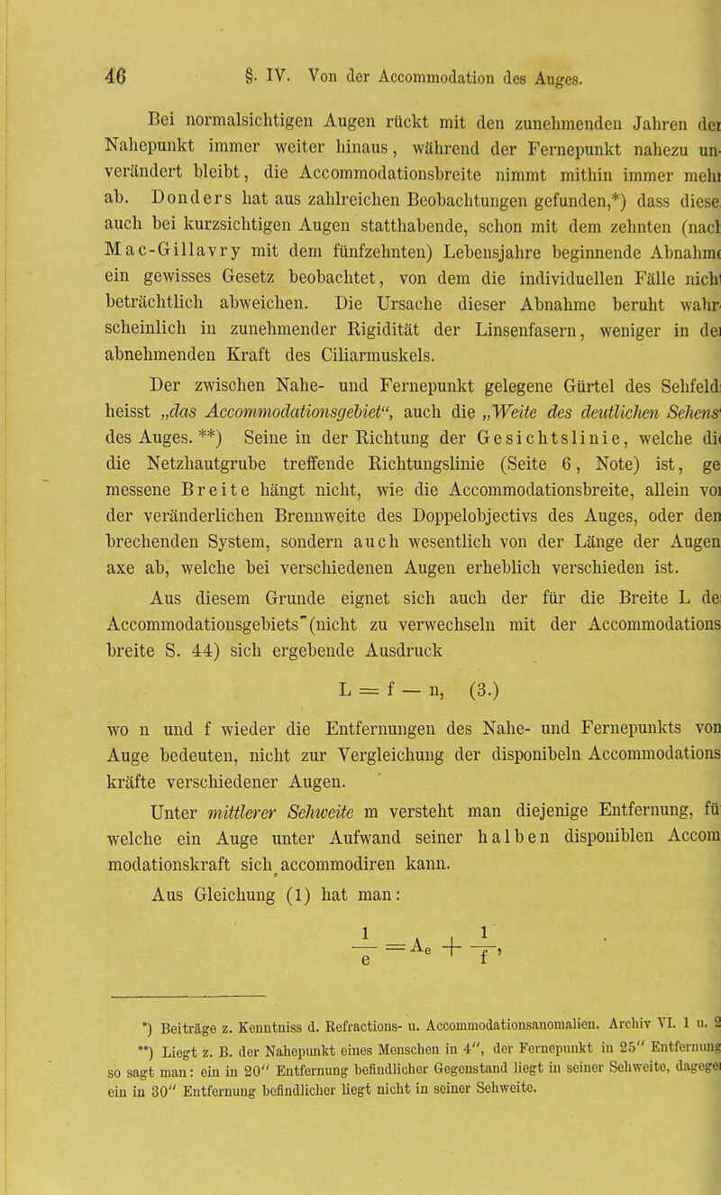 Bei normalsichtigen Augen rückt mit den zunehmenden Jahren der Nahepunkt immer weiter hinaus, während der Fernepunkt nahezu un- verändert bleibt, die Accommodationsbreite nimmt mithin immer mein ab. Donders hat aus zahlreichen Beobachtungen gefunden,*) dass diese auch bei kurzsichtigen Augen statthabende, schon mit dem zehnten (nacl Mac-Gillavry mit dem fünfzehnten) Lebensjahre beginnende Abnahme ein gewisses Gesetz beobachtet, von dem die individuellen Fälle nichi beträchtlich abweichen. Die Ursache dieser Abnahme beruht wahr scheinlich in zunehmender Rigidität der Linsenfasern, weniger in dei abnehmenden Kraft des Ciliarmuskels. Der zwischen Nahe- und Fernepunkt gelegene Gürtel des Sehfeld; heisst „das Accommodationsgebiet, auch die „Weite des deutlichen Sehens' des Auges. **) Seine in der Richtung der Gesichtslinie, welche di< die Netzhautgrube treffende Richtungslinie (Seite 6, Note) ist, ge messene Breite hängt nicht, wie die Accommodationsbreite, allein voi der veränderlichen Brennweite des Doppelobjectivs des Auges, oder den brechenden System, sondern auch wesentlich von der Länge der Augen axe ab, welche bei verschiedenen Augen erheblich verschieden ist. Aus diesem Grunde eignet sich auch der für die Breite L de: Accommodationsgebiets (nicht zu verwechseln mit der Accommodations breite S. 44) sich ergebende Ausdruck L = f — n, (3.) wo n und f wieder die Entfernungen des Nahe- und Fernepunkts von Auge bedeuten, nicht zur Vergleichuiig der disponibeln Accommodations kräfte verschiedener Augen. Unter mittlerer Sehweite m versteht man diejenige Entfernung, fü welche ein Auge unter Aufwand seiner halben disponiblen Accom modationskraft sich aecommodiren kann. Aus Gleichung (1) hat man: 1 a _l t ~e-=Ae +T' *) Beiträge z. Konntniss d. Refractions- u. Accommodationsanomalicn. Archiv VI. 1 u. 2 **) Liegt z. B. der Nahopunkt eines Menschen in 4, der Fernepunkt in 25 Entfernung so sagt man: ein in 20 Entfernung befindlicher Gegenstand liegt in seiner Sehweite, dagegei ein in 30 Entfernung befindlicher liegt nicht in seiner Sehweite.