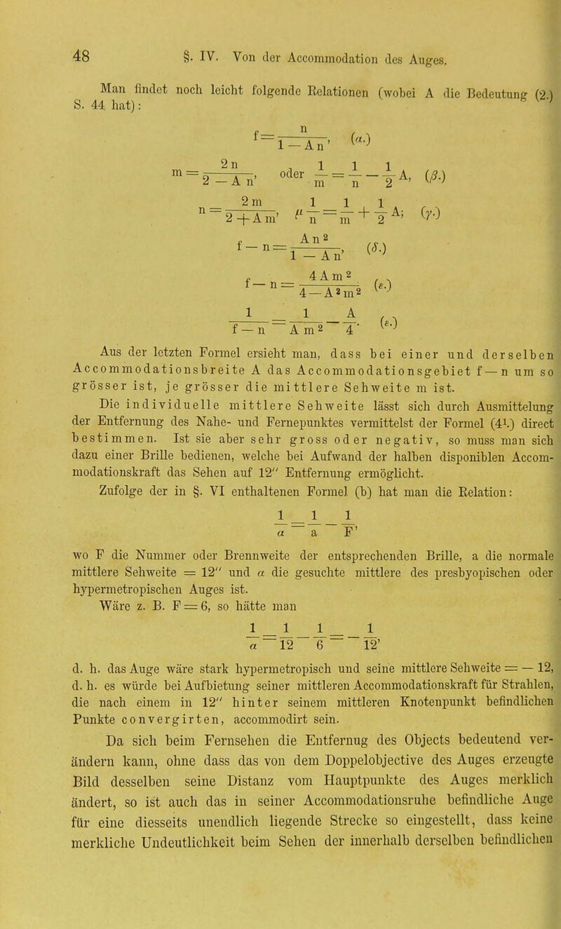 Man findet noch leicht folgende Relationen (wobei A die Bedeutung (2) S. 44 hat): h K } An' («0 2n ,111 m = 2-=Ä^ 0d6r nT= n - 2A' ^ n 2m 11,1 2+Am' f n~~m ^ ~2 f~n=r=TÄ^' , 4Am2 , . f~D=4-A^m2 W 1 1 A («0 f-n Am2 4 Aus der letzten Formel ersieht man, dass bei einer und derselben Accommodationsbreite A das Accommodationsgebiet f—n um so grösser ist, je grösser die mittlere Sehweite m ist. Die individuelle mittlere Sehweite lässt sich durch Ausmittelung der Entfernung des Nahe- und Fernepunktes vermittelst der Formel (41.) direct bestimmen. Ist sie aber sehr gross oder negativ, so muss man sich dazu einer Brille bedienen, welche bei Aufwand der halben disponiblen Accom- modationskraft das Sehen auf 12 Entfernung ermöglicht. Zufolge der in §. VI enthaltenen Formel (b) hat man die Relation: JL—J__JL a ~ a F' wo F die Nummer oder Brennweite der entsprechenden Brille, a die normale mittlere Sehweite = 12 und a die gesuchte mittlere des presbyopischen oder hypermetropischen Auges ist. Wäre z. B. F = 6, so hätte man J_—JL__1 — _ A « ~~ 12 6 ~ 12' d. h. das Auge wäre stark hypermetropisch und seine mittlere Sehweite = — 12, d. h. es würde bei Aufbietung seiner mittleren Accommodationskraft für Strahlen, die nach einem in 12 hinter seinem mittleren Knotenpunkt befindlichen Punkte convergirten, aecommodirt sein. Da sich beim Fernsehen die Entfernug des Objects bedeutend ver- ändern kann, ohne dass das von dem Doppelobjective des Auges erzeugte Bild desselben seine Distanz vom Hauptpunkte des Auges merklich ändert, so ist auch das in seiner Accommodationsruhe befindliche Auge für eine diesseits unendlich liegende Strecke so eingestellt, dass keine merkliche Undeutlicbkeit beim Sehen der innerhalb derselben befindlichen