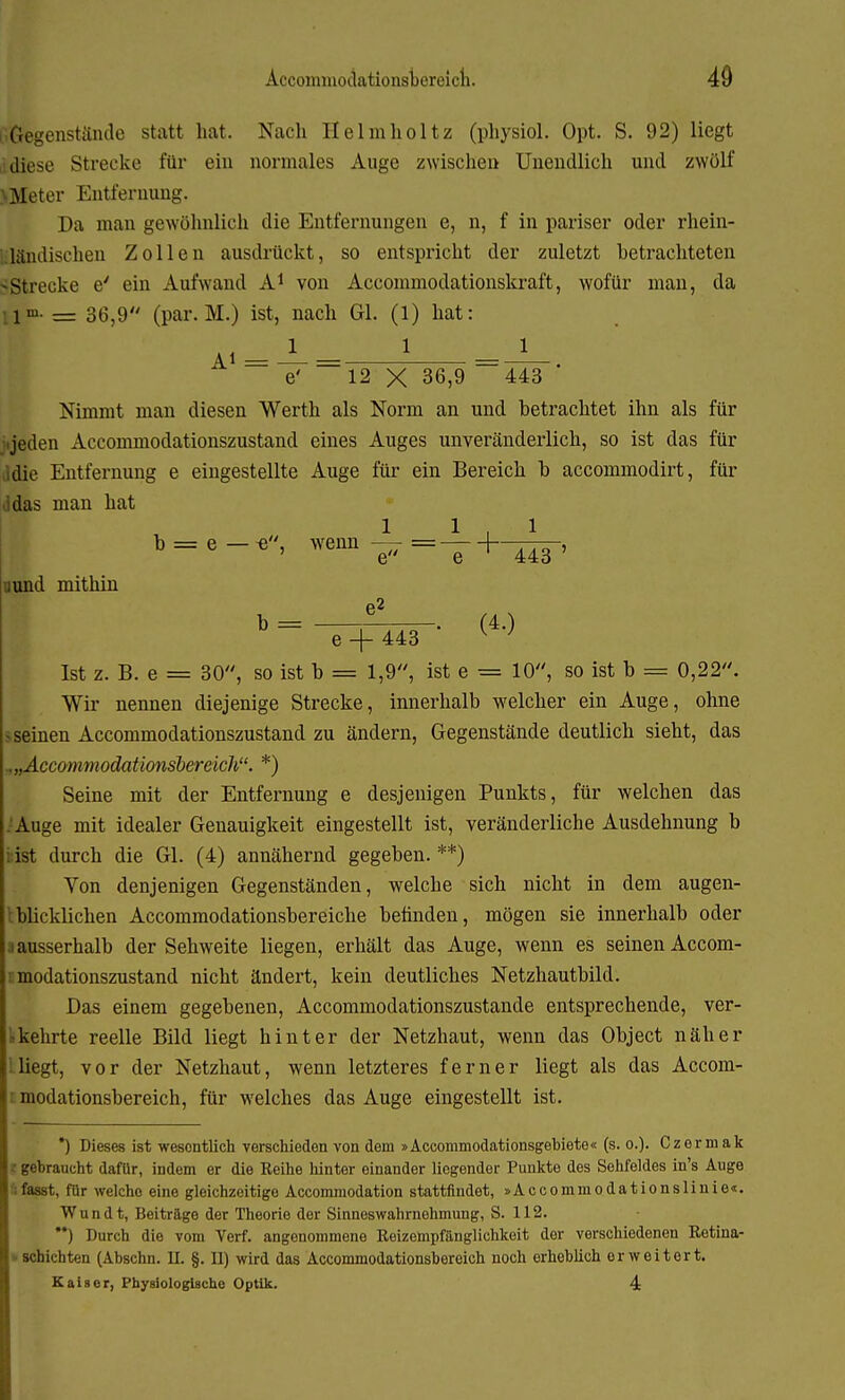 G Gegenstände statt hat. Nach Helmholtz (physiol. Opt. S. 92) liegt diese Strecke für ein normales Auge zwischen Unendlich und zwölf >Meter Entfernung. Da man gewöhnlich die Entfernungen e, n, f in pariser oder rhein- ländischen Zollen ausdrückt, so entspricht der zuletzt betrachteten -Strecke e' ein Aufwand A1 von Accommodationskraft, wofür man, da 1™- = 36,9 (par. M.) ist, nach Gl. (1) hat: a«--L- 1 e' 12 X 36,9 443 Nimmt man diesen Werth als Norm an und betrachtet ihn als für ijeden Accommodationszustand eines Auges unveränderlich, so ist das für ,idie Entfernung e eingestellte Auge für ein Bereich b accommodirt, für das man hat 1 1.1 b = e — e, wenn — — — uund mithin ' 443 (4.) e + 443 Ist z. B. e = 30, so ist b = 1,9, ist e = 10, so ist b = 0,22. Wir nennen diejenige Strecke, innerhalb welcher ein Auge, ohne seinen Accommodationszustand zu ändern, Gegenstände deutlich sieht, das ^„Accommodationsbereich. *) Seine mit der Entfernung e desjenigen Punkts, für welchen das Auge mit idealer Genauigkeit eingestellt ist, veränderliche Ausdehnung b ist durch die Gl. (4) annähernd gegeben. **) Von denjenigen Gegenständen, welche sich nicht in dem augen- blicklichen Accommodationsbereiche befinden, mögen sie innerhalb oder • ausserhalb der Sehweite liegen, erhält das Auge, wenn es seinen Accom- rmodationszustand nicht ändert, kein deutliches Netzhautbild. Das einem gegebenen, Accommodationszustande entsprechende, ver- kehrte reelle Bild liegt hinter der Netzhaut, wenn das Object näher lliegt, vor der Netzhaut, wenn letzteres ferner liegt als das Accom- modationsbereich, für welches das Auge eingestellt ist. *) Dieses ist wesentlich verschieden von dem »Accommodationsgebiete« (s. o.). Czermak I gebraucht dafUr, indem er die Reihe hinter einander liegender Punkte des Sehfeldes in's Auge ;fasst, für welche eine gleichzeitige Accommodation stattfindet, »Accommodationslinie«. Wundt, Beitrage der Theorie der Sinneswahrnehmung, S. 112. ) Durch die vom Verf. angenommene Reizempfänglichkeit der verschiedenen Retina- schichten (Abschn. U. §. II) wird das Accominodationsbereich noch erheblich erweitert. Kaiser, Physiologische Optik. 4