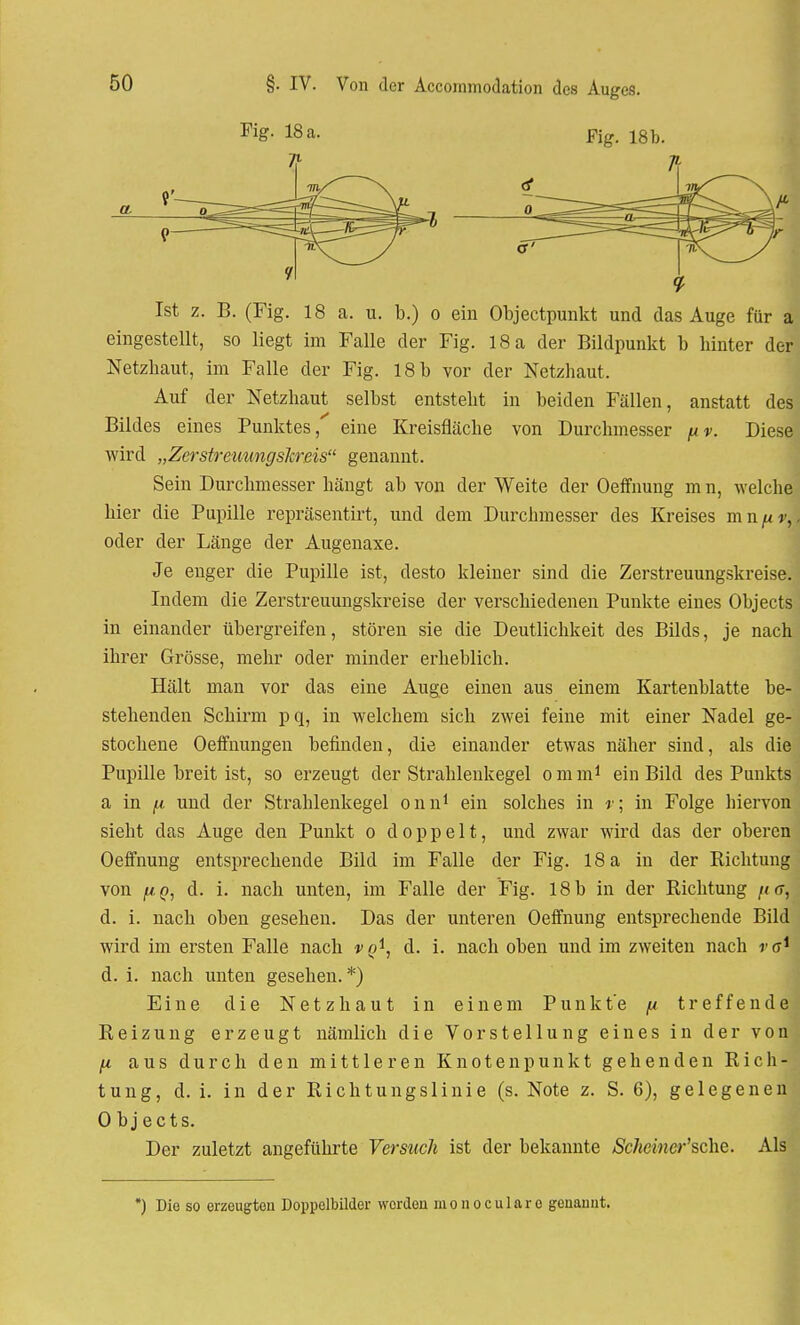 Fig. 18 a. 7l Fig. 18 b. er et o Ist z. B. (Fig. 18 a. u. b.) o ein Objectpunkt und das Auge für a eingestellt, so liegt im Falle der Fig. 18 a der Bildpunkt b hinter der Netzhaut, im Falle der Fig. 18b vor der Netzhaut. Auf der Netzhaut selbst entsteht in beiden Fällen, anstatt des Bildes eines Punktes, eine Kreisfläche von Durchmesser fiv. Diese wird „Zerstreuungskreis genannt. Sein Durchmesser hängt ab von der Weite der Oeffnung m n, welche hier die Pupille repräsentirt, und dem Durchmesser des Kreises mn oder der Länge der Augenaxe. Je enger die Pupille ist, desto kleiner sind die Zerstreuungskreise. Indem die Zerstreuungskreise der verschiedenen Punkte eines Ohjects in einander übergreifen, stören sie die Deutlichkeit des Bilds, je nach ihrer Grösse, mehr oder minder erheblich. Hält man vor das eine Auge einen aus einem Kartenblatte be-' stehenden Schirm p q, in welchem sich zwei feine mit einer Nadel ge- stochene Oeffnungen befinden, die einander etwas näher sind, als die Pupille breit ist, so erzeugt der Straklenkegel o m m1 ein Bild des Punkts a in [x und der Strahlenkegel onn1 ein solches in r; in Folge hiervon sieht das Auge den Punkt o doppelt, und zwar wird das der oberen Oeffnung entsprechende Bild im Falle der Fig. 18 a in der Richtung von fiq, d. i. nach unten, im Falle der Fig. 18b in der Richtung /<rr, d. i. nach oben gesehen. Das der unteren Oeffnung entsprechende Bild wird im ersten Falle nach vQi, d. i. nach oben und im zweiten nach ro*1 d. i. nach unten gesehen. *) Eine die Netzhaut in einem Punkte fi treffende Reizung erzeugt nämlich die Vorstellung eines in der von fi aus durch den mittleren Knotenpunkt gehenden Rich- tung, d. i. in der Richtungslinie (s. Note z. S. 6), gelegenen 0 bj ects. Der zuletzt angeführte Versuch ist der bekannte Schciner'sdie. Als ) Die so erzeugten Doppolbilder worden monocularo genannt.