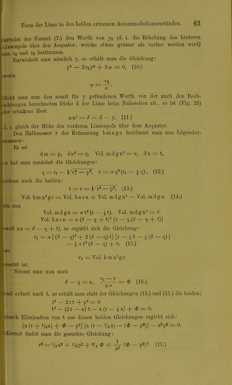 «ittelst der Formel (7.) den Werth von yg (d. i. die Erhebung des hinteren Consenpols über den Aequator, welche etwas grösser als vorher werden wird) jus vg und T2 bestimmen. Entwickelt man nämlich y, so erhält man die Gleichung: y3-3r2y2 + 3!P = 0, (10.) vorin V2 Sieht man nun den somit für y gefundenen Werth von der nach den Beob- achtungen berechneten Dicke d der Linse beim Nahesehen ab, so ist (Fig. 23) •der erhaltene Rest an' = J = d - y, (11.) 1. i. gleich der Höhe des vorderen Linsenpols über dem Aequator. Den Halbmesser r der Krümmung bmnge bestimmt man nun folgender- naassen: Es sei dm = p, dn' = q, Vol. mdgn' = v, dn = t, :o hat man zunächst die Gleichungen: q = r, _J/r»-p» v = ,rq8(ri-iq), (12.) sodann noch die beiden: t = r — l/ra — p2, (13.) Vol. bmn'ge = Vol. baen + Vol. mdgn1 — Vol. mdgn. (14.) t)a nun Vol. mdgn = trt2(r — ^ t), Vol. mdgn1 = v Vol. baen = a (8 — q + t)2 [r — $ {8 — q + t)] weil an = 8 — q + t), so ergiebt sich die Gleichung: Vl = n [ (8 - q)2 + 2 (8 - q) t] [r - 11 - i (8 - q) ] q) + v, (15.) vo vi = Vol. bmn'ge esetzt ist. Nimmt man nun noch ,y_q = a, ^~ZZ = 0 (16.) a t d ordnet nach t, so erhält man statt der Gleichungen (13.) und (15.) die beiden: t2 - 2rt + p2 = 0 t2 - (2r - a) t - a (r - \ a) + <P = 0. )urch Elimination von t aus diesen beiden Gleichungen ergiebt sich: [a (r + i/,a) + * - p2] [a (r - y3a) - (tf> - p*)] - a2p2 = 0. liermit findet man die gesuchte Gleichung: r2 = i/oa» + VsP2 + 2/3 * + 4 (* - P2)2- (170 /