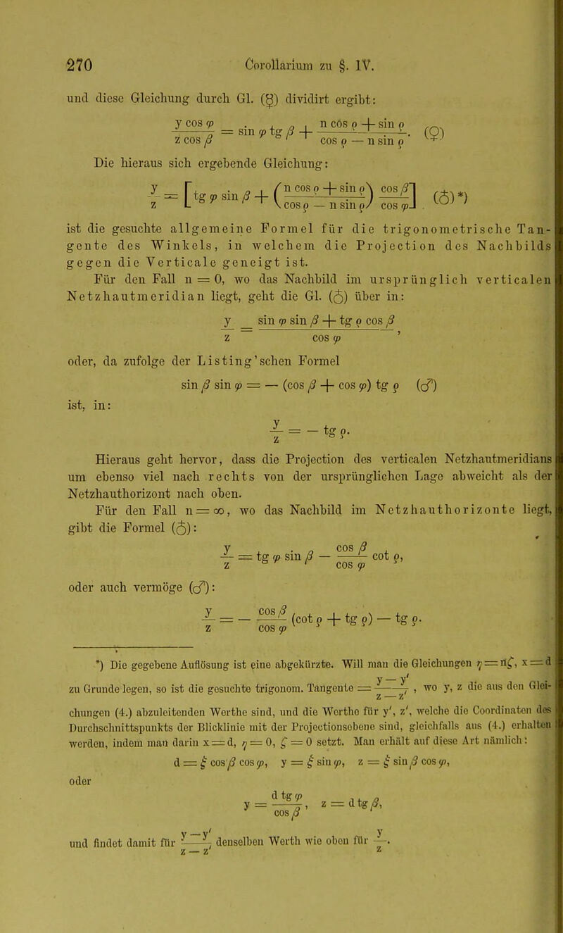 und diese Gleichung durch Gl. (^) dividirt ergibt: y cos <p . n cos o 4- sin p - -r = sin f/> tg ß A -~r . ... CO) z cos ß e ' 1 cos p — n sin p v+- Die hieraus sich ergebende Gleichung: [, . . . /ncosp+smp\ cos/21 ,4.,*, tg 5p sin ß -f- I —J—r-^- ) '- (Ä) *) ' 1 \ cos p — n sm 0/ cos rpA . KKJJ ' y_ z u - ■ 1 \ cos p — n sin p/ ist die gesuchte allgemeine Formel für die trigonometrische Tan- gente des Winkels, in welchem die Protection des Nachbilds gegen die Verticale geneigt ist. Für den Fall n = 0, wo das Nachbild im ursprünglich verticalen Netzhautmeridian liegt, geht die Gl. (<5) über in: y _ sin rp sin ß -f- tg p cos ß Z COS ip ' oder, da zufolge der Listing'sehen Formel sin ß sin 90 = — (cos ß -f- cos 5p) tg o (cf) ist, in: _y z Hieraus geht hervor, dass die Projection des verticalen Netzhautmeridians um ebenso viel nach rechts von der ursprünglichen Lage abweicht als der Netzhauthorizont nach oben. Für den Fall n = co, wo das Nachbild im Netzhauthorizonte liegt, gibt die Formel (<5): y . cos ß = tg (p sm ß — cot p, z ö ' cos 93 T tg?- oder auch vermöge (cf): y cos/? z COS (p (cot p + tg p) — tg p. *) Die gegebene Auflösung ist eine abgekürzte. Will mau die Gleichungen '; = n(T, x— d zu Grunde legen, so ist die gesuchte trigonom. Tangeute = z_z< , wo y, z die aus den Glei- chungen (4.) abzuleitenden Werthe sind, und die Wortho für y', z', welche die Coordinaten dos Durchschnittspunkts der Blicklinie mit der Projoctionsobene sind, gleichfalls aus (4.) erhalten werden, iudciu man darin x = d, 7 = 0, £ = 0 setzt. Man erhält auf diese Art nämlich: d = £ cos ß cos rp, y = £siu9>, z = £ sin^ cos tp, oder dtgy> cos^ ' z = itgß, Y y' y und findet damit für ' denselben Werth wie oben für — z — z z