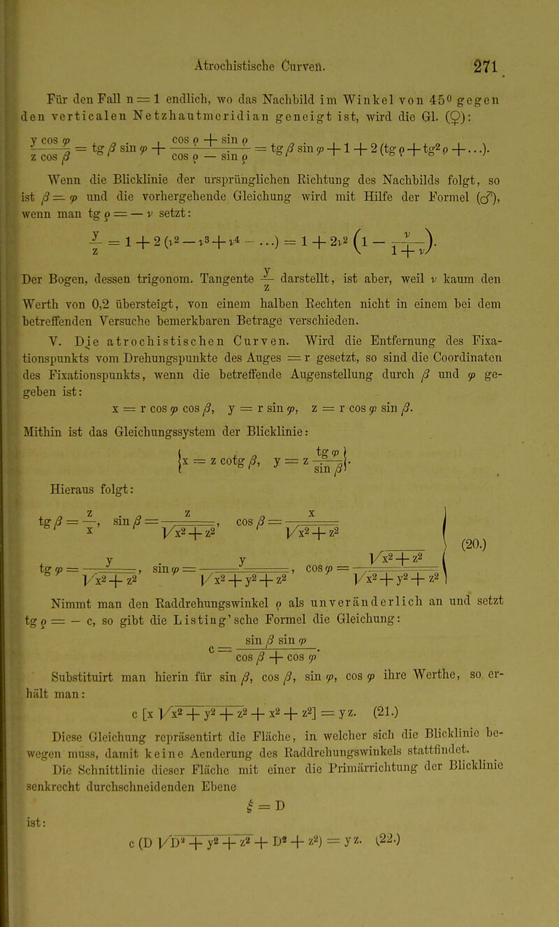 Für den Fall n = l endlich, wo das Nachbild im Winkel von 45<> gegen den verticalen Netzhautmeridian geneigt ist, wird die Gl. (Q): i»5 = *t*>,+EJ±£f=^i+jfcrw.+...)• Wenn die Blicklinie der ursprünglichen Richtung des Nachbilds folgt, so ist ß — <p und die vorhergehende Gleichung wird mit Hilfe der Formel (cf), wenn man tg p = — v setzt: L = 1 + 2(»s-»b + v4 - ...) = 1 + 2*« (l - j^). y Der Bogen, dessen trigonom. Tangente — darstellt, ist aber, weil v kaum den z Werth von 0,2 übersteigt, von einem halben Rechten nicht in einem bei dem betreffenden Versuche bemerkbaren Betrage verschieden. V. D.ie atrochistischen Curven. Wird die Entfernung des Fixa- tionspunkts vom Drehungspunkte des Auges = r gesetzt, so sind die Coordinaten des Fixationspunkts, wenn die betreffende Augenstellung durch ß und 5p ge- geben ist: x = r cos ip cos ß, y = r sin <p, z = r cos jd sin ß. Mithin ist das Gleichungssystem der Blicklinie: ( , tg (p \ sin ß> Hieraus folgt: tgiö_T' ffln^ — yjnjfp' C0S/5—]/x2+Tz2 y y tg (p = —, sin <p = — — , cos ip ]/x2 + z2 (20.) V^2+Z« 'l/xa + yS + zS ' -|/x2 + y2+z2 Nimmt man den Raddrehungswinkel p als unveränderlich an und setzt tgp = — c, so gibt die Listing1 sehe Formel die Gleichung: sin ß sin <p c = cos ß + cos (p Substituirt man hierin für sin/?, cos ß, sin <p, cos 99 ihre Werthe, so. er- hält man: C [X l/x2 + y2 + z2 + x2+Z2] =yz. (21.) Diese Gleichung repräsentirt die Fläche, in welcher sich die Blicklinio be- wegen muss, damit keine Acnderung des Raddrehungswinkels stattfindet. Die Schnittlinie dieser Fläche mit einer die Primärrichtung der Blicklinie senkrecht durchschneidenden Ebene £ = v ist: c (D l/D» + y2 +!■+ D« + z2) = y z- ^220
