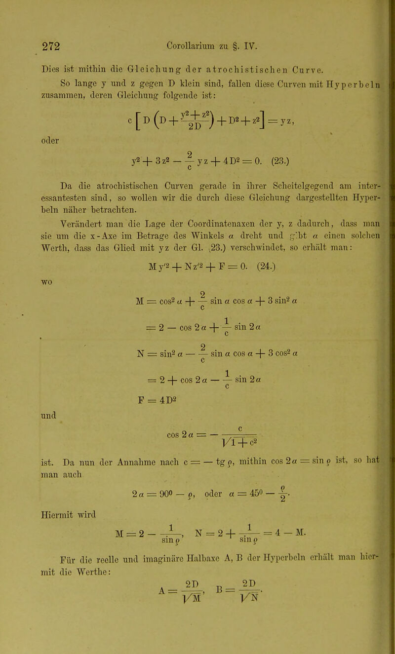 Dies ist mithin die Gleichung der atrochistischen Curve. So lange y und z gegen D klein sind, fallen diese Curven mit Hyperhein, zusammen, deren Gleichung folgende ist: [D(D + y-W-2)+D2 + z2] oder y2_|_3z2_ — yZ + 4D2 = 0. (23.) c Da die atrochistischen Curven gerade in ihrer Scheitelgegend am inter- essantesten sind, so wollen wir die durch diese Gleichung dargestellten Hyper- heln näher betrachten. Verändert man die Lage der Coordinatenaxen der y, z dadurch, dass man sie um die x-Axe im Betrage des Winkels a dreht und gibt a einen solchen Werth, dass das Glied mit yz der Gl. ,23.) verschwindet, so erhält man: wo und My'2 + Nz'2 + F = 0. (24.) 2 M = cos2 a -\ sin a cos a -J- 3 sin2 a 1 c 1 = 2 — cos 2 a + — sin 2 a c 2 N = sin2 et sin et cos et -f- 3 cos2 a c = 2 + cos 2a sin 2a 1 c F = 4D2 cos 2 a = 1/1 + c2 ist. Da nun der Annahme nach c = — tg o-, mithin cos 2a = sin p ist, so hnt man auch Hiermit wird 2a = 900 — ?) oder a = 450 _ JL M = 2 ^—, N = 2 + -J— = 4 - M. sin p sin o Für die reelle und imaginäre Halbaxe A, B der Hyperbeln erhält man hiei mit die Werthe: A= » B= 2D